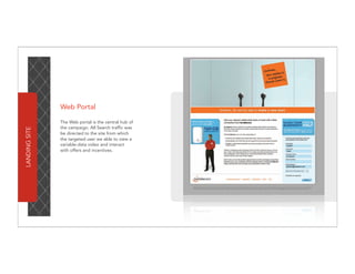 Web Portal

               The Web portal is the central hub of
               the campaign. All Search traffic was
LANDING SITE




               be directed to the site from which
               the targeted user we able to view a
               variable-data video and interact
               with offers and incentives.
 
