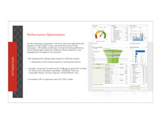 Performance Optimization

               As the campaign progressed, real time data was gathered and
               yielded critical insight to the overall performance of the
               campaign. Ultimately is defined a funnel for lead qualification,
               and provided data useful for followup efforts based on user
               engagement throughout the process.
OPTIMIZATION




               •   Re-Targeted Non-Responders based on A/B test results
                    •   Adjusted e-mail creative based on initial performance


               •   Google component proved to be challenging given the number
                   of names and unforeseen variables: (Athletes, Authors,
                   Copyright Issues, Famous Figures / Charlie Brown, etc.)


               •   Increased a lift in response rate of 21.5% in sales.
 