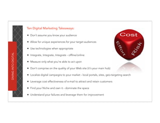 Ten Digital Marketing Takeaways:

                      • Don’t assume you know your audience
                      • Allow for unique experiences for your target audiences
                      • Use technologies when appropriate
DIVING INTO DIGITAL




                      • Integrate, Integrate, Integrate - offline/online
                      • Measure only what you’re able to act upon
                      • Don’t comprise on the quality of your Web site (it’s your main hub)
                      • Localize digital campaigns to your market - local portals, sites, geo-targeting search
                      • Leverage cost effectiveness of e-mail to attract and retain customers
                      • Find your Niche and own it - dominate the space
                      • Understand your failures and leverage them for improvement
 