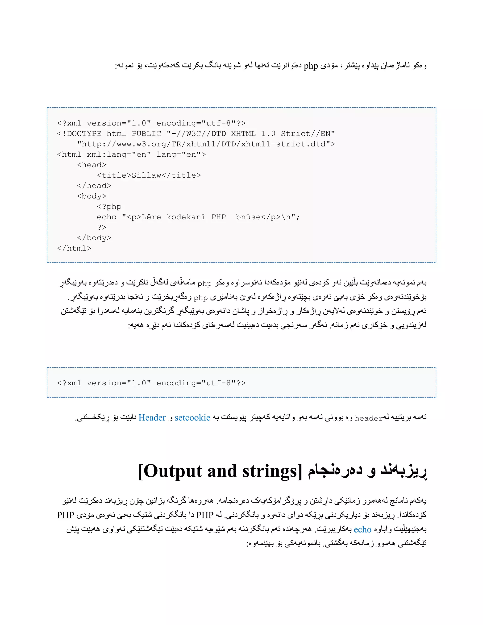 ‫هۆدی‬ ،‫پێػتر‬ ‫پێذاّە‬ ‫ئبهبژەهبى‬ ْ‫ّەک‬php:ًَْ‫ًو‬ ‫بۆ‬ ،‫کَدەتَّێت‬ ‫بکرێت‬ ‫ببًگ‬ ٌَ‫غْێ‬ َّ‫ل‬ ‫تًَِب‬ ‫دەتْاًرێت‬
<?xml version="1.0" encoding="utf-8"?>
<!DOCTYPE html PUBLIC "-//W3C//DTD XHTML 1.0 Strict//EN"
"http://www.w3.org/TR/xhtml1/DTD/xhtml1-strict.dtd">
<html xml:lang="en" lang="en">
<head>
<title>Sillaw</title>
</head>
<body>
<?php
echo "<p>Lêre kodekanî PHP bnûse</p>n";
?>
</body>
</html>
‫هۆدەکَدا‬ ْ‫لًَێ‬ ‫کۆدەی‬ َّ‫ئ‬ ‫بڵێیي‬ ‫دەهبًَّێت‬ َ‫ًوًَْی‬ ‫بَم‬ْ‫ّەک‬ ‫ًًَْضراّە‬php‫بَّێبگَڕ‬ ‫دەدرێتَّە‬ ّ ‫ًبکرێت‬ ‫لَگَڵ‬ ‫هبهَڵَی‬
‫بَئبهێری‬ ‫لَّێ‬ ‫ڕاژەکَّە‬ ‫بچێتَّە‬ ‫ئَّەی‬ ‫بَبێ‬ ‫خۆی‬ ْ‫ّەک‬ ‫بۆخْێٌذًَّەی‬php.‫بَّێبگَڕ‬ ‫بذرێتَّە‬ ‫ئًَجب‬ ّ ‫ّەگَڕبخرێت‬
‫بٌَه‬ ‫گرًگتریي‬ ‫بَّێبگَڕ‬ ‫داًَّەی‬ ‫پبغبى‬ ّ ‫ڕاژەخْاز‬ ّ ‫ڕاژەکبر‬ ‫لَالیَى‬ ‫خْێٌذًَّەی‬ ّ ‫ڕۆیطتي‬ ‫ئَم‬‫تێگَغتي‬ ‫بۆ‬ ‫لَهَدّا‬ َ‫بی‬
:َ‫َُی‬ ‫دێڕە‬ ‫ئَم‬ ‫کۆدەکبًذا‬ ‫لَضَرەتبی‬ ‫دەبیٌیت‬ ‫بذەیت‬ ‫ضَرًجی‬ ‫ئَگَر‬ .ًَ‫زهب‬ ‫ئَم‬ ‫خۆکبری‬ ّ ‫لَزیٌذّیی‬
<?xml version="1.0" encoding="utf-8"?>
َ‫ل‬ َ‫بریتیی‬ َ‫ئَه‬headerَ‫ب‬ ‫پێْیطتت‬ ‫کَچیتر‬ َ‫ّاتبیَی‬ َّ‫ب‬ َ‫ئَه‬ ‫بًّْی‬ ‫ّە‬setcookieّHeader.‫ڕێکخطتٌی‬ ‫بۆ‬ ‫ًببێت‬
[ ‫دەرەوجام‬ َ ‫ڕیسبًود‬Output and strings]
‫پڕۆگراهۆکَیَک‬ ّ ‫داڕغتي‬ ‫زهبًێکی‬ ّْ‫لََُه‬ ‫ئبهبًج‬ ‫یَکَم‬ْ‫لًَێ‬ ‫دەکرێت‬ ‫ڕیسبًَذ‬ ‫چۆى‬ ‫بساًیي‬ َ‫گرًگ‬ ‫َُرّەُب‬ .َ‫دەرەًجبه‬
َ‫ل‬ .‫ببًگکردًی‬ ّ ‫داًَّە‬ ‫دّای‬ َ‫بڕێک‬ ‫دیبریکردًی‬ ‫بۆ‬ ‫ڕیسبًَذ‬ .‫کۆدەکبًذا‬PHP‫هۆدی‬ ‫ئَّەی‬ ‫بَبێ‬ ‫غتیک‬ ‫ببًگکردًی‬ ‫دا‬PHP
‫ّاببّە‬ ‫بَجێبِێڵیت‬echo‫َُرچ‬ .‫بَکبرببرێت‬‫پێع‬ ‫َُبێت‬ ‫تَّاّی‬ ‫تێگَغتٌێکی‬ ‫دەبێت‬ َ‫غتێک‬ َ‫غێْەی‬ ‫بَم‬ ًَ‫ببًگکرد‬ ‫ئَم‬ ‫ًَذە‬
:‫بِێٌوَّە‬ ‫بۆ‬ ‫ببًوًَْیَکی‬ .‫بَگػتی‬ َ‫زهبًَک‬ ّْ‫َُه‬ ‫تێگَغتٌی‬
 