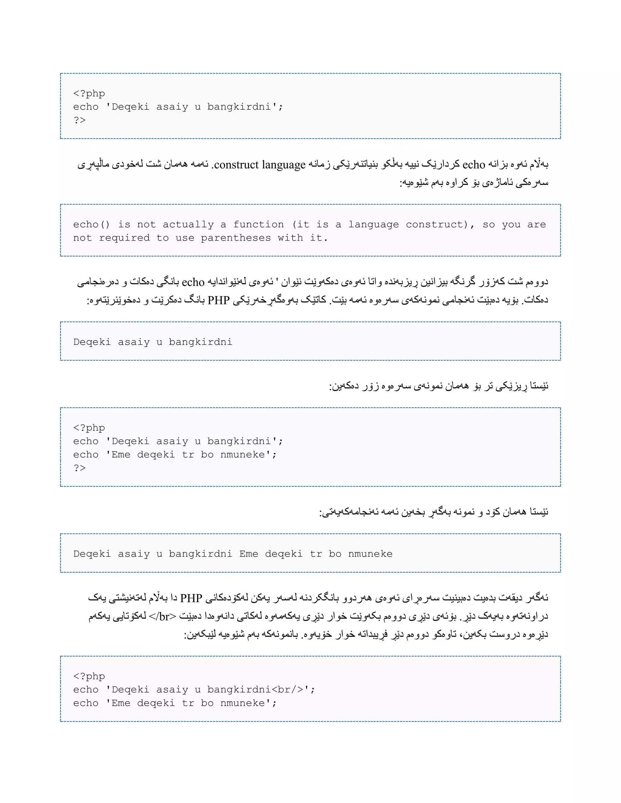 <?php
echo 'Deqeki asaiy u bangkirdni';
?>
ًَ‫بسا‬ ‫ئَّە‬ ‫بَاڵم‬echoًَ‫زهب‬ ‫بٌیبتٌَرێکی‬ ْ‫بَڵک‬ َ‫ًیی‬ ‫کردارێک‬languageconstructَُ َ‫ئَه‬ .‫هبڵپَڕی‬ ‫لَخْدی‬ ‫غت‬ ‫هبى‬
:َ‫غێْەی‬ ‫بَم‬ ‫کراّە‬ ‫بۆ‬ ‫ئبهبژەی‬ ‫ضَرەکی‬
echo() is not actually a function (it is a language construct), so you are
not required to use parentheses with it.
‫لًَێْاًذای‬ ‫ئَّەی‬ ' ‫ًێْاى‬ ‫دەکَّێت‬ ‫ئَّەی‬ ‫ّاتب‬ ‫ڕیسبًَذە‬ ‫بیساًیي‬ َ‫گرًگ‬ ‫کَزۆر‬ ‫غت‬ ‫دّّەم‬َecho‫دەرەًجبهی‬ ّ ‫دەکبت‬ ‫ببًگی‬
‫بَّەگَڕخَرێکی‬ ‫کبتێک‬ .‫بێت‬ َ‫ئَه‬ ‫ضَرەّە‬ ‫ًوًَْکَی‬ ‫ئًَجبهی‬ ‫دەبێت‬ َ‫بۆی‬ .‫دەکبت‬PHP:‫دەخْێٌرێتَّە‬ ّ ‫دەکرێت‬ ‫ببًگ‬
Deqeki asaiy u bangkirdni
:‫دەکَیي‬ ‫زۆر‬ ‫ضَرەّە‬ ‫ًوًَْی‬ ‫َُهبى‬ ‫بۆ‬ ‫تر‬ ‫ڕیسێکی‬ ‫ئێطتب‬
<?php
echo 'Deqeki asaiy u bangkirdni';
echo 'Eme deqeki tr bo nmuneke';
?>
:‫ئًَجبهَکَیَتی‬ َ‫ئَه‬ ‫بخَیي‬ ‫بَگَڕ‬ ًَْ‫ًو‬ ّ ‫کۆد‬ ‫َُهبى‬ ‫ئێطتب‬
Deqeki asaiy u bangkirdni Eme deqeki tr bo nmuneke
‫لَکۆدەکبًی‬ ‫یَکي‬ ‫لَضَر‬ ًَ‫ببًگکرد‬ ّّ‫َُرد‬ ‫ئَّەی‬ ‫ضَرەڕای‬ ‫دەبیٌیت‬ ‫بذەیت‬ ‫دیقَت‬ ‫ئَگَر‬PHP‫یَک‬ ‫لَتًَیػتی‬ ‫بَاڵم‬ ‫دا‬
< ‫دەبێت‬ ‫داًَّەدا‬ ‫لَکبتی‬ ‫یَکَهَّە‬ ‫دێڕی‬ ‫خْار‬ ‫بکَّێت‬ ‫دّّەم‬ ‫دێڕی‬ ‫بۆئَی‬ .‫دێڕ‬ ‫بَیَک‬ ‫دراًَّتَّە‬br‫یَکَم‬ ‫لَکۆتبیی‬ >/
:‫لێبکَیي‬ َ‫غێْەی‬ ‫بَم‬ َ‫ببًوًَْک‬ .‫خۆیَّە‬ ‫خْار‬ َ‫فڕیبذات‬ ‫دێڕ‬ ‫دّّەم‬ ْ‫تبّەک‬ ،‫بکَیي‬ ‫درّضت‬ ‫دێڕەّە‬
<?php
echo 'Deqeki asaiy u bangkirdni<br/>';
echo 'Eme deqeki tr bo nmuneke';
 