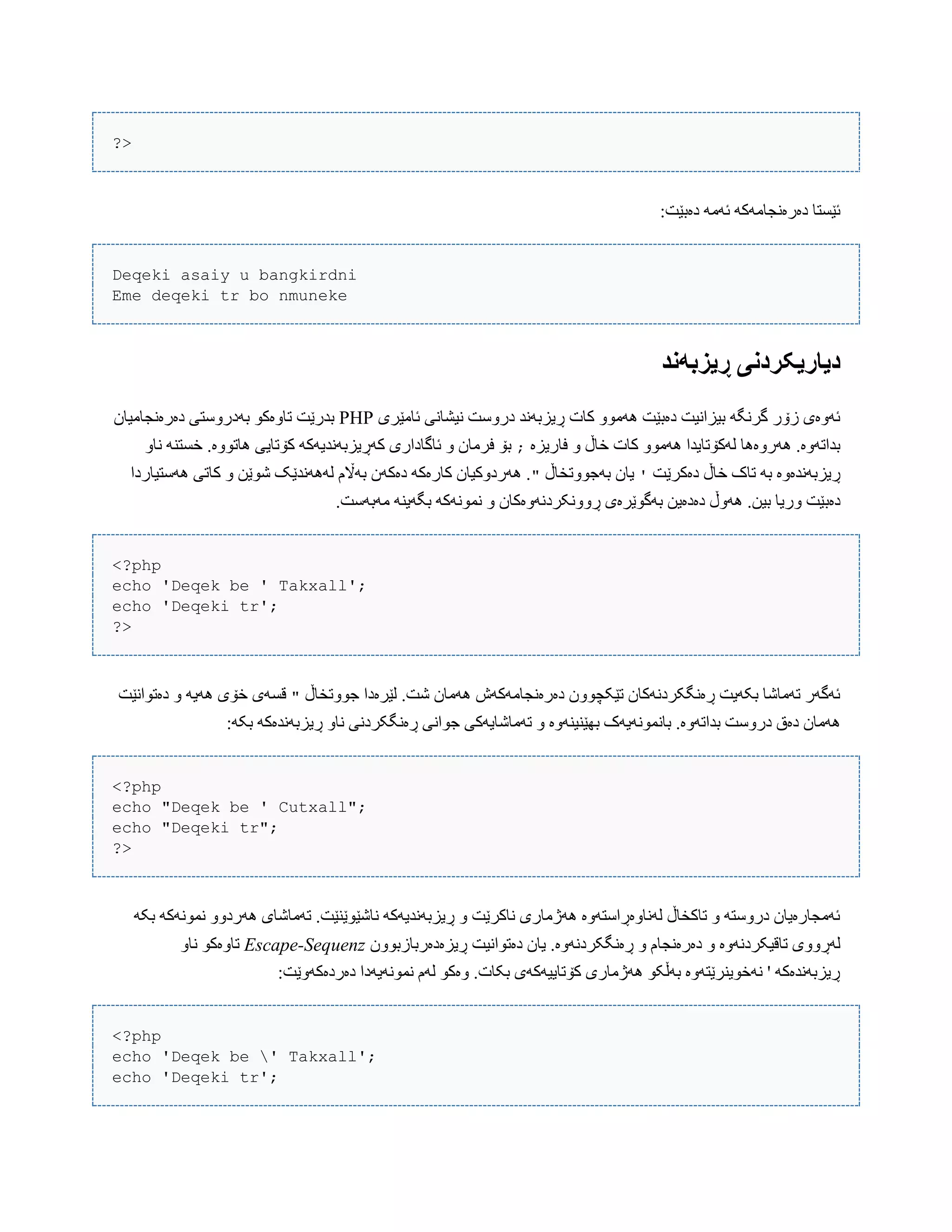?>
:‫دەبێت‬ َ‫ئَه‬ َ‫دەرەًجبهَک‬ ‫ئێطتب‬
Deqeki asaiy u bangkirdni
Eme deqeki tr bo nmuneke
‫ڕیسبًود‬ ‫دیاریکردوی‬
‫ئبهێری‬ ‫ًیػبًی‬ ‫درّضت‬ ‫ڕیسبًَذ‬ ‫کبت‬ ّْ‫َُه‬ ‫دەبێت‬ ‫بیساًیت‬ َ‫گرًگ‬ ‫زۆر‬ ‫ئَّەی‬PHP‫دەرەًجبهیبى‬ ‫بَدرّضتی‬ ْ‫تبّەک‬ ‫بذرێت‬
‫فبریسە‬ ّ ‫خبڵ‬ ‫کبت‬ ّْ‫َُه‬ ‫لَکۆتبیذا‬ ‫َُرّەُب‬ .‫بذاتَّە‬;ّ‫ًب‬ ٌَ‫خطت‬ .‫ُبتّْە‬ ‫کۆتبیی‬ َ‫کَڕیسبًَذیَک‬ ‫ئبگبداری‬ ّ ‫فرهبى‬ ‫بۆ‬
‫دەکرێت‬ ‫خبڵ‬ ‫تبک‬ َ‫ب‬ ‫ڕیسبًَذەّە‬'‫بَجّْتخبڵ‬ ‫یبى‬"‫َُضتیبردا‬ ‫کبتی‬ ّ ‫غْێي‬ ‫لًََُذێک‬ ‫بَاڵم‬ ‫دەکَى‬ َ‫کبرەک‬ ‫َُردّکیبى‬ .
‫دەب‬.‫هَبَضت‬ ٌَ‫بگَی‬ َ‫ًوًَْک‬ ّ ‫ڕًّّکردًَّەکبى‬ ‫بَگْێرەی‬ ‫دەدەیي‬ ‫َُّڵ‬ .‫بیي‬ ‫ّریب‬ ‫ێت‬
<?php
echo 'Deqek be ' Takxall';
echo 'Deqeki tr';
?>
‫جّْتخبڵ‬ ‫لێرەدا‬ .‫غت‬ ‫َُهبى‬ ‫دەرەًجبهَکَظ‬ ‫تێکچّْى‬ ‫ڕەًگکردًَکبى‬ ‫بکَیت‬ ‫تَهبغب‬ ‫ئَگَر‬"‫دەتْاًێت‬ ّ َ‫َُی‬ ‫خۆی‬ ‫قطَی‬
َّ‫بذات‬ ‫درّضت‬ ‫دەق‬ ‫َُهبى‬:َ‫بک‬ َ‫ڕیسبًَذەک‬ ّ‫ًب‬ ‫ڕەًگکردًی‬ ‫جْاًی‬ ‫تَهبغبیَکی‬ ّ ‫بِێٌیٌَّە‬ ‫ببًوًَْیَک‬ .‫ە‬
<?php
echo "Deqek be ' Cutxall";
echo "Deqeki tr";
?>
َ‫بک‬ َ‫ًوًَْک‬ ّّ‫َُرد‬ ‫تَهبغبی‬ .‫ًبغێْێٌێت‬ َ‫ڕیسبًَذیَک‬ ّ ‫ًبکرێت‬ ‫َُژهبری‬ ‫لًَبّەڕاضتَّە‬ ‫تبکخبڵ‬ ّ َ‫درّضت‬ ‫ئَهجبرەیبى‬
ّ ‫تبقیکردًَّە‬ ‫لَڕّّی‬ٍ‫ڕیس‬ ‫دەتْاًیت‬ ‫یبى‬ .‫ڕەًگکردًَّە‬ ّ ‫دەرەًجبم‬ٍ‫د‬‫رببزبّْى‬Escape-Sequenzّ‫ًب‬ ْ‫تبّەک‬
:‫دەردەکَّێت‬ ‫ًوًَْیَدا‬ ‫لَم‬ ْ‫ّەک‬ .‫بکبت‬ ‫کۆتبییَکَی‬ ‫َُژهبری‬ ْ‫بَڵک‬ ‫ًَخْیٌرێتَّە‬ ' َ‫ڕیسبًَذەک‬
<?php
echo 'Deqek be ' Takxall';
echo 'Deqeki tr';
 