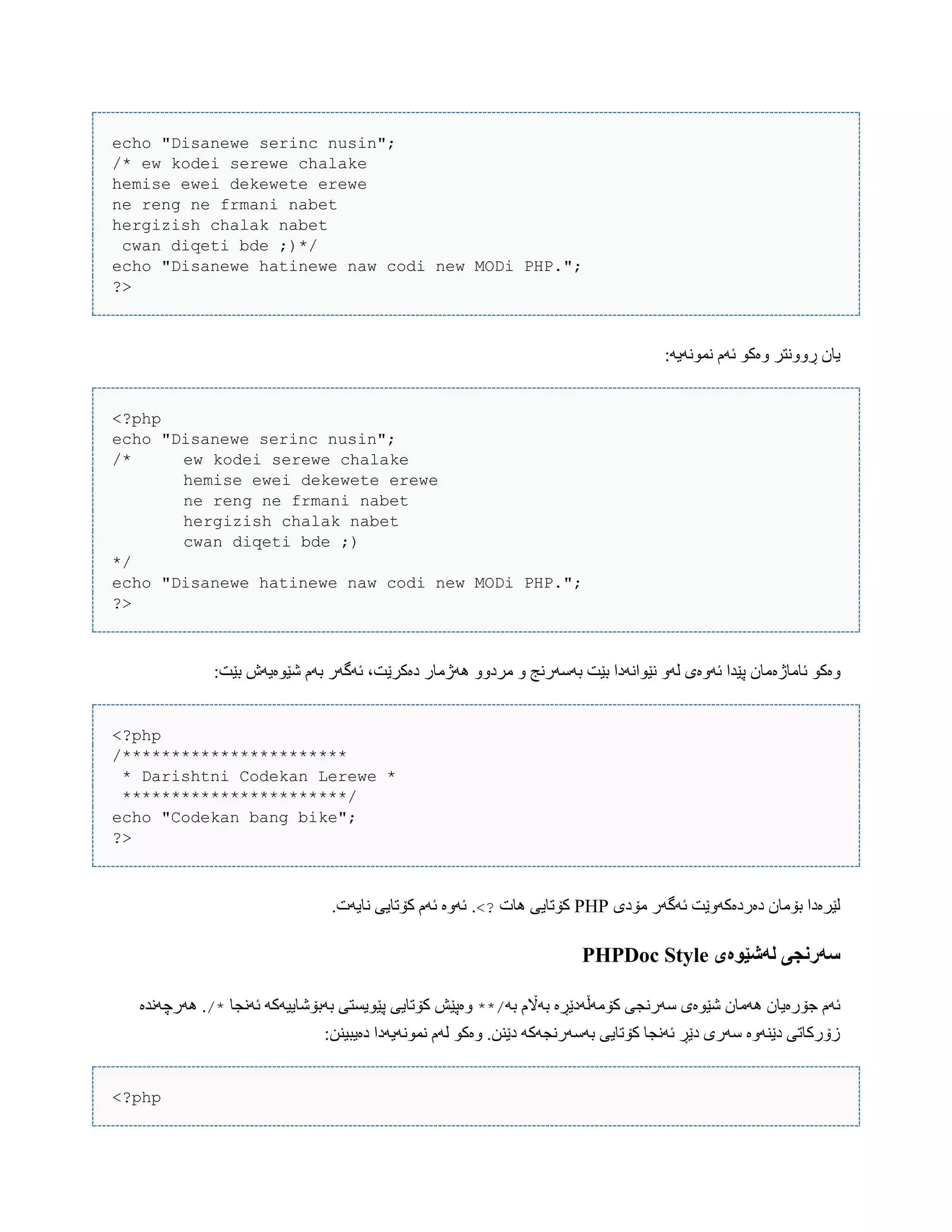 echo "Disanewe serinc nusin";
/* ew kodei serewe chalake
hemise ewei dekewete erewe
ne reng ne frmani nabet
hergizish chalak nabet
cwan diqeti bde ;)*/
echo "Disanewe hatinewe naw codi new MODi PHP.";
?>
:َ‫ًوًَْی‬ ‫ئَم‬ ْ‫ّەک‬ ‫ڕًّّتر‬ ‫یبى‬
<?php
echo "Disanewe serinc nusin";
/* ew kodei serewe chalake
hemise ewei dekewete erewe
ne reng ne frmani nabet
hergizish chalak nabet
cwan diqeti bde ;)
*/
echo "Disanewe hatinewe naw codi new MODi PHP.";
?>
‫ئبهبژە‬ ْ‫ّەک‬:‫بێت‬ ‫غێْەیَظ‬ ‫بَم‬ ‫ئَگَر‬ ،‫دەکرێت‬ ‫َُژهبر‬ ّّ‫هرد‬ ّ ‫بَضَرًج‬ ‫بێت‬ ‫ًێْاًَدا‬ َّ‫ل‬ ‫ئَّەی‬ ‫پێذا‬ ‫هبى‬
<?php
/***********************
* Darishtni Codekan Lerewe *
***********************/
echo "Codekan bang bike";
?>
‫هۆدی‬ ‫ئَگَر‬ ‫دەردەکَّێت‬ ‫بۆهبى‬ ‫لێرەدا‬PHP‫ُبت‬ ‫کۆتبیی‬<?..‫ًبیَت‬ ‫کۆتبیی‬ ‫ئَم‬ ‫ئَّە‬
‫لًشێُەی‬ ‫سًروجی‬PHPDoc Style
َ‫ب‬ ‫بَاڵم‬ ‫کۆهَڵَدێڕە‬ ‫ضَرًجی‬ ‫غێْەی‬ ‫َُهبى‬ ‫جۆرەیبى‬ ‫ئَم‬**/‫ئًَجب‬ َ‫بَبۆغبییَک‬ ‫پێْیطتی‬ ‫کۆتبیی‬ ‫ّەپێع‬/*‫َُرچًَذە‬ .
:‫دەیبیٌي‬ ‫ًوًَْیَدا‬ ‫لَم‬ ْ‫ّەک‬ .‫دێٌي‬ َ‫بَضَرًجَک‬ ‫کۆتبیی‬ ‫ئًَجب‬ ‫دێڕ‬ ‫ضَری‬ ‫دێٌَّە‬ ‫زۆرکبتی‬
<?php
 