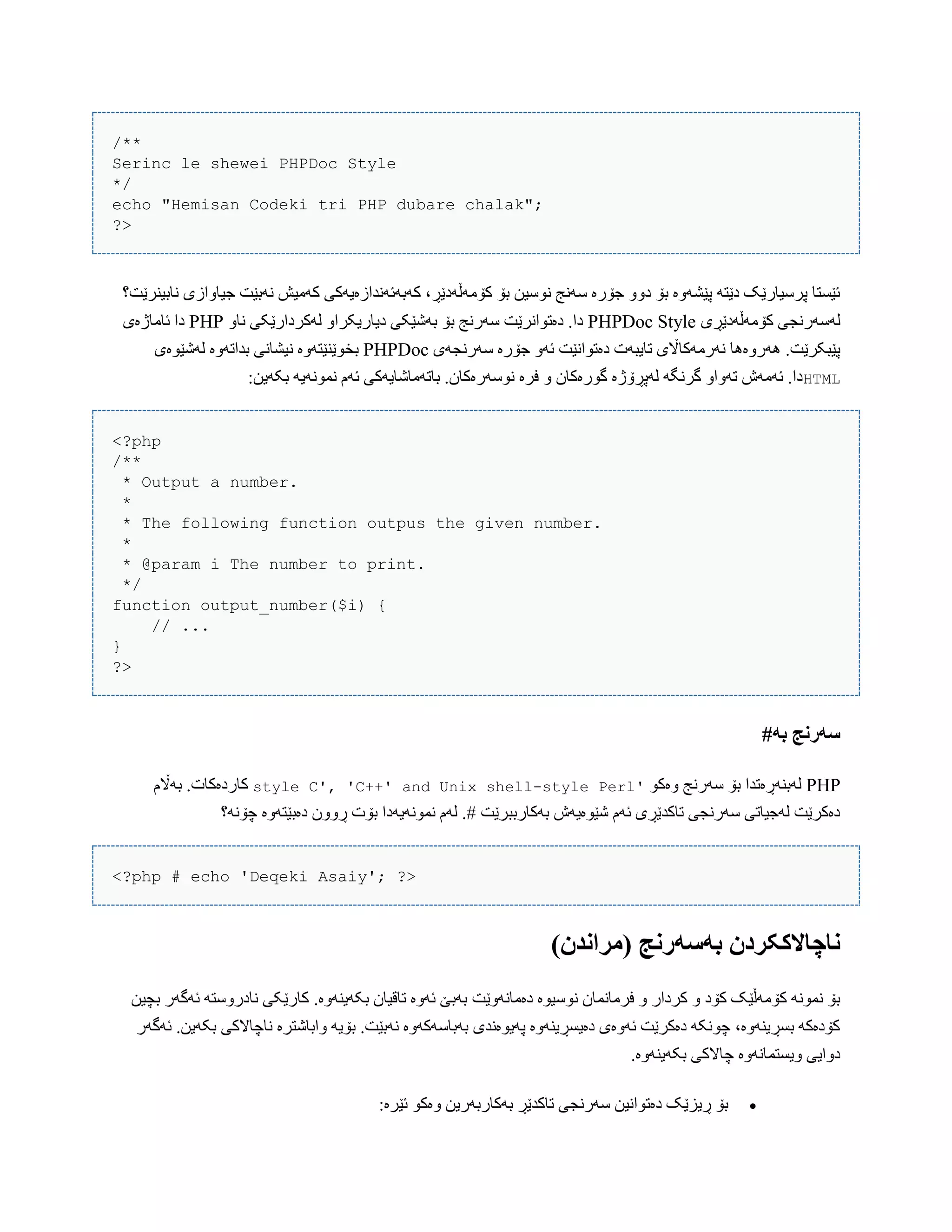 /**
Serinc le shewei PHPDoc Style
*/
echo "Hemisan Codeki tri PHP dubare chalak";
?>
‫ًببیٌرێت؟‬ ‫جیبّازی‬ ‫ًَبێت‬ ‫کَهیع‬ ‫کَبَئًَذازەیَکی‬ ،‫کۆهَڵَدێڕ‬ ‫بۆ‬ ‫ًْضیي‬ ‫ضًَج‬ ‫جۆرە‬ ّّ‫د‬ ‫بۆ‬ ‫پێػَّە‬ َ‫دێت‬ ‫پرضیبرێک‬ ‫ئێطتب‬
‫کۆهَڵَدێڕی‬ ‫لَضَرًجی‬PHPDoc Style‫دی‬ ‫بَغێکی‬ ‫بۆ‬ ‫ضَرًج‬ ‫دەتْاًرێت‬ .‫دا‬ّ‫ًب‬ ‫لَکردارێکی‬ ّ‫بریکرا‬PHP‫ئبهبژەی‬ ‫دا‬
‫ضَرًجَی‬ ‫جۆرە‬ َّ‫ئ‬ ‫دەتْاًێت‬ ‫تبیبَت‬ ‫ًَرهَکباڵی‬ ‫َُرّەُب‬ .‫پێبکرێت‬PHPDoc‫لَغێْەی‬ ‫بذاتَّە‬ ‫ًیػبًی‬ ‫بخْێٌێتَّە‬
HTML:‫بکَیي‬ َ‫ًوًَْی‬ ‫ئَم‬ ‫ببتَهبغبیَکی‬ .‫ًْضَرەکبى‬ ‫فرە‬ ّ ‫گْرەکبى‬ ‫لَپڕۆژە‬ َ‫گرًگ‬ ّ‫تَّا‬ ‫ئَهَظ‬ .‫دا‬
<?php
/**
* Output a number.
*
* The following function outpus the given number.
*
* @param i The number to print.
*/
function output_number($i) {
// ...
}
?>
#ً‫ب‬ ‫سًروج‬
PHPْ‫ّەک‬ ‫ضَرًج‬ ‫بۆ‬ ‫لَبٌَڕەتذا‬'C', 'C++' and Unix shell-style Perlstyle‫بَاڵم‬ .‫کبردەکبت‬
‫چۆًَ؟‬ ‫دەبێتَّە‬ ‫ڕّّى‬ ‫بۆت‬ ‫ًوًَْیَدا‬ ‫لَم‬ .# ‫بَکبرببرێت‬ ‫غێْەیَظ‬ ‫ئَم‬ ‫تبکذێڕی‬ ‫ضَرًجی‬ ‫لَجیبتی‬ ‫دەکرێت‬
<?php # echo 'Deqeki Asaiy'; ?>
)‫(مراودن‬ ‫بًسًروج‬ ‫واچاالککردن‬
.‫بکَیٌَّە‬ ‫تبقیبى‬ ‫ئَّە‬ ‫بَبێ‬ ‫دەهبًَّێت‬ ‫ًْضیْە‬ ‫فرهبًوبى‬ ّ ‫کردار‬ ّ ‫کۆد‬ ‫کۆهَڵێک‬ ًَْ‫ًو‬ ‫بۆ‬‫بچیي‬ ‫ئَگَر‬ َ‫ًبدرّضت‬ ‫کبرێکی‬
‫ئَگَر‬ .‫بکَیي‬ ‫ًبچبالکی‬ ‫ّاببغترە‬ َ‫بۆی‬ .‫ًَبێت‬ ‫بَببضَکَّە‬ ‫پَیْەًذی‬ ‫دەیطڕیٌَّە‬ ‫ئَّەی‬ ‫دەکرێت‬ َ‫چًْک‬ ،‫بطڕیٌَّە‬ َ‫کۆدەک‬
.‫بکَیٌَّە‬ ‫چبالکی‬ ‫ّیطتوبًَّە‬ ‫دّایی‬
:‫ئێرە‬ ْ‫ّەک‬ ‫بَکبربَریي‬ ‫تبکذێڕ‬ ‫ضَرًجی‬ ‫دەتْاًیي‬ ‫ڕیسێک‬ ‫بۆ‬
 
