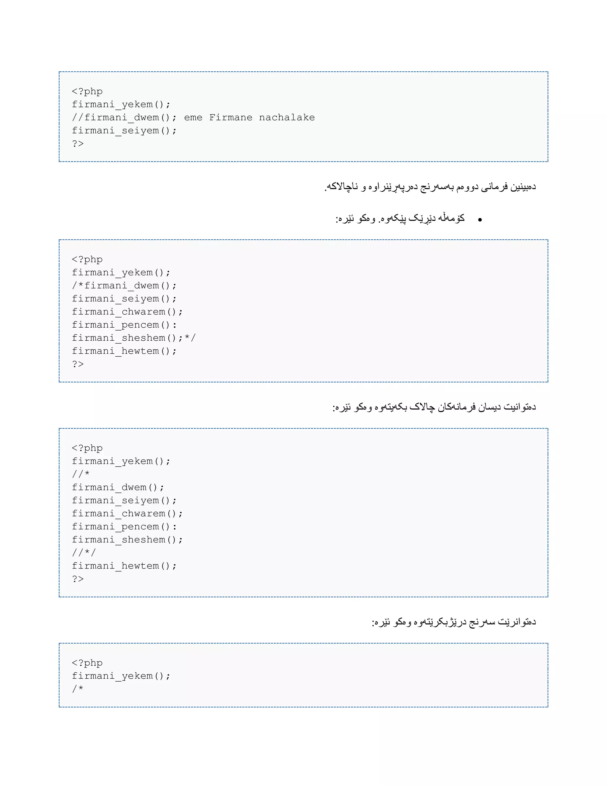 <?php
firmani_yekem();
//firmani_dwem(); eme Firmane nachalake
firmani_seiyem();
?>
.َ‫ًبچبالک‬ ّ ‫دەرپَڕێٌراّە‬ ‫بَضَرًج‬ ‫دّّەم‬ ‫فرهبًی‬ ‫دەبیٌیي‬
:‫ئێرە‬ ْ‫ّەک‬ .‫پێکَّە‬ ‫دێڕێک‬ َ‫کۆهَڵ‬
<?php
firmani_yekem();
/*firmani_dwem();
firmani_seiyem();
firmani_chwarem();
firmani_pencem():
firmani_sheshem();*/
firmani_hewtem();
?>
:‫ئێرە‬ ْ‫ّەک‬ ‫بکَیتَّە‬ ‫چبالک‬ ‫فرهبًَکبى‬ ‫دیطبى‬ ‫دەتْاًیت‬
<?php
firmani_yekem();
//*
firmani_dwem();
firmani_seiyem();
firmani_chwarem();
firmani_pencem():
firmani_sheshem();
//*/
firmani_hewtem();
?>
:‫ئێرە‬ ْ‫ّەک‬ ‫درێژبکرێتَّە‬ ‫ضَرًج‬ ‫دەتْاًرێت‬
<?php
firmani_yekem();
/*
 