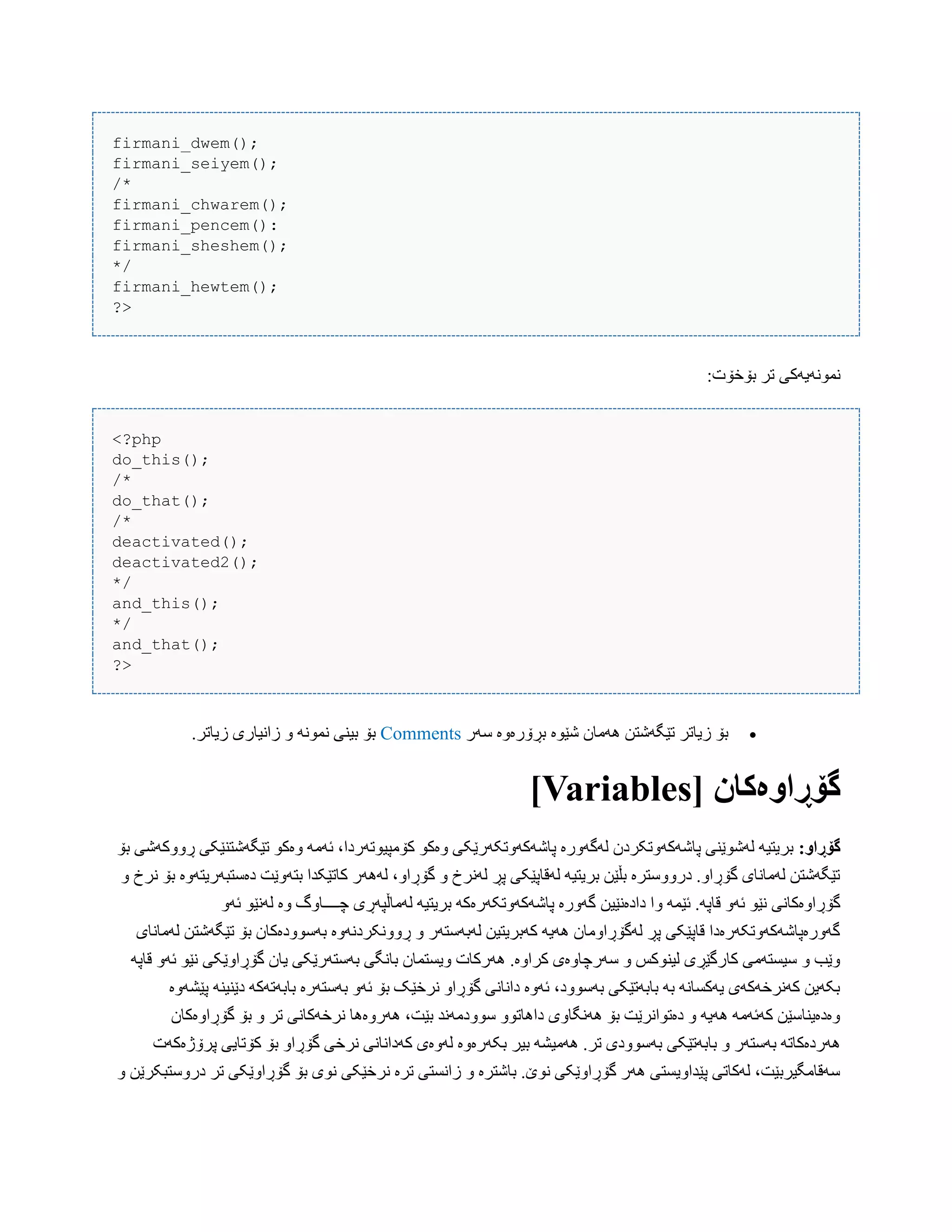 firmani_dwem();
firmani_seiyem();
/*
firmani_chwarem();
firmani_pencem():
firmani_sheshem();
*/
firmani_hewtem();
?>
:‫بۆخۆت‬ ‫تر‬ ‫ًوًَْیَکی‬
<?php
do_this();
/*
do_that();
/*
deactivated();
deactivated2();
*/
and_this();
*/
and_that();
?>
‫ضَر‬ ‫بڕۆرەّە‬ ‫غێْە‬ ‫َُهبى‬ ‫تێگَغتي‬ ‫زیبتر‬ ‫بۆ‬Comments.‫زیبتر‬ ‫زاًیبری‬ ّ ًَْ‫ًو‬ ‫بیٌی‬ ‫بۆ‬
[ ‫گۆڕاَەکان‬Variables]
:َ‫گۆڕا‬‫بۆ‬ ‫ڕّّکَغی‬ ‫تێگَغتٌێکی‬ ْ‫ّەک‬ َ‫ئَه‬ ،‫کۆهپیْتَردا‬ ْ‫ّەک‬ ‫پبغَکَّتکَرێکی‬ ‫لَگَّرە‬ ‫پبغَکَّتکردى‬ ‫لَغْێٌی‬ َ‫بریتی‬
ّ ‫ًرخ‬ ‫بۆ‬ ‫دەضتبَریتَّە‬ ‫بتَّێت‬ ‫کبتێکذا‬ ‫لََُر‬ ،ّ‫گۆڕا‬ ّ ‫لًَرخ‬ ‫پڕ‬ ‫لَقبپێکی‬ َ‫بریتی‬ ‫بڵێي‬ ‫درّّضترە‬ .ّ‫گۆڕا‬ ‫لَهبًبی‬ ‫تێگَغتي‬
‫دادەًێیي‬ ‫ّا‬ َ‫ئێو‬ .َ‫قبپ‬ َّ‫ئ‬ ْ‫ًێ‬ ‫گۆڕاّەکبًی‬َّ‫ئ‬ ْ‫لًَێ‬ ‫ّە‬ ‫چــــبّگ‬ ‫لَهبڵپَڕی‬ َ‫بریتی‬ َ‫پبغَکَّتکَرەک‬ ‫گَّرە‬
‫لَهبًبی‬ ‫تێگَغتي‬ ‫بۆ‬ ‫بَضّْدەکبى‬ ‫ڕًّّکردًَّە‬ ّ ‫لَبَضتَر‬ ‫کَبریتیي‬ َ‫َُی‬ ‫لَگۆڕاّهبى‬ ‫پڕ‬ ‫قبپێکی‬ ‫گَّرەپبغَکَّتکَرەدا‬
ّ‫گۆڕا‬ ‫یبى‬ ‫بَضتَرێکی‬ ‫ببًگی‬ ‫ّیطتوبى‬ ‫َُرکبت‬ .‫کراّە‬ ‫ضَرچبّەی‬ ّ ‫لیٌْکص‬ ‫کبرگێڕی‬ ‫ضیطتَهی‬ ّ ‫ّێب‬َ‫قبپ‬ َّ‫ئ‬ ْ‫ًێ‬ ‫ێکی‬
‫پێػَّە‬ ٌَ‫دێٌی‬ َ‫بببَتَک‬ ‫بَضتَرە‬ َّ‫ئ‬ ‫بۆ‬ ‫ًرخێک‬ ّ‫گۆڕا‬ ‫داًبًی‬ ‫ئَّە‬ ،‫بَضّْد‬ ‫بببَتێکی‬ َ‫ب‬ ًَ‫یَکطب‬ ‫کًَرخَکَی‬ ‫بکَیي‬
‫گۆڕاّەکبى‬ ‫بۆ‬ ّ ‫تر‬ ‫ًرخَکبًی‬ ‫َُرّەُب‬ ،‫بێت‬ ‫ضّْدهًَذ‬ ّْ‫داُبت‬ ‫ًَُگبّی‬ ‫بۆ‬ ‫دەتْاًرێت‬ ّ َ‫َُی‬ َ‫کَئَه‬ ‫ّەدەیٌبضێي‬
َ‫ب‬ ‫بببَتێکی‬ ّ ‫بَضتَر‬ َ‫َُردەکبت‬‫پرۆژەکَت‬ ‫کۆتبیی‬ ‫بۆ‬ ّ‫گۆڕا‬ ‫ًرخی‬ ‫کَداًبًی‬ ‫لَّەی‬ ‫بکَرەّە‬ ‫بیر‬ َ‫َُهیػ‬ .‫تر‬ ‫ضّْدی‬
ّ ‫درّضتبکرێي‬ ‫تر‬ ‫گۆڕاّێکی‬ ‫بۆ‬ ‫ًْی‬ ‫ًرخێکی‬ ‫ترە‬ ‫زاًطتی‬ ّ ‫ببغترە‬ .‫ًْێ‬ ‫گۆڕاّێکی‬ ‫َُر‬ ‫پێذاّیطتی‬ ‫لَکبتی‬ ،‫ضَقبهگیربێت‬
 