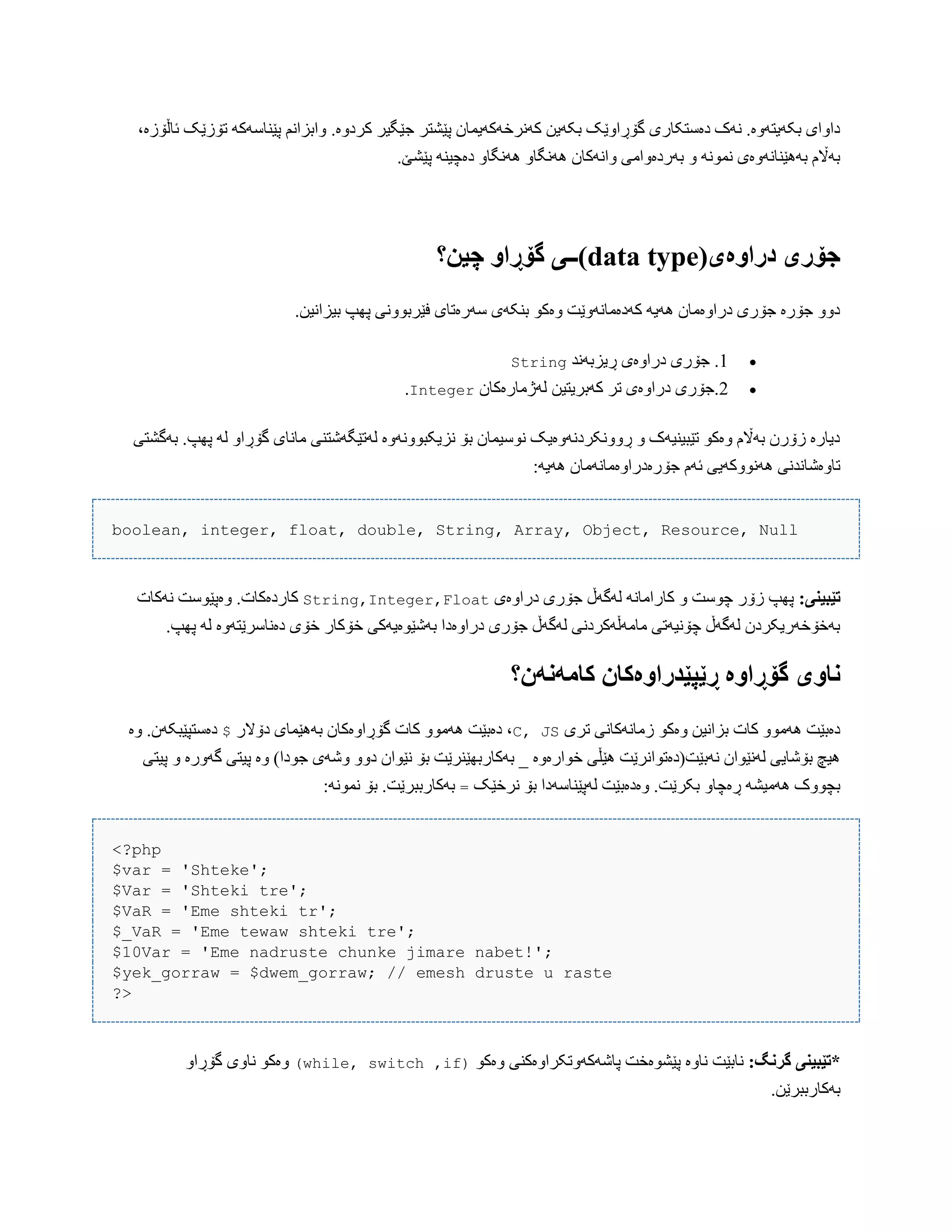 .‫کردّە‬ ‫جێگیر‬ ‫پێػتر‬ ‫کًَرخَکَیوبى‬ ‫بکَیي‬ ‫گۆڕاّێک‬ ‫دەضتکبری‬ ‫ًَک‬ .‫بکَیتَّە‬ ‫داّای‬،‫ئبڵۆزە‬ ‫تۆزێک‬ َ‫پێٌبضَک‬ ‫ّابساًن‬
.‫پێػێ‬ ٌَ‫دەچی‬ ّ‫ًَُگب‬ ّ‫ًَُگب‬ ‫ّاًَکبى‬ ‫بَردەّاهی‬ ّ ًَْ‫ًو‬ ‫بَُێٌبًَّەی‬ ‫بَاڵم‬
(‫دراَەی‬ ‫جۆری‬data type‫چیه؟‬ َ‫گۆڕا‬ ‫)ــی‬
.‫بیساًیي‬ ‫پِپ‬ ‫فێربًّْی‬ ‫ضَرەتبی‬ ‫بٌکَی‬ ْ‫ّەک‬ ‫کَدەهبًَّێت‬ َ‫َُی‬ ‫دراّەهبى‬ ‫جۆری‬ ‫جۆرە‬ ّّ‫د‬
1‫ڕیسبًَذ‬ ‫دراّەی‬ ‫جۆری‬ .String
2‫لَژهبرەکبى‬ ‫کَبریتیي‬ ‫تر‬ ‫دراّەی‬ ‫.جۆری‬Integer.
‫بَگػتی‬ .‫پِپ‬ َ‫ل‬ ّ‫گۆڕا‬ ‫هبًبی‬ ‫لَتێگَغتٌی‬ ‫ًسیکبًَّّْە‬ ‫بۆ‬ ‫ًْضیوبى‬ ‫ڕًّّکردًَّەیک‬ ّ ‫تێبیٌیَک‬ ْ‫ّەک‬ ‫بَاڵم‬ ‫زۆرى‬ ‫دیبرە‬
:َ‫َُی‬ ‫جۆرەدراّەهبًَهبى‬ ‫ئَم‬ ‫ًَُّْکَیی‬ ‫تبّەغبًذًی‬
boolean, integer, float, double, String, Array, Object, Resource, Null
:‫تێبیىی‬‫دراّەی‬ ‫جۆری‬ ‫لَگَڵ‬ ًَ‫کبراهب‬ ّ ‫چْضت‬ ‫زۆر‬ ‫پِپ‬String,Integer,Float‫ًَکبت‬ ‫ّەپێْضت‬ .‫کبردەکبت‬
‫دەًبضرێتَّە‬ ‫خۆی‬ ‫خۆکبر‬ ‫بَغێْەیَکی‬ ‫دراّەدا‬ ‫جۆری‬ ‫لَگَڵ‬ ‫هبهَڵَکردًی‬ ‫چۆًیَتی‬ ‫لَگَڵ‬ ‫بَخۆخَریکردى‬.‫پِپ‬ َ‫ل‬
‫واَی‬‫کامًوًن؟‬ ‫ڕێپێدراَەکان‬ ‫گۆڕاَە‬
‫تری‬ ‫زهبًَکبًی‬ ْ‫ّەک‬ ‫بساًیي‬ ‫کبت‬ ّْ‫َُه‬ ‫دەبێت‬C, JS‫دۆالر‬ ‫بَُێوبی‬ ‫گۆڕاّەکبى‬ ‫کبت‬ ّْ‫َُه‬ ‫دەبێت‬ ،$‫ّە‬ .‫دەضتپێبکَى‬
‫پ‬ ّ ‫گَّرە‬ ‫پیتی‬ ‫ّە‬ )‫جْدا‬ ‫ّغَی‬ ّّ‫د‬ ‫ًێْاى‬ ‫بۆ‬ ‫بَکبربِێٌرێت‬ _ ‫خْارەّە‬ ‫ُێڵی‬ ‫ًَبێت(دەتْاًرێت‬ ‫لًَێْاى‬ ‫بۆغبیی‬ ‫ُیچ‬‫یتی‬
‫ًرخێک‬ ‫بۆ‬ ‫لَپێٌبضَدا‬ ‫ّەدەبێت‬ .‫بکرێت‬ ّ‫ڕەچب‬ َ‫َُهیػ‬ ‫بچّْک‬=:ًَْ‫ًو‬ ‫بۆ‬ .‫بَکبرببرێت‬
<?php
$var = 'Shteke';
$Var = 'Shteki tre';
$VaR = 'Eme shteki tr';
$_VaR = 'Eme tewaw shteki tre';
$10Var = 'Eme nadruste chunke jimare nabet!';
$yek_gorraw = $dwem_gorraw; // emesh druste u raste
?>
:‫گروگ‬ ‫*تێبیىی‬ْ‫ّەک‬ ‫پبغَکَّتکراّەکٌی‬ ‫پێػْەخت‬ ‫ًبّە‬ ‫ًببێت‬)if,while, switch(ّ‫گۆڕا‬ ‫ًبّی‬ ْ‫ّەک‬
.‫بَکبرببرێي‬
 