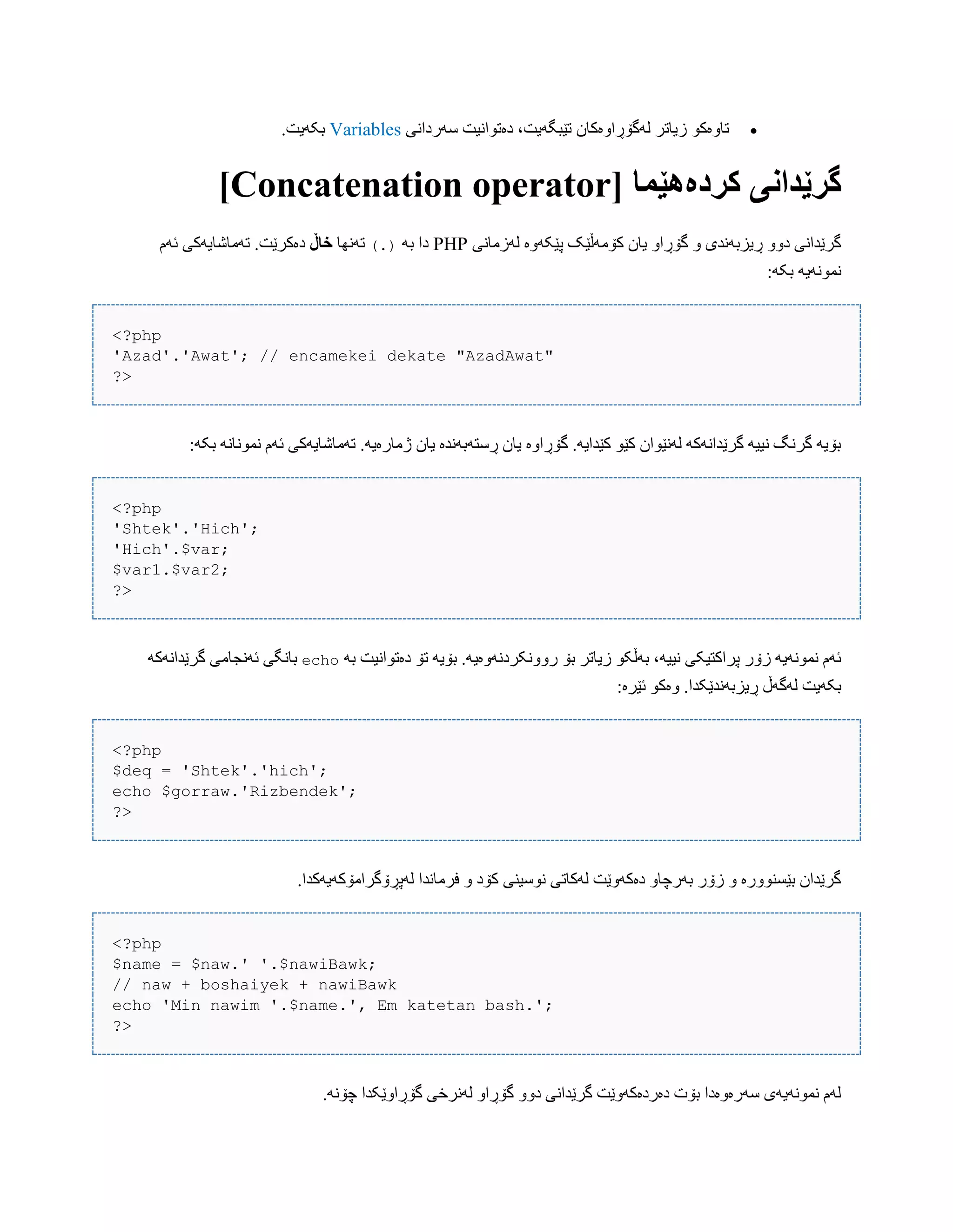 ‫ضَرداًی‬ ‫دەتْاًیت‬ ،‫تێبگَیت‬ ‫لَگۆڕاّەکبى‬ ‫زیبتر‬ ْ‫تبّەک‬Variables.‫بکَیت‬
[ ‫کردەٌێما‬ ‫گرێداوی‬Concatenation operator]
‫لَزهبًی‬ ‫پێکَّە‬ ‫کۆهَڵێک‬ ‫یبى‬ ّ‫گۆڕا‬ ّ ‫ڕیسبًَذی‬ ّّ‫د‬ ‫گرێذاًی‬PHPَ‫ب‬ ‫دا‬(.)‫تًَِب‬‫خاڵ‬‫ئَم‬ ‫تَهبغبیَکی‬ .‫دەکرێت‬
:َ‫بک‬ َ‫ًوًَْی‬
<?php
'Azad'.'Awat'; // encamekei dekate "AzadAwat"
?>
:َ‫بک‬ ًَ‫ًوًْب‬ ‫ئَم‬ ‫تَهبغبیَکی‬ .َ‫ژهبرەی‬ ‫یبى‬ ‫ڕضتَبًَذە‬ ‫یبى‬ ‫گۆڕاّە‬ .َ‫کێذای‬ ْ‫کێ‬ ‫لًَێْاى‬ َ‫گرێذاًَک‬ َ‫ًیی‬ ‫گرًگ‬ َ‫بۆی‬
<?php
'Shtek'.'Hich';
'Hich'.$var;
$var1.$var2;
?>
َ‫ب‬ ‫دەتْاًیت‬ ‫تۆ‬ َ‫بۆی‬ .َ‫رًّّکردًَّەی‬ ‫بۆ‬ ‫زیبتر‬ ْ‫بَڵک‬ ،َ‫ًیی‬ ‫پراکتیکی‬ ‫زۆر‬ َ‫ًوًَْی‬ ‫ئَم‬echo‫ئًَجب‬ ‫ببًگی‬َ‫گرێذاًَک‬ ‫هی‬
:‫ئێرە‬ ْ‫ّەک‬ .‫ڕیسبًَذێکذا‬ ‫لَگَڵ‬ ‫بکَیت‬
<?php
$deq = 'Shtek'.'hich';
echo $gorraw.'Rizbendek';
?>
.‫لَپڕۆگراهۆکَیَکذا‬ ‫فرهبًذا‬ ّ ‫کۆد‬ ‫ًْضیٌی‬ ‫لَکبتی‬ ‫دەکَّێت‬ ّ‫بَرچب‬ ‫زۆر‬ ّ ‫بێطٌّْرە‬ ‫گرێذاى‬
<?php
$name = $naw.' '.$nawiBawk;
// naw + boshaiyek + nawiBawk
echo 'Min nawim '.$name.', Em katetan bash.';
?>
.ًَ‫چۆ‬ ‫گۆڕاّێکذا‬ ‫لًَرخی‬ ّ‫گۆڕا‬ ّّ‫د‬ ‫گرێذاًی‬ ‫دەردەکَّێت‬ ‫بۆت‬ ‫ضَرەّەدا‬ ‫ًوًَْیَی‬ ‫لَم‬
 