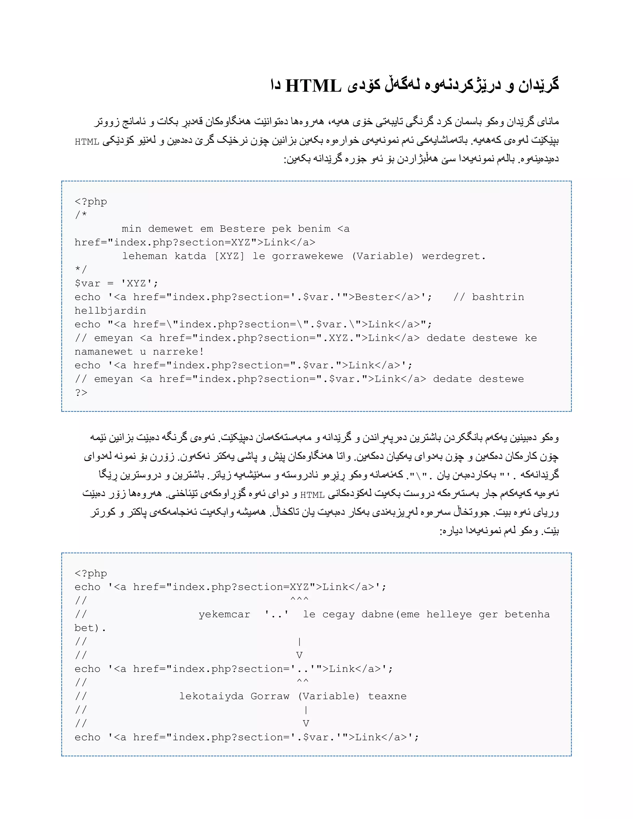 ‫کۆدی‬ ‫لًگًڵ‬ ‫درێژکردوًَە‬ َ ‫گرێدان‬HTML‫دا‬
،َ‫َُی‬ ‫خۆی‬ ‫تبیبَتی‬ ‫گرًگی‬ ‫کرد‬ ‫ببضوبى‬ ْ‫ّەک‬ ‫گرێذاى‬ ‫هبًبی‬‫زّّتر‬ ‫ئبهبًج‬ ّ ‫بکبت‬ ‫قَدبڕ‬ ‫ًَُگبّەکبى‬ ‫دەتْاًێت‬ ‫َُرّەُب‬
‫کۆدێکی‬ ْ‫لًَێ‬ ّ ‫دەدەیي‬ ‫گرێ‬ ‫ًرخێک‬ ‫چۆى‬ ‫بساًیي‬ ‫بکَیي‬ ‫خْارەّە‬ ‫ًوًَْیَی‬ ‫ئَم‬ ‫ببتَهبغبیَکی‬ .َ‫کََُی‬ ‫لَّەی‬ ‫بپێکێت‬HTML
:‫بکَیي‬ ًَ‫گرێذا‬ ‫جۆرە‬ َّ‫ئ‬ ‫بۆ‬ ‫َُڵبژاردى‬ ‫ضێ‬ ‫ًوًَْیَدا‬ ‫ببلَم‬ .‫دەیذەیٌَّە‬
<?php
/*
min demewet em Bestere pek benim <a
href="index.php?section=XYZ">Link</a>
leheman katda [XYZ] le gorrawekewe (Variable) werdegret.
*/
$var = 'XYZ';
echo '<a href="index.php?section='.$var.'">Bester</a>'; // bashtrin
hellbjardin
echo "<a href="index.php?section=".$var.">Link</a>";
// emeyan <a href="index.php?section=".XYZ.">Link</a> dedate destewe ke
namanewet u narreke!
echo '<a href="index.php?section=".$var.">Link</a>';
// emeyan <a href="index.php?section=".$var.">Link</a> dedate destewe
?>
َ‫ئێو‬ ‫بساًیي‬ ‫دەبێت‬ َ‫گرًگ‬ ‫ئَّەی‬ .‫دەپێکێت‬ ‫هَبَضتَکَهبى‬ ّ ًَ‫گرێذا‬ ّ ‫دەرپَڕاًذى‬ ‫ببغتریي‬ ‫ببًگکردى‬ ‫یَکَم‬ ‫دەبیٌیي‬ ْ‫ّەک‬
‫لَدّای‬ ًَْ‫ًو‬ ‫بۆ‬ ‫زۆرى‬ .‫ًَکَّى‬ ‫یَکتر‬ ‫پبغی‬ ّ ‫پێع‬ ‫ًَُگبّەکبى‬ ‫ّاتب‬ .‫دەکَیي‬ ‫یَکیبى‬ ‫بَدّای‬ ‫چۆى‬ ّ ‫دەکَیي‬ ‫کبرەکبى‬ ‫چۆى‬
َ‫گرێذاًَک‬"'.‫یبى‬ ‫بَکبردەبَى‬"."‫ک‬ .‫ڕێگب‬ ‫درّضتریي‬ ّ ‫ببغتریي‬ .‫زیبتر‬ َ‫ضَئێػَی‬ ّ َ‫ًبدرّضت‬ ّ‫ڕێڕە‬ ْ‫ّەک‬ ًَ‫َئَهب‬
‫لَکۆدەکبًی‬ ‫بکَیت‬ ‫درّضت‬ َ‫بَضتَرەک‬ ‫جبر‬ ‫کَیَکَم‬ َ‫ئَّەی‬HTML‫دەبێت‬ ‫زۆر‬ ‫َُرّەُب‬ .‫تێئبخٌی‬ ‫گۆڕاّەکَی‬ ‫ئَّە‬ ‫دّای‬ ّ
‫ّابکَی‬ َ‫َُهیػ‬ .‫تبکخبڵ‬ ‫یبى‬ ‫دەبَیت‬ ‫بَکبر‬ ‫لَڕیسبًَذی‬ ‫ضَرەّە‬ ‫جّْتخبڵ‬ .‫بیت‬ ‫ئَّە‬ ‫ّریبی‬‫کْرتر‬ ّ ‫پبکتر‬ ‫ئًَجبهَکَی‬ ‫ت‬
:‫دیبرە‬ ‫ًوًَْیَدا‬ ‫لَم‬ ْ‫ّەک‬ .‫بێت‬
<?php
echo '<a href="index.php?section=XYZ">Link</a>';
// ^^^
// yekemcar '..' le cegay dabne(eme helleye ger betenha
bet).
// |
// V
echo '<a href="index.php?section='..'">Link</a>';
// ^^
// lekotaiyda Gorraw (Variable) teaxne
// |
// V
echo '<a href="index.php?section='.$var.'">Link</a>';
 