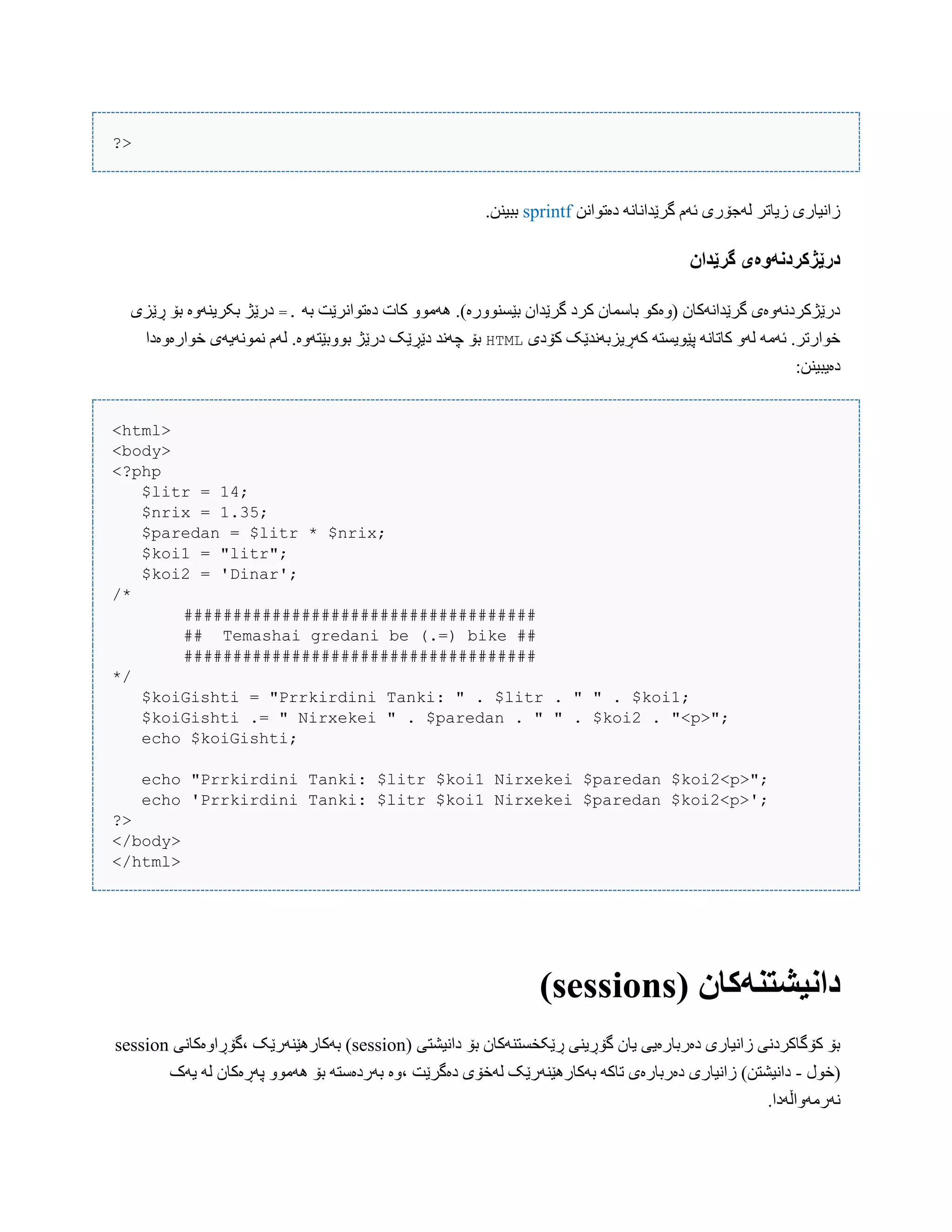 ?>
‫دەتْاًي‬ ًَ‫گرێذاًب‬ ‫ئَم‬ ‫لَجۆری‬ ‫زیبتر‬ ‫زاًیبری‬sprintf.‫ببیٌي‬
‫گرێدان‬ ‫درێژکردوًَەی‬
َُ .)‫بێطٌّْرە‬ ‫گرێذاى‬ ‫کرد‬ ‫ببضوبى‬ ْ‫(ّەک‬ ‫گرێذاًَکبى‬ ‫درێژکردًَّەی‬َ‫ب‬ ‫دەتْاًرێت‬ ‫کبت‬ ّْ‫ه‬=.‫ڕێسی‬ ‫بۆ‬ ‫بکریٌَّە‬ ‫درێژ‬
‫کۆدی‬ ‫کَڕیسبًَذێک‬ َ‫پێْیطت‬ ًَ‫کبتب‬ َّ‫ل‬ َ‫ئَه‬ .‫خْارتر‬HTML‫خْارەّەدا‬ ‫ًوًَْیَی‬ ‫لَم‬ .‫بّْبێتَّە‬ ‫درێژ‬ ‫دێڕێک‬ ‫چًَذ‬ ‫بۆ‬
:‫دەیبیٌي‬
<html>
<body>
<?php
$litr = 14;
$nrix = 1.35;
$paredan = $litr * $nrix;
$koi1 = "litr";
$koi2 = 'Dinar';
/*
####################################
## Temashai gredani be (.=) bike ##
####################################
*/
$koiGishti = "Prrkirdini Tanki: " . $litr . " " . $koi1;
$koiGishti .= " Nirxekei " . $paredan . " " . $koi2 . "<p>";
echo $koiGishti;
echo "Prrkirdini Tanki: $litr $koi1 Nirxekei $paredan $koi2<p>";
echo 'Prrkirdini Tanki: $litr $koi1 Nirxekei $paredan $koi2<p>';
?>
</body>
</html>
( ‫داویشتىًکان‬sessions)
( ‫داًیػتی‬ ‫بۆ‬ ‫ڕێکخطتٌَکبى‬ ‫گۆڕیٌی‬ ‫یبى‬ ‫دەرببرەیی‬ ‫زاًیبری‬ ‫کۆگبکردًی‬ ‫بۆ‬session‫،گۆڕاّەکبًی‬ ‫بَکبرُێٌَرێک‬ )session
‫(خْل‬-‫یَک‬ َ‫ل‬ ‫پَڕەکبى‬ ّْ‫َُه‬ ‫بۆ‬ َ‫بَردەضت‬ ‫،ّە‬ ‫دەگرێت‬ ‫لَخۆی‬ ‫بَکبرُێٌَرێک‬ َ‫تبک‬ ‫دەرببرەی‬ ‫زاًیبری‬ )‫داًیػتي‬
.‫ًَرهَّاڵَدا‬
 
