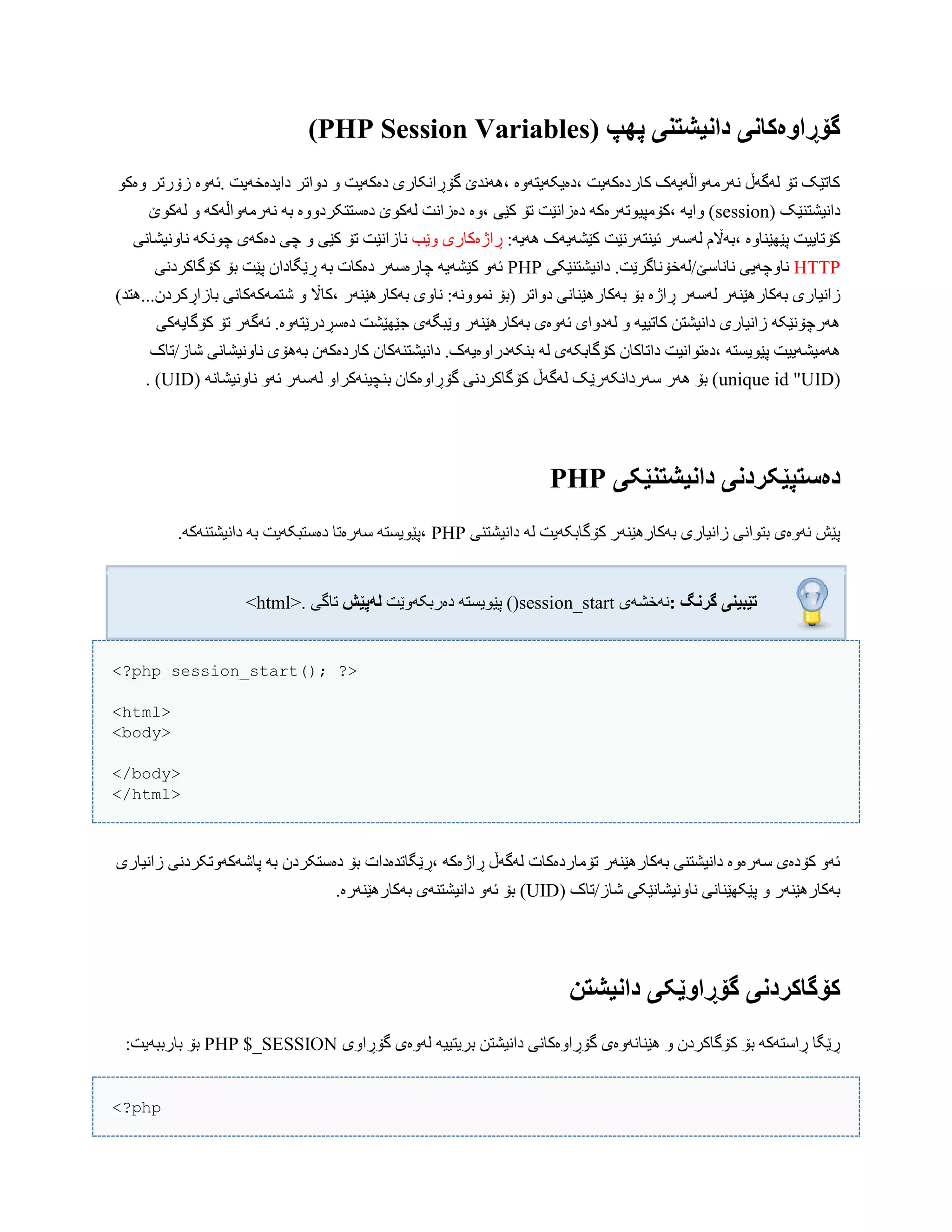 ( ‫پٍپ‬ ‫داویشتىی‬ ‫گۆڕاَەکاوی‬PHP Session Variables)
ْ‫ّەک‬ ‫زۆرتر‬ ‫.ئَّە‬ ‫دایذەخَیت‬ ‫دّاتر‬ ّ ‫دەکَیت‬ ‫گۆڕاًکبری‬ ‫،ًَُذێ‬ ‫،دەیکَیتَّە‬ ‫کبردەکَیت‬ ‫ًَرهَّاڵَیَک‬ ‫لَگَڵ‬ ‫تۆ‬ ‫کبتێک‬
( ‫داًیػتٌێک‬sessionّ َ‫ًَرهَّاڵَک‬ َ‫ب‬ ‫دەضتتکردّّە‬ ‫لَکْێ‬ ‫دەزاًت‬ ‫،ّە‬ ‫کێی‬ ‫تۆ‬ ‫دەزاًێت‬ َ‫،کۆهپیْتَرەک‬ َ‫ّای‬ )‫لَکْێ‬
:َ‫َُی‬ ‫کێػَیَک‬ ‫ئیٌتَرًێت‬ ‫لَضَر‬ ‫،بَاڵم‬ ‫پێِێٌبّە‬ ‫کۆتبییت‬‫ّێب‬ ‫ڕاژەکبری‬‫ًب‬‫ًبًّیػبًی‬ َ‫چًْک‬ ‫دەکَی‬ ‫چی‬ ّ ‫کێی‬ ‫تۆ‬ ‫زاًێت‬
HTTP‫داًیػتٌێکی‬ .‫ًبًبضێ/لَخۆًبگرێت‬ ‫ًبّچَیی‬PHP‫کۆگبکردًی‬ ‫بۆ‬ ‫پێت‬ ‫ڕێگبداى‬ َ‫ب‬ ‫دەکبت‬ ‫چبرەضَر‬ َ‫کێػَی‬ َّ‫ئ‬
‫زاًیب‬)‫ببزاڕکردى...ُتذ‬ ‫غتوَکَکبًی‬ ّ ‫،کباڵ‬ ‫بَکبرُێٌَر‬ ‫ًبّی‬ :ًَّْ‫ًو‬ ‫(بۆ‬ ‫دّاتر‬ ‫بَکبرُێٌبًی‬ ‫بۆ‬ ‫ڕاژە‬ ‫لَضَر‬ ‫بَکبرُێٌَر‬ ‫ری‬
‫کۆگبیَکی‬ ‫تۆ‬ ‫ئَگَر‬ .‫دەضڕدرێتَّە‬ ‫جێِێػت‬ ‫ّێبگَی‬ ‫بَکبرُێٌَر‬ ‫ئَّەی‬ ‫لَدّای‬ ّ َ‫کبتیی‬ ‫داًیػتي‬ ‫زاًیبری‬ َ‫َُرچۆًێک‬
‫کۆگببک‬ ‫داتبکبى‬ ‫،دەتْاًیت‬ َ‫پێْیطت‬ ‫َُهیػَییت‬‫غبز/تبک‬ ‫ًبًّیػبًی‬ ‫بَُۆی‬ ‫کبردەکَى‬ ‫داًیػتٌَکبى‬ .‫بٌکَدراّەیَک‬ َ‫ل‬ ‫َی‬
(unique id "UID( ًَ‫ًبًّیػب‬ َّ‫ئ‬ ‫لَضَر‬ ّ‫بٌچیٌَکرا‬ ‫گۆڕاّەکبى‬ ‫کۆگبکردًی‬ ‫لَگَڵ‬ ‫ضَرداًکَرێک‬ ‫َُر‬ ‫بۆ‬ )UID. )
‫داویشتىێکی‬ ‫دەستپێکردوی‬PHP
‫داًیػتٌی‬ َ‫ل‬ ‫کۆگببکَیت‬ ‫بَکبرُێٌَر‬ ‫زاًیبری‬ ‫بتْاًی‬ ‫ئَّەی‬ ‫پێع‬PHP.َ‫داًیػتٌَک‬ َ‫ب‬ ‫دەضتبکَیت‬ ‫ضَرەتب‬ َ‫،پێْیطت‬
‫گروگ‬ ‫تێبیىی‬:‫ًَخػَی‬()session_start‫پێ‬‫دەربکَّێت‬ َ‫ْیطت‬‫لًپێش‬‫تبگی‬<html>.
<?php session_start(); ?>
<html>
<body>
</body>
</html>
‫زاًیبری‬ ‫پبغَکَّتکردًی‬ َ‫ب‬ ‫دەضتکردى‬ ‫بۆ‬ ‫،ڕێگبتذەدات‬ َ‫ڕاژەک‬ ‫لَگَڵ‬ ‫تۆهبردەکبت‬ ‫بَکبرُێٌَر‬ ‫داًیػتٌی‬ ‫ضَرەّە‬ ‫کۆدەی‬ َّ‫ئ‬
( ‫غبز/تبک‬ ‫ًبًّیػبًێکی‬ ‫پێکِێٌبًی‬ ّ ‫بَکبرُێٌَر‬UID.‫بَکبرُێٌَرە‬ ‫داًیػتٌَی‬ َّ‫ئ‬ ‫بۆ‬ )
‫داویشت‬ ‫گۆڕاَێکی‬ ‫کۆگاکردوی‬‫ه‬
‫گۆڕاّی‬ ‫لَّەی‬ َ‫بریتیی‬ ‫داًیػتي‬ ‫گۆڕاّەکبًی‬ ‫ُێٌبًَّەی‬ ّ ‫کۆگبکردى‬ ‫بۆ‬ َ‫ڕاضتَک‬ ‫ڕێگب‬PHP $_SESSION:‫ببرببَیت‬ ‫بۆ‬
<?php
 