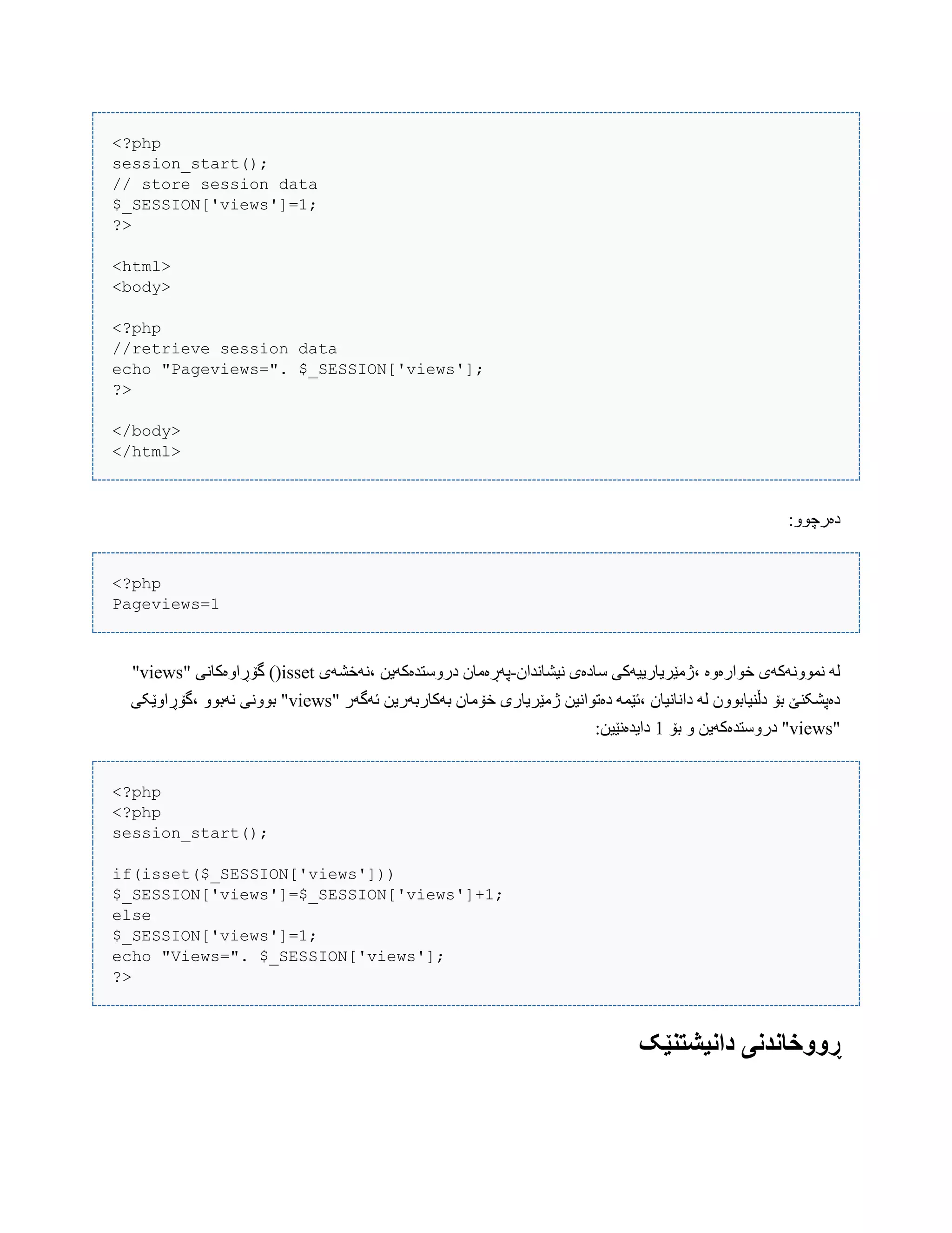 <?php
session_start();
// store session data
$_SESSION['views']=1;
?>
<html>
<body>
<?php
//retrieve session data
echo "Pageviews=". $_SESSION['views'];
?>
</body>
</html>
:ّْ‫دەرچ‬
<?php
Pageviews=1
‫ًیػبًذاى‬ ‫ضبدەی‬ ‫،ژهێریبرییَکی‬ ‫خْارەّە‬ ‫ًوًَّْکَی‬ َ‫ل‬-‫،ًَخػَی‬ ‫درّضتذەکَیي‬ ‫پَڕەهبى‬isset" ‫گۆڕاّەکبًی‬ )(views"
" ‫ئَگَر‬ ‫بَکبربَریي‬ ‫خۆهبى‬ ‫ژهێریبری‬ ‫دەتْاًیي‬ َ‫،ئێو‬ ‫داًبًیبى‬ َ‫ل‬ ‫دڵٌیببّْى‬ ‫بۆ‬ ‫دەپػکٌێ‬views‫،گۆڕاّێکی‬ ّْ‫ًَب‬ ‫بًّْی‬ "
"views‫بۆ‬ ّ ‫درّضتذەکَیي‬ "1:‫دایذەًێیي‬
<?php
<?php
session_start();
if(isset($_SESSION['views']))
$_SESSION['views']=$_SESSION['views']+1;
else
$_SESSION['views']=1;
echo "Views=". $_SESSION['views'];
?>
‫داویشتىێ‬ ‫ڕََخاودوی‬‫ک‬
 