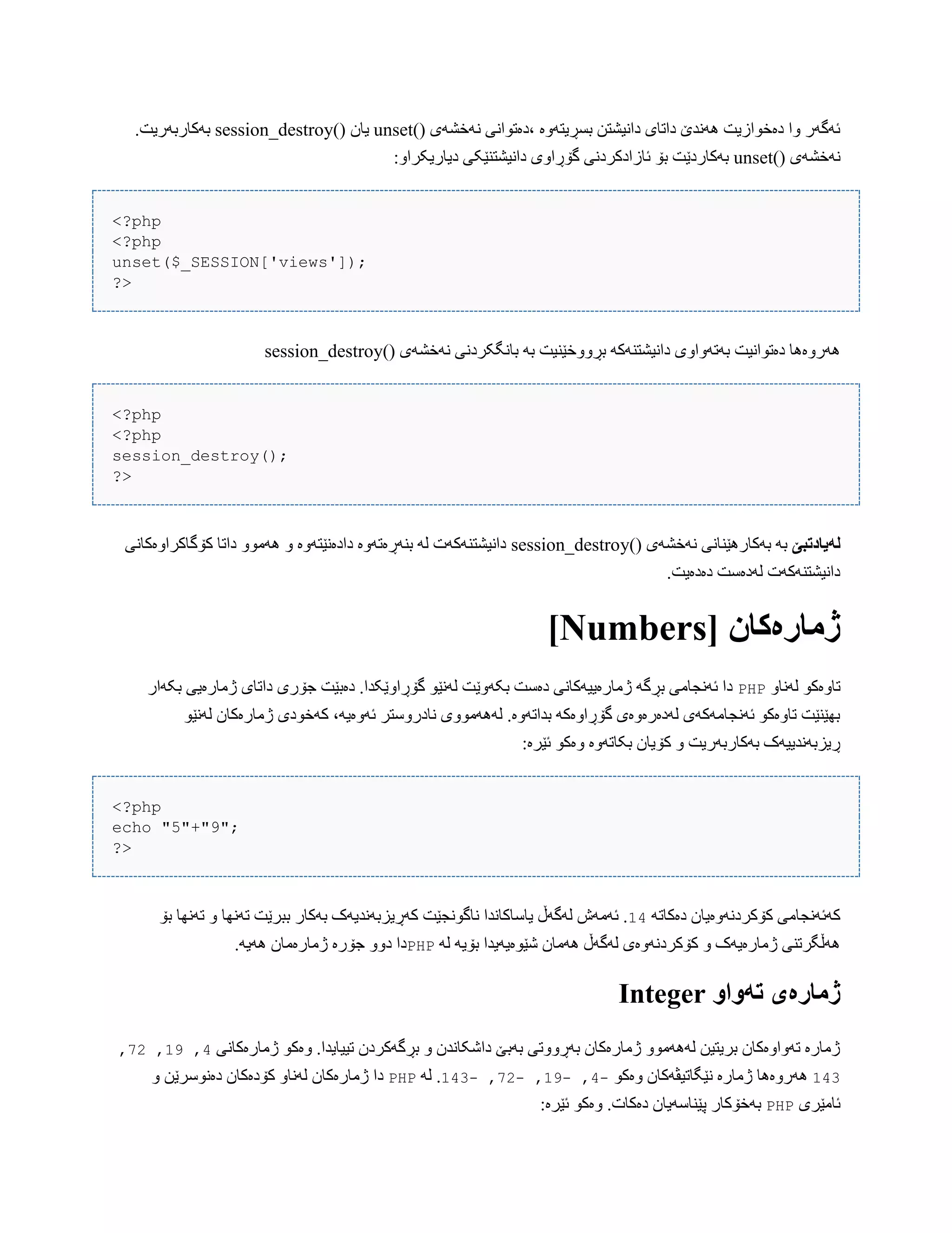 )( ‫ًَخػَی‬ ‫،دەتْاًی‬ ‫بطڕیتَّە‬ ‫داًیػتي‬ ‫داتبی‬ ‫ًَُذێ‬ ‫دەخْازیت‬ ‫ّا‬ ‫ئَگَر‬unset)( ‫یبى‬session_destroy.‫بَکبربَریت‬
)( ‫ًَخػَی‬unset:ّ‫دیبریکرا‬ ‫داًیػتٌێکی‬ ‫گۆڕاّی‬ ‫ئبزادکردًی‬ ‫بۆ‬ ‫بَکبردێت‬
<?php
<?php
unset($_SESSION['views']);
?>
)( ‫ًَخػَی‬ ‫ببًگکردًی‬ َ‫ب‬ ‫بڕّّخێٌیت‬ َ‫داًیػتٌَک‬ ‫بَتَّاّی‬ ‫دەتْاًیت‬ ‫َُرّەُب‬session_destroy
<?php
<?php
session_destroy();
?>
‫لًیادتبێ‬)( ‫ًَخػَی‬ ‫بَکبرُێٌبًی‬ َ‫ب‬session_destroy‫دا‬ ّْ‫َُه‬ ّ ‫دادەًێتَّە‬ ‫بٌَڕەتَّە‬ َ‫ل‬ ‫داًیػتٌَکَت‬‫کۆگبکراّەکبًی‬ ‫تب‬
.‫دەدەیت‬ ‫لَدەضت‬ ‫داًیػتٌَکَت‬
[ ‫ژمارەکان‬Numbers]
ّ‫لًَب‬ ْ‫تبّەک‬PHP‫بکَار‬ ‫ژهبرەیی‬ ‫داتبی‬ ‫جۆری‬ ‫دەبێت‬ .‫گۆڕاّێکذا‬ ْ‫لًَێ‬ ‫بکَّێت‬ ‫دەضت‬ ‫ژهبرەییَکبًی‬ َ‫بڕگ‬ ‫ئًَجبهی‬ ‫دا‬
‫کَخْدی‬ ،َ‫ئَّەی‬ ‫ًبدرّضتر‬ ‫لََُهّْی‬ .‫بذاتَّە‬ َ‫گۆڕاّەک‬ ‫لَدەرەّەی‬ ‫ئًَجبهَکَی‬ ْ‫تبّەک‬ ‫بِێٌێت‬ْ‫لًَێ‬ ‫ژهبرەکبى‬
:‫ئێرە‬ ْ‫ّەک‬ ‫بکبتَّە‬ ‫کۆیبى‬ ّ ‫بَکبربَریت‬ ‫ڕیسبًَذییَک‬
<?php
echo "5"+"9";
?>
َ‫دەکبت‬ ‫کۆکردًَّەیبى‬ ‫کَئًَجبهی‬14‫بۆ‬ ‫تًَِب‬ ّ ‫تًَِب‬ ‫ببرێت‬ ‫بَکبر‬ ‫کَڕیسبًَذیَک‬ ‫ًبگًْجێت‬ ‫یبضبکبًذا‬ ‫لَگَڵ‬ ‫ئَهَظ‬ .
َ‫ل‬ َ‫بۆی‬ ‫غێْەیَیذا‬ ‫َُهبى‬ ‫لَگَڵ‬ ‫کۆکردًَّەی‬ ّ ‫ژهبرەیَک‬ ‫َُڵگرتٌی‬PHP.َ‫َُی‬ ‫ژهبرەهبى‬ ‫جۆرە‬ ّّ‫د‬ ‫دا‬
َ‫تًَا‬ ‫ژمارەی‬Integer
‫ژهبرەکبًی‬ ْ‫ّەک‬ .‫تییبیذا‬ ‫بڕگَکردى‬ ّ ‫داغکبًذى‬ ‫بَبێ‬ ‫بَڕّّتی‬ ‫ژهبرەکبى‬ ّْ‫لََُه‬ ‫بریتیي‬ ‫تَّاّەکبى‬ ‫ژهبرە‬4,11,22,
143ْ‫ّەک‬ ‫ًێگبتیڤَکبى‬ ‫ژهبرە‬ ‫َُرّەُب‬-4,-11,-22,-143َ‫ل‬ .PHP‫دەًْضر‬ ‫کۆدەکبى‬ ّ‫لًَب‬ ‫ژهبرەکبى‬ ‫دا‬ّ ‫ێي‬
‫ئبهێری‬PHP:‫ئێرە‬ ْ‫ّەک‬ .‫دەکبت‬ ‫پێٌبضَیبى‬ ‫بَخۆکبر‬
 