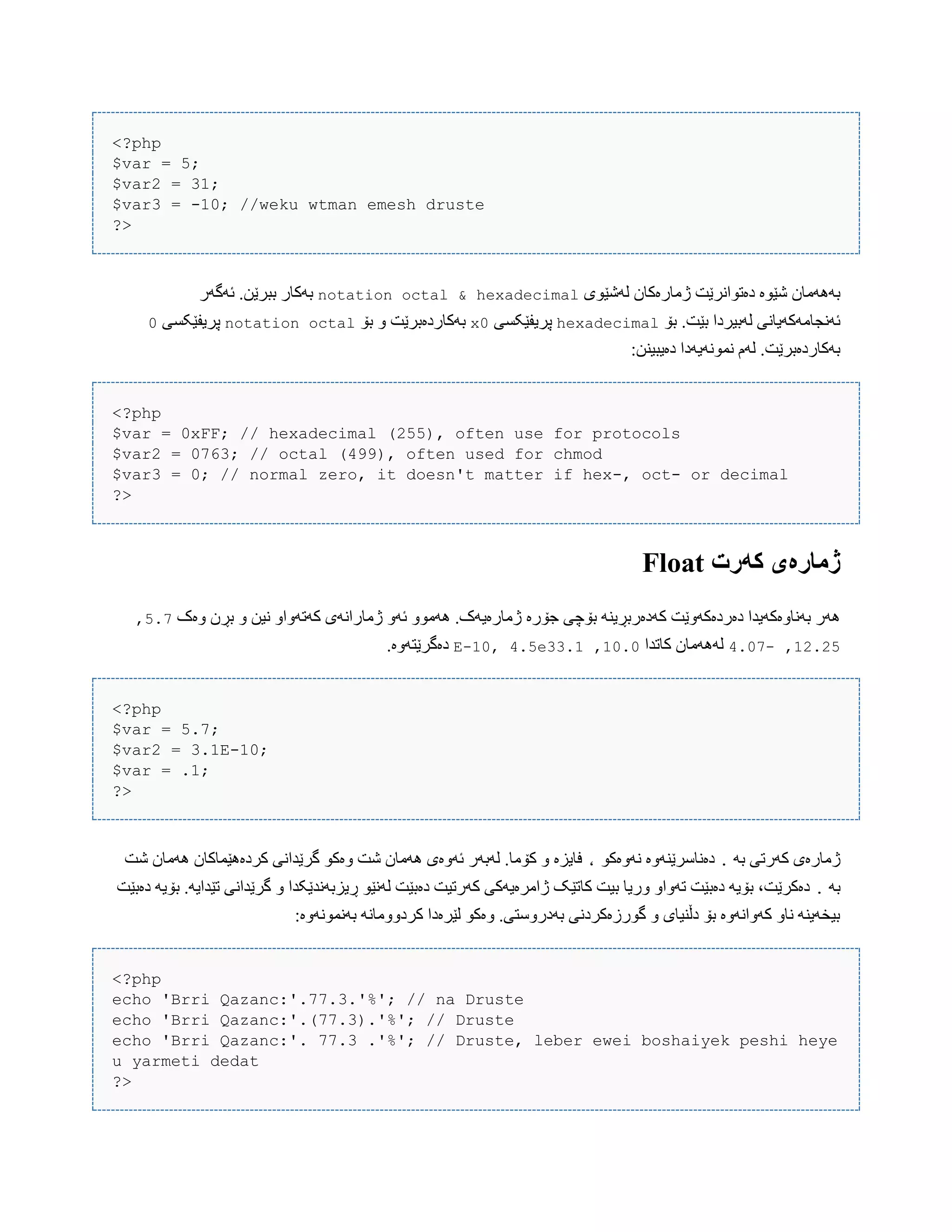<?php
$var = 5;
$var2 = 31;
$var3 = -10; //weku wtman emesh druste
?>
‫لَغێْی‬ ‫ژهبرەکبى‬ ‫دەتْاًرێت‬ ‫غێْە‬ ‫بََُهبى‬hexadecimal&octalnotation‫ئَگَر‬ .‫ببرێي‬ ‫بَکبر‬
‫بۆ‬ .‫بێت‬ ‫لَبیردا‬ ‫ئًَجبهَکَیبًی‬hexadecimal‫پریف‬‫ێکطی‬0x‫بۆ‬ ّ ‫بَکبردەبرێت‬octalnotation‫پریفێکطی‬0
:‫دەیبیٌي‬ ‫ًوًَْیَدا‬ ‫لَم‬ .‫بَکبردەبرێت‬
<?php
$var = 0xFF; // hexadecimal (255), often use for protocols
$var2 = 0763; // octal (499), often used for chmod
$var3 = 0; // normal zero, it doesn't matter if hex-, oct- or decimal
?>
‫کًرت‬ ‫ژمارەی‬Float
‫ّەک‬ ‫بڕى‬ ّ ‫ًیي‬ ّ‫کَتَّا‬ ‫ژهبراًَی‬ َّ‫ئ‬ ّْ‫َُه‬ .‫ژهبرەیَک‬ ‫جۆرە‬ ‫بۆچی‬ ٌَ‫کَدەربڕی‬ ‫دەردەکَّێت‬ ‫بًَبّەکَیذا‬ ‫َُر‬5.2,
12.25,-4.02‫کبتذا‬ ‫لََُهبى‬10.0,3.1E-10, 4.5e3.‫دەگرێتَّە‬
<?php
$var = 5.7;
$var2 = 3.1E-10;
$var = .1;
?>
َ‫ب‬ ‫کَرتی‬ ‫ژهبرەی‬.ْ‫ًَّەک‬ ‫دەًبضرێٌَّە‬،‫غت‬ ‫َُهبى‬ ‫کردەُێوبکبى‬ ‫گرێذاًی‬ ْ‫ّەک‬ ‫غت‬ ‫َُهبى‬ ‫ئَّەی‬ ‫لَبَر‬ .‫کۆهب‬ ّ ‫فبیسە‬
َ‫ب‬.ّ ‫ڕیسبًَذێکذا‬ ْ‫لًَێ‬ ‫دەبێت‬ ‫کَرتیت‬ ‫ژاهرەیَکی‬ ‫کبتێک‬ ‫بیت‬ ‫ّریب‬ ّ‫تَّا‬ ‫دەبێت‬ َ‫بۆی‬ ،‫دەکرێت‬‫دەبێت‬ َ‫بۆی‬ .َ‫تێذای‬ ‫گرێذاًی‬
:‫بًَوًَّْە‬ ًَ‫کردّّهب‬ ‫لێرەدا‬ ْ‫ّەک‬ .‫بَدرّضتی‬ ‫گْرزەکردًی‬ ّ ‫دڵٌیبی‬ ‫بۆ‬ ‫کَّاًَّە‬ ّ‫ًب‬ ٌَ‫بیخَی‬
<?php
echo 'Brri Qazanc:'.77.3.'%'; // na Druste
echo 'Brri Qazanc:'.(77.3).'%'; // Druste
echo 'Brri Qazanc:'. 77.3 .'%'; // Druste, leber ewei boshaiyek peshi heye
u yarmeti dedat
?>
 