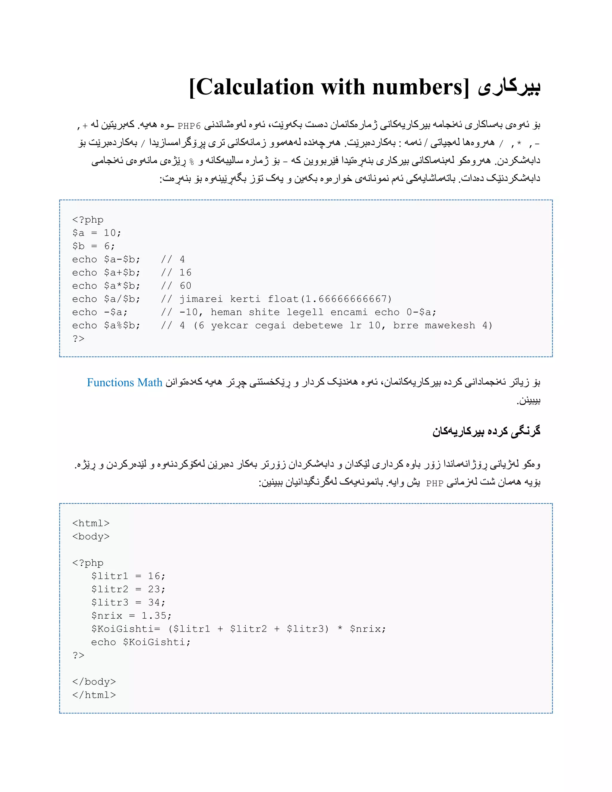 [ ‫بیرکاری‬Calculation with numbers]
‫لَّەغبًذًی‬ ‫ئَّە‬ ،‫بکَّێت‬ ‫دەضت‬ ‫ژهبرەکبًوبى‬ ‫بیرکبریَکبًی‬ َ‫ئًَجبه‬ ‫بَضبکبری‬ ‫ئَّەی‬ ‫بۆ‬PHP6َ‫ل‬ ‫کَبریتیي‬ .َ‫َُی‬ ‫ــْە‬,+
-/ ,* ,َ‫ئَه‬ / ‫لَجیبتی‬ ‫َُرّەُب‬ُ .‫بَکبردەبرێت‬ :‫پڕۆگراهطبزیذا‬ ‫تری‬ ‫زهبًَکبًی‬ ّْ‫لََُه‬ ‫َرچًَذە‬/‫بۆ‬ ‫بَکبردەبرێت‬
َ‫ک‬ ‫فێربّْیي‬ ‫بٌَڕەتیذا‬ ‫بیرکبری‬ ‫لَبٌَهبکبًی‬ ْ‫َُرّەک‬ .‫دابَغکردى‬-ّ ًَ‫ضبلیبَکب‬ ‫ژهبرە‬ ‫بۆ‬%‫ئًَجبهی‬ ‫هبًَّەی‬ ‫ڕێژەی‬
ٌَ‫ب‬ ‫بۆ‬ ‫بگَڕێیٌَّە‬ ‫تۆز‬ ‫یَک‬ ّ ‫بکَیي‬ ‫خْارەّە‬ ‫ًوًْبًَی‬ ‫ئَم‬ ‫ببتَهبغبیَکی‬ .‫دەدات‬ ‫دابَغکردًێک‬:‫ڕەت‬
<?php
$a = 10;
$b = 6;
echo $a-$b; // 4
echo $a+$b; // 16
echo $a*$b; // 60
echo $a/$b; // jimarei kerti float(1.66666666667)
echo -$a; // -10, heman shite legell encami echo 0-$a;
echo $a%$b; // 4 (6 yekcar cegai debetewe lr 10, brre mawekesh 4)
?>
‫کَدەتْاًي‬ َ‫َُی‬ ‫چڕتر‬ ‫ڕێکخطتٌی‬ ّ ‫کردار‬ ‫ًَُذێک‬ ‫ئَّە‬ ،‫بیرکبریَکبًوبى‬ ‫کردە‬ ‫ئًَجوبداًی‬ ‫زیبتر‬ ‫بۆ‬MathFunctions
.‫بیبیٌي‬
‫گروگی‬‫بیرکاریًکان‬ ‫کردە‬
.‫ڕێژە‬ ّ ‫لێذەرکردى‬ ّ ‫لَکۆکردًَّە‬ ‫دەبرێي‬ ‫بَکبر‬ ‫زۆرتر‬ ‫دابَغکرداى‬ ّ ‫لێکذاى‬ ‫کرداری‬ ‫ببّە‬ ‫زۆر‬ ‫ڕۆژاًَهبًذا‬ ‫لَژیبًی‬ ْ‫ّەک‬
‫لَزهبًی‬ ‫غت‬ ‫َُهبى‬ َ‫بۆی‬PHP:‫ببیٌیي‬ ‫لَگرًگیذاًیبى‬ ‫ببًوًَْیَک‬ .َ‫ّای‬ ‫یع‬
<html>
<body>
<?php
$litr1 = 16;
$litr2 = 23;
$litr3 = 34;
$nrix = 1.35;
$KoiGishti= ($litr1 + $litr2 + $litr3) * $nrix;
echo $KoiGishti;
?>
</body>
</html>
 