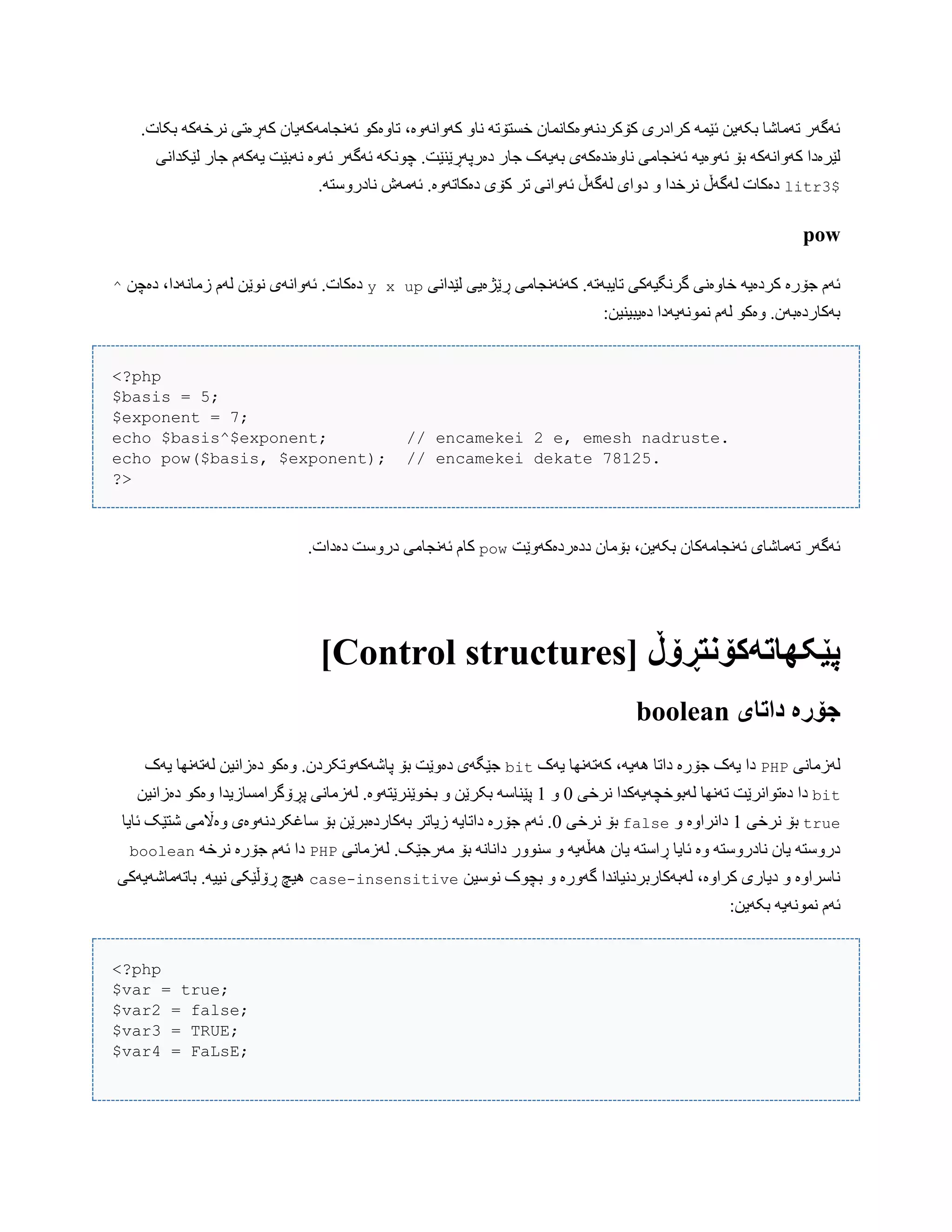 .‫بکبت‬ َ‫ًرخَک‬ ‫کَڕەتی‬ ‫ئًَجبهَکَیبى‬ ْ‫تبّەک‬ ،‫کَّاًَّە‬ ّ‫ًب‬ َ‫خطتۆت‬ ‫کۆکردًَّەکبًوبى‬ ‫کرادری‬ َ‫ئێو‬ ‫بکَیي‬ ‫تَهبغب‬ ‫ئَگَر‬
َ‫ئَّەی‬ ‫بۆ‬ َ‫کَّاًَک‬ ‫لێرەدا‬‫لێکذاًی‬ ‫جبر‬ ‫یَکَم‬ ‫ًَبێت‬ ‫ئَّە‬ ‫ئَگَر‬ َ‫چًْک‬ .‫دەرپَڕێٌێت‬ ‫جبر‬ ‫بَیَک‬ ‫ًبّەًذەکَی‬ ‫ئًَجبهی‬
$litr3.َ‫ًبدرّضت‬ ‫ئَهَظ‬ .‫دەکبتَّە‬ ‫کۆی‬ ‫تر‬ ‫ئَّاًی‬ ‫لَگَڵ‬ ‫دّای‬ ّ ‫ًرخذا‬ ‫لَگَڵ‬ ‫دەکبت‬
pow
‫لێذاًی‬ ‫ڕێژەیی‬ ‫کَئًَجبهی‬ .َ‫تبیبَت‬ ‫گرًگیَکی‬ ‫خبّەًی‬ َ‫کردەی‬ ‫جۆرە‬ ‫ئَم‬x upy‫ًْێ‬ ‫ئَّاًَی‬ .‫دەکبت‬‫دەچي‬ ،‫زهبًَدا‬ ‫لَم‬ ‫ي‬^
:‫دەیبیٌیي‬ ‫ًوًَْیَدا‬ ‫لَم‬ ْ‫ّەک‬ .‫بَکبردەبَى‬
<?php
$basis = 5;
$exponent = 7;
echo $basis^$exponent; // encamekei 2 e, emesh nadruste.
echo pow($basis, $exponent); // encamekei dekate 78125.
?>
‫ددەردەکَّێت‬ ‫بۆهبى‬ ،‫بکَیي‬ ‫ئًَجبهَکبى‬ ‫تَهبغبی‬ ‫ئَگَر‬pow.‫دەدات‬ ‫درّضت‬ ‫ئًَجبهی‬ ‫کبم‬
[ ‫پێکٍاتًکۆوتڕۆڵ‬Control structures]
‫داتای‬ ‫جۆرە‬boolean
‫لَزهبًی‬PHP‫یَک‬ ‫کَتًَِب‬ ،َ‫َُی‬ ‫داتب‬ ‫جۆرە‬ ‫یَک‬ ‫دا‬bit‫یَک‬ ‫لَتًَِب‬ ‫دەزاًیي‬ ْ‫ّەک‬ .‫پبغَکَّتکردى‬ ‫بۆ‬ ‫دەّێت‬ ‫جێگَی‬
bit‫دەتْاًر‬ ‫دا‬‫ًرخی‬ ‫لَبْخچَیَکذا‬ ‫تًَِب‬ ‫ێت‬0ّ1‫دەزاًیي‬ ْ‫ّەک‬ ‫پڕۆگراهطبزیذا‬ ‫لَزهبًی‬ .‫بخْێٌرێتَّە‬ ّ ‫بکرێي‬ َ‫پێٌبض‬
true‫ًرخی‬ ‫بۆ‬1ّ ‫داًراّە‬false‫ًرخی‬ ‫بۆ‬0‫ئبیب‬ ‫غتێک‬ ‫ّەاڵهی‬ ‫ضبغکردًَّەی‬ ‫بۆ‬ ‫بَکبردەبرێي‬ ‫زیبتر‬ َ‫داتبی‬ ‫جۆرە‬ ‫ئَم‬ .
‫ضٌّْر‬ ّ َ‫َُڵَی‬ ‫یبى‬ َ‫ڕاضت‬ ‫ئبیب‬ ‫ّە‬ َ‫ًبدرّضت‬ ‫یبى‬ َ‫درّضت‬‫لَزهبًی‬ .‫هَرجێک‬ ‫بۆ‬ ًَ‫داًب‬PHPَ‫ًرخ‬ ‫جۆرە‬ ‫ئَم‬ ‫دا‬boolean
‫ًْضیي‬ ‫بچْک‬ ّ ‫گَّرە‬ ‫لَبَکبربردًیبًذا‬ ،‫کراّە‬ ‫دیبری‬ ّ ‫ًبضراّە‬case-insensitive‫ببتَهبغَیَکی‬ .َ‫ًیی‬ ‫ڕۆڵێکی‬ ‫ُیچ‬
:‫بکَیي‬ َ‫ًوًَْی‬ ‫ئَم‬
<?php
$var = true;
$var2 = false;
$var3 = TRUE;
$var4 = FaLsE;
 