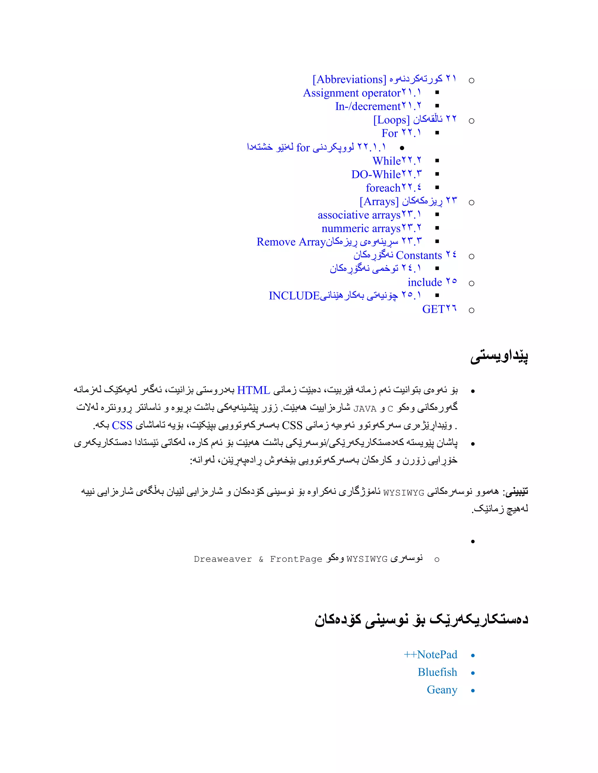 o٢١‫کْرتَکردًَّە‬[Abbreviations]
٢١.١Assignment operator
٢١.٢In-/decrement
o٢٢‫ئبڵقَکبى‬[Loops]
٢٢.١For
٢٢.١.١‫لّْپکردًی‬for‫خػتَدا‬ ْ‫لًَێ‬
٢٢.٢While
٢٢.٣DO-While
٢٢.٤foreach
o٢٣‫ڕیسەکَکبى‬[Arrays]
٢٣.١associative arrays
٢٣.٢nummeric arrays
٢٣.٣‫ڕیسەکبى‬ ‫ضڕیٌَّەی‬Remove Array
o٢٤Constants‫ًَگۆڕەکبى‬
٢٤.١‫تْخوی‬‫ًَگۆڕەکبى‬
o٢٥include
٢٥.١‫بَکبرُێٌبًی‬ ‫چۆًیَتی‬INCLUDE
o٢٦GET
‫پێداَیستی‬
‫ئَّەی‬ ‫بۆ‬‫زهبًی‬ ‫دەبێت‬ ،‫فێربیت‬ ًَ‫زهب‬ ‫ئَم‬ ‫بتْاًیت‬HTMLًَ‫لَزهب‬ ‫لَیَکێک‬ ‫ئَگَر‬ ،‫بساًیت‬ ‫بَدرّضتی‬
ْ‫ّەک‬ ‫گَّرەکبًی‬CّJAVA‫لَالت‬ ‫ڕًّّترە‬ ‫ئبضبًتر‬ ّ ‫بڕیْە‬ ‫ببغت‬ ‫پێػیٌَیَکی‬ ‫زۆر‬ .‫َُبێت‬ ‫غبرەزاییت‬
ّْ‫ضَرکَّت‬ ‫ّێبذاڕێژەری‬ .‫زهبًی‬ َ‫ئَّەی‬CSS‫تبهبغبی‬ َ‫بۆی‬ ،‫بپێکێت‬ ‫بَضَرکَّتّْیی‬CSS.َ‫بک‬
‫ئێطتبدا‬ ‫لَکبتی‬ ،‫کبرە‬ ‫ئَم‬ ‫بۆ‬ ‫َُبێت‬ ‫ببغت‬ ‫کَدەضتکبریکَرێکی/ًْضَرێکی‬ َ‫پێْیطت‬ ‫پبغبى‬‫دەضتکبریکَری‬
:ًَ‫لَّا‬ ،‫ڕادەپَڕێٌي‬ ‫بێخَّظ‬ ‫بَضَرکَّتّْیی‬ ‫کبرەکبى‬ ّ ‫زۆرى‬ ‫خۆڕایی‬
‫تێبیىی‬‫ًْضَرەکبًی‬ ّْ‫َُه‬ :WYSIWYGَ‫ًیی‬ ‫غبرەزایی‬ ‫بَڵگَی‬ ‫لێیبى‬ ‫غبرەزایی‬ ّ ‫کۆدەکبى‬ ‫ًْضیٌی‬ ‫بۆ‬ ‫ًَکراّە‬ ‫ئبهۆژگبری‬
.‫زهبًێک‬ ‫لَُیچ‬

o‫ًْضَری‬WYSIWYGْ‫ّەک‬FrontPage&Dreaweaver
‫دەستکاریکًر‬‫کۆدەکان‬ ‫وُسیىی‬ ‫بۆ‬ ‫ێک‬
NotePad++
Bluefish
Geany
 