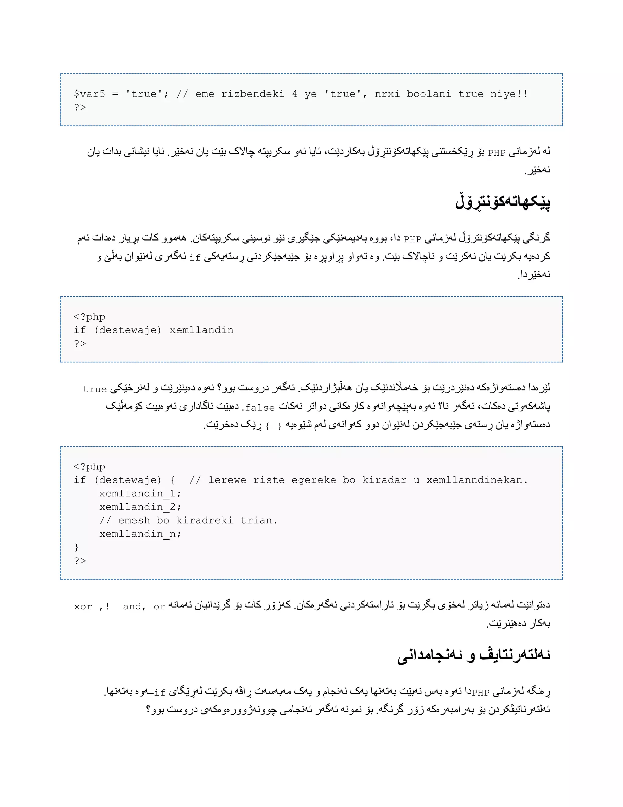 $var5 = 'true'; // eme rizbendeki 4 ye 'true', nrxi boolani true niye!!
?>
‫لَزهبًی‬ َ‫ل‬PHP‫یبى‬ ‫بذات‬ ‫ًیػبًی‬ ‫ئبیب‬ .‫ًَخێر‬ ‫یبى‬ ‫بێت‬ ‫چبالک‬ َ‫ضکریپت‬ َّ‫ئ‬ ‫ئبیب‬ ،‫بَکبردێت‬ ‫پێکِبتَکۆًتڕۆڵ‬ ‫ڕێکخطتٌی‬ ‫بۆ‬
.‫ًَخێر‬
‫پێکٍاتًکۆوتڕۆڵ‬
‫لَزهبًی‬ ‫پێکِبتَکۆًترۆڵ‬ ‫گرًگی‬PHP‫ج‬ ‫بَدیوًَێکی‬ ‫بّْە‬ ،‫دا‬‫ئَم‬ ‫دەدات‬ ‫بڕیبر‬ ‫کبت‬ ّْ‫َُه‬ .‫ضکریپتَکبى‬ ‫ًْضیٌی‬ ْ‫ًێ‬ ‫ێگیری‬
‫ڕضتَیَکی‬ ‫جێبَجێکردًی‬ ‫بۆ‬ ‫پڕاّپڕە‬ ّ‫تَّا‬ ‫ّە‬ .‫بێت‬ ‫ًبچبالک‬ ّ ‫ًَکرێت‬ ‫یبى‬ ‫بکرێت‬ َ‫کردەی‬ifّ ‫بَڵێ‬ ‫لًَێْاى‬ ‫ئَگَری‬
.‫ًَخێردا‬
<?php
if (destewaje) xemllandin
?>
‫َُڵب‬ ‫یبى‬ ‫خَهاڵًذًێک‬ ‫بۆ‬ ‫دەًێردرێت‬ َ‫دەضتَّاژەک‬ ‫لێرەدا‬‫لًَرخێکی‬ ّ ‫دەیٌێرێت‬ ‫ئَّە‬ ‫بّْ؟‬ ‫درّضت‬ ‫ئَگَر‬ .‫ژاردًێک‬true
‫ًَکبت‬ ‫دّاتر‬ ‫کبرەکبًی‬ ‫بَپێچَّاًَّە‬ ‫ئَّە‬ ‫ًب؟‬ ‫ئَگَر‬ ،‫دەکبت‬ ‫پبغَکَّتی‬false‫کۆهَڵێک‬ ‫ئَّەبیت‬ ‫ئبگبداری‬ ‫دەبێت‬ .
َ‫غێْەی‬ ‫لَم‬ ‫کَّاًَی‬ ّّ‫د‬ ‫لًَێْاى‬ ‫جێبَجێکردى‬ ‫ڕضتَی‬ ‫یبى‬ ‫دەضتَّاژە‬} {.‫دەخرێت‬ ‫ڕێک‬
<?php
if (destewaje) { // lerewe riste egereke bo kiradar u xemllanndinekan.
xemllandin_1;
xemllandin_2;
// emesh bo kiradreki trian.
xemllandin_n;
}
?>
ًَ‫ئَهب‬ ‫گرێذاًیبى‬ ‫بۆ‬ ‫کبت‬ ‫کَزۆر‬ .‫ئَگَرەکبى‬ ‫ئبراضتَکردًی‬ ‫بۆ‬ ‫بگرێت‬ ‫لَخۆی‬ ‫زیبتر‬ ًَ‫لَهب‬ ‫دەتْاًێت‬and, or!,xor
.‫دەُێٌرێت‬ ‫بَکبر‬
‫ئًوجامداوی‬ َ ‫ئًلتًروتایڤ‬
‫لَزهبًی‬ َ‫ڕەًگ‬PHP‫لَڕێگبی‬ ‫بکرێت‬ َ‫ڕاڤ‬ ‫هَبَضَت‬ ‫یَک‬ ّ ‫ئًَجبم‬ ‫یَک‬ ‫بَتًَِب‬ ‫ًَبێت‬ ‫بَش‬ ‫ئَّە‬ ‫دا‬if.‫بَتًَِب‬ ‫ــَّە‬
‫بّْ؟‬ ‫درّضت‬ ‫چًَّْژّّرەّەکَی‬ ‫ئًَجبهی‬ ‫ئَگَر‬ ًَْ‫ًو‬ ‫بۆ‬ .َ‫گرًگ‬ ‫زۆر‬ َ‫بَراهبَرەک‬ ‫بۆ‬ ‫ئَلتَرًبتیڤکردى‬
 