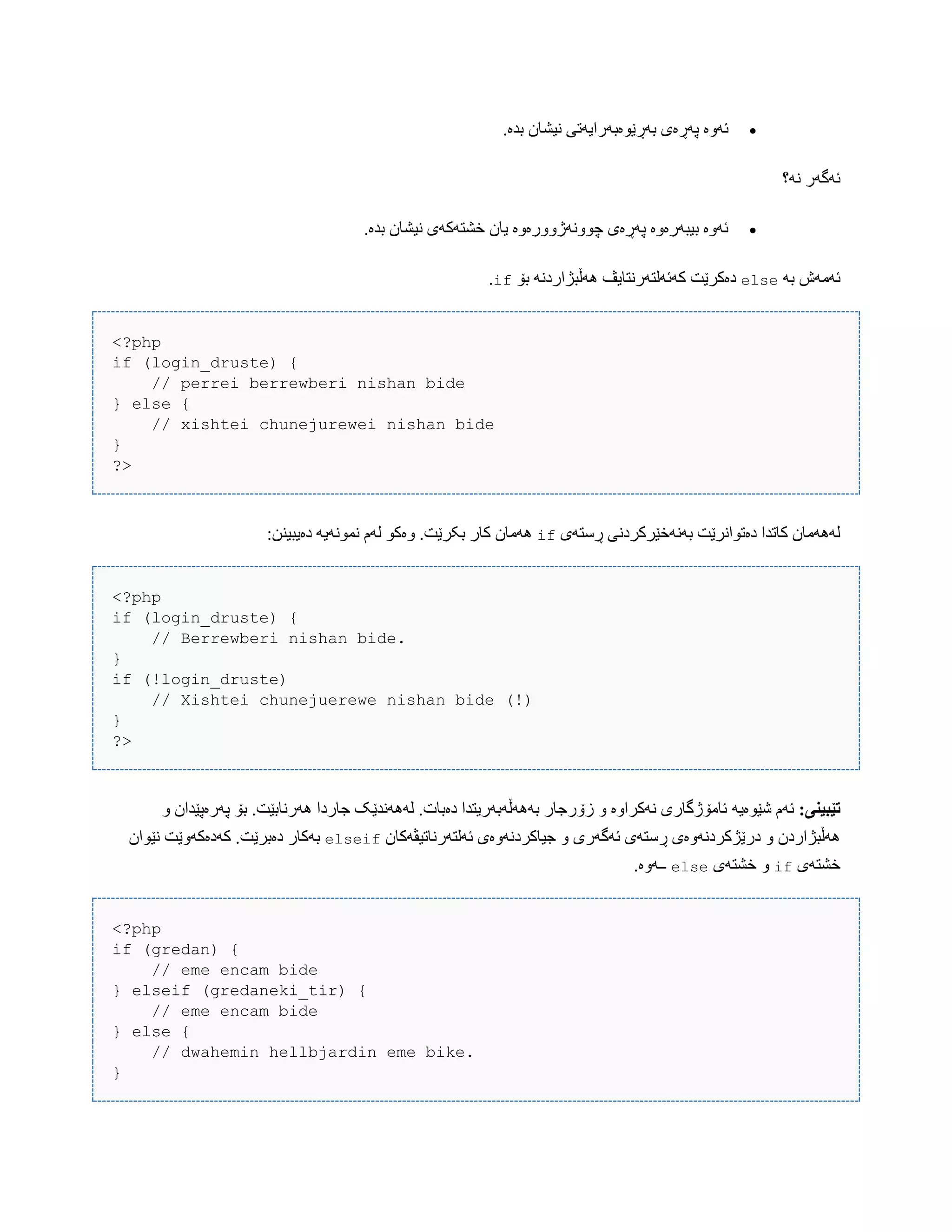 ‫ئَّە‬.‫بذە‬ ‫ًیػبى‬ ‫بَڕێْەبَرایَتی‬ ‫پَڕەی‬
‫ًَ؟‬ ‫ئَگَر‬
.‫بذە‬ ‫ًیػبى‬ ‫خػتَکَی‬ ‫یبى‬ ‫چًَّْژّّرەّە‬ ‫پَڕەی‬ ‫بیبَرەّە‬ ‫ئَّە‬
َ‫ب‬ ‫ئَهَظ‬else‫بۆ‬ ًَ‫َُڵبژارد‬ ‫کَئَلتَرًتبیڤ‬ ‫دەکرێت‬if.
<?php
if (login_druste) {
// perrei berrewberi nishan bide
} else {
// xishtei chunejurewei nishan bide
}
?>
‫ڕضتَی‬ ‫بًََخێرکردًی‬ ‫دەتْاًرێت‬ ‫کبتذا‬ ‫لََُهبى‬if:‫دەیبیٌي‬ َ‫ًوًَْی‬ ‫لَم‬ ْ‫ّەک‬ .‫بکرێت‬ ‫کبر‬ ‫َُهبى‬
<?php
if (login_druste) {
// Berrewberi nishan bide.
}
if (!login_druste)
// Xishtei chunejuerewe nishan bide (!)
}
?>
:‫تێبیىی‬َ‫غێْەی‬ ‫ئَم‬ّ ‫پَرەپێذاى‬ ‫بۆ‬ .‫َُرًببێت‬ ‫جبردا‬ ‫لًََُذێک‬ .‫دەببت‬ ‫بََُڵَبَریتذا‬ ‫زۆرجبر‬ ّ ‫ًَکراّە‬ ‫ئبهۆژگبری‬
‫ئَلتَرًبتیڤَکبى‬ ‫جیبکردًَّەی‬ ّ ‫ئَگَری‬ ‫ڕضتَی‬ ‫درێژکردًَّەی‬ ّ ‫َُڵبژاردى‬elseif‫ًێْاى‬ ‫کَدەکَّێت‬ .‫دەبرێت‬ ‫بَکبر‬
‫خػتَی‬if‫خػتَی‬ ّelse.‫ــَّە‬
<?php
if (gredan) {
// eme encam bide
} elseif (gredaneki_tir) {
// eme encam bide
} else {
// dwahemin hellbjardin eme bike.
}
 