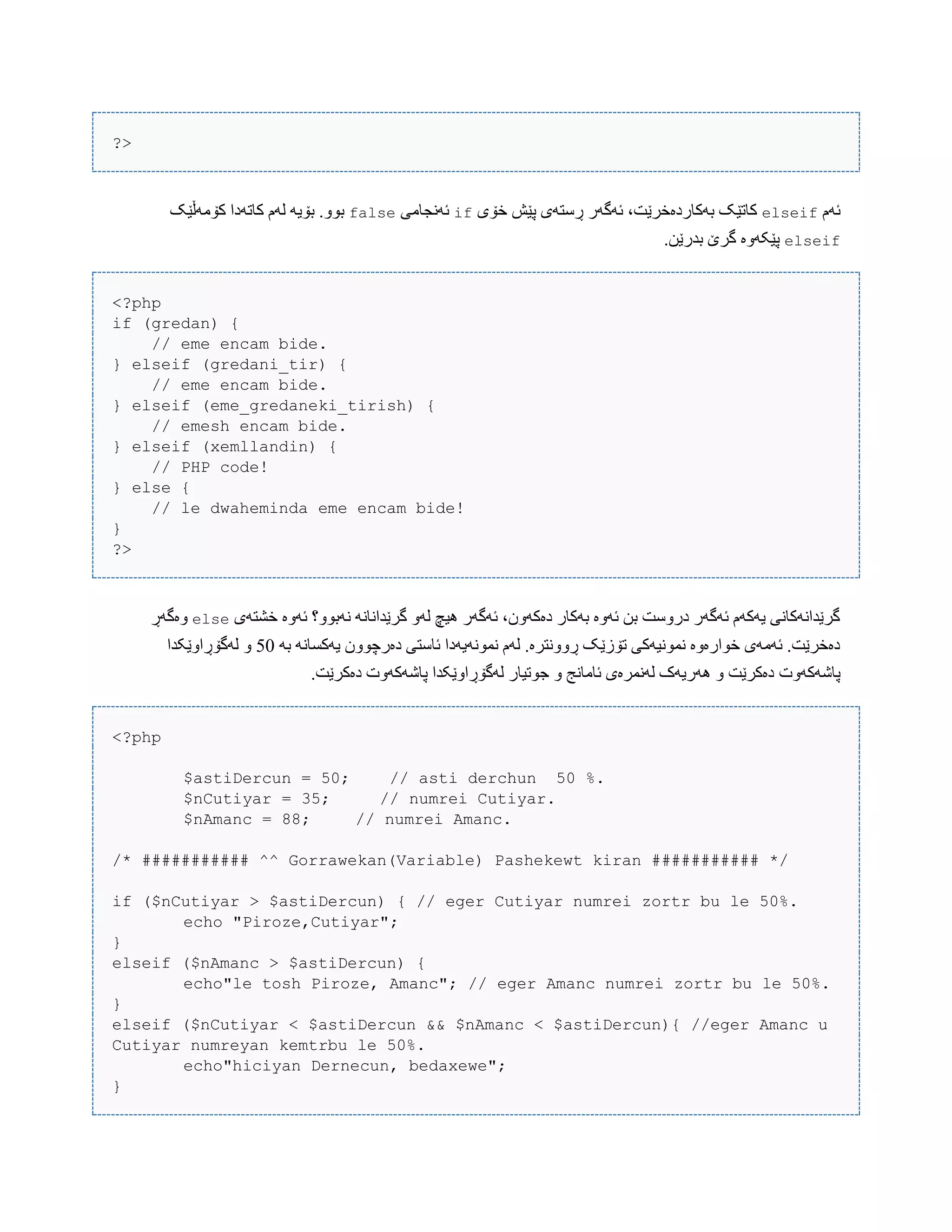 ?>
‫ئَم‬elseif‫خۆی‬ ‫پێع‬ ‫ڕضتَی‬ ‫ئَگَر‬ ،‫بَکبردەخرێت‬ ‫کبتێک‬if‫ئًَجبهی‬false‫کۆهَڵێک‬ ‫کبتَدا‬ ‫لَم‬ َ‫بۆی‬ .ّْ‫ب‬
elseif.‫بذرێي‬ ‫گرێ‬ ‫پێکَّە‬
<?php
if (gredan) {
// eme encam bide.
} elseif (gredani_tir) {
// eme encam bide.
} elseif (eme_gredaneki_tirish) {
// emesh encam bide.
} elseif (xemllandin) {
// PHP code!
} else {
// le dwaheminda eme encam bide!
}
?>
‫خػتَی‬ ‫ئَّە‬ ‫ًَبّْ؟‬ ًَ‫گرێذاًب‬ َّ‫ل‬ ‫ُیچ‬ ‫ئَگَر‬ ،‫دەکَّى‬ ‫بَکبر‬ ‫ئَّە‬ ‫بي‬ ‫درّضت‬ ‫ئَگَر‬ ‫یَکَم‬ ‫گرێذاًَکبًی‬else‫ّەگَڕ‬
َ‫ب‬ ًَ‫یَکطب‬ ‫دەرچّْى‬ ‫ئبضتی‬ ‫ًوًَْیَدا‬ ‫لَم‬ .‫ڕًّّترە‬ ‫تۆزێک‬ ‫ًوًْیَکی‬ ‫خْارەّە‬ ‫ئَهَی‬ .‫دەخرێت‬50‫لَگۆڕاّێکذا‬ ّ
‫پبغَکَّت‬.‫دەکرێت‬ ‫پبغَکَّت‬ ‫لَگۆڕاّێکذا‬ ‫جْتیبر‬ ّ ‫ئبهبًج‬ ‫لًَورەی‬ ‫َُریَک‬ ّ ‫دەکرێت‬
<?php
$astiDercun = 50; // asti derchun 50 %.
$nCutiyar = 35; // numrei Cutiyar.
$nAmanc = 88; // numrei Amanc.
/* ########### ^^ Gorrawekan(Variable) Pashekewt kiran ########### */
if ($nCutiyar > $astiDercun) { // eger Cutiyar numrei zortr bu le 50%.
echo "Piroze,Cutiyar";
}
elseif ($nAmanc > $astiDercun) {
echo"le tosh Piroze, Amanc"; // eger Amanc numrei zortr bu le 50%.
}
elseif ($nCutiyar < $astiDercun && $nAmanc < $astiDercun){ //eger Amanc u
Cutiyar numreyan kemtrbu le 50%.
echo"hiciyan Dernecun, bedaxewe";
}
 