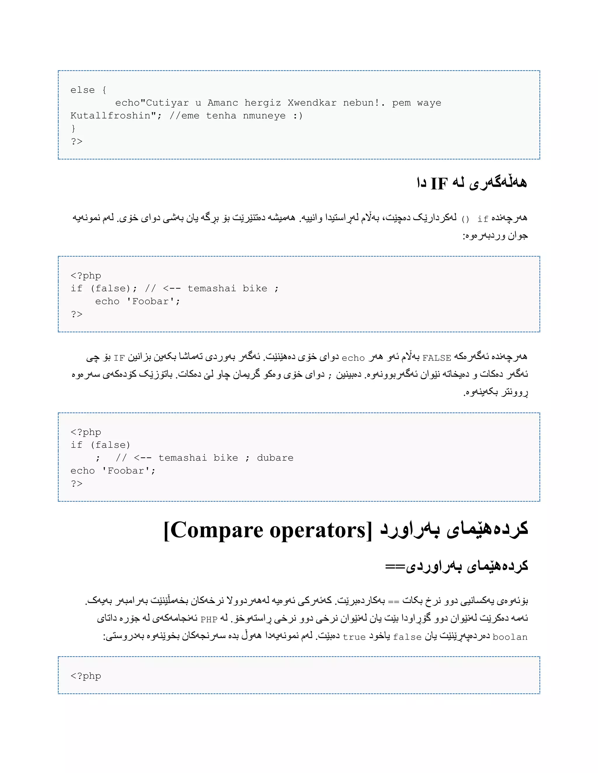 else {
echo"Cutiyar u Amanc hergiz Xwendkar nebun!. pem waye
Kutallfroshin"; //eme tenha nmuneye :)
}
?>
ً‫ل‬ ‫ًٌڵًگًری‬IF‫دا‬
‫َُرچًَذە‬if()َ‫ًوًَْی‬ ‫لَم‬ .‫خۆی‬ ‫دّای‬ ‫بَغی‬ ‫یبى‬ َ‫بڕگ‬ ‫بۆ‬ ‫دەتٌێرێت‬ َ‫َُهیػ‬ .َ‫ّاًیی‬ ‫لَڕاضتیذا‬ ‫بَاڵم‬ ،‫دەچێت‬ ‫لَکردارێک‬
:‫ّردبَرەّە‬ ‫جْاى‬
<?php
if (false); // <-- temashai bike ;
echo 'Foobar';
?>
َ‫ئَگَرەک‬ ‫َُرچًَذە‬FALSE‫َُر‬ َّ‫ئ‬ ‫بَاڵم‬echo‫تَهبغب‬ ‫بَّردی‬ ‫ئَگَر‬ .‫دەُێٌێت‬ ‫خۆی‬ ‫دّای‬‫بساًیي‬ ‫بکَیي‬IF‫چی‬ ‫بۆ‬
‫دەبیٌیي‬ .‫ئَگَربًَّّْە‬ ‫ًێْاى‬ َ‫دەیخبت‬ ّ ‫دەکبت‬ ‫ئَگَر‬;‫ضَرەّە‬ ‫کۆدەکَی‬ ‫ببتۆزێک‬ .‫دەکبت‬ ‫لێ‬ ّ‫چب‬ ‫گریوبى‬ ْ‫ّەک‬ ‫خۆی‬ ‫دّای‬
.‫بکَیٌَّە‬ ‫ڕًّّتر‬
<?php
if (false)
; // <-- temashai bike ; dubare
echo 'Foobar';
?>
[ ‫بًراَرد‬ ‫کردەٌێمای‬Compare operators]
==‫بًراَردی‬ ‫کردەٌێمای‬
‫بکبت‬ ‫ًرخ‬ ّّ‫د‬ ‫یَکطبًیی‬ ‫بۆئَّەی‬==.‫بَیَک‬ ‫بَراهبَر‬ ‫بخَهڵێٌێت‬ ‫ًرخَکبى‬ ‫لََُردّّال‬ َ‫ئَّەی‬ ‫کَئَرکی‬ .‫بَکبردەبرێت‬
َ‫ل‬ .‫ڕاضتَّخۆ‬ ‫ًرخی‬ ّّ‫د‬ ‫ًرخی‬ ‫لًَێْاى‬ ‫یبى‬ ‫بێت‬ ‫گۆڕاّدا‬ ّّ‫د‬ ‫لًَێْاى‬ ‫دەکرێت‬ َ‫ئَه‬PHP‫داتبی‬ ‫جۆرە‬ َ‫ل‬ ‫ئًَجبهَکَی‬
boolan‫یبى‬ ‫دەردەپَڕێٌێت‬false‫یبخْد‬true:‫بَدرّضتی‬ ‫بخْێٌَّە‬ ‫ضَرًجَکبى‬ ‫بذە‬ ‫َُّڵ‬ ‫ًوًَْیَدا‬ ‫لَم‬ .‫دەبێت‬
<?php
 