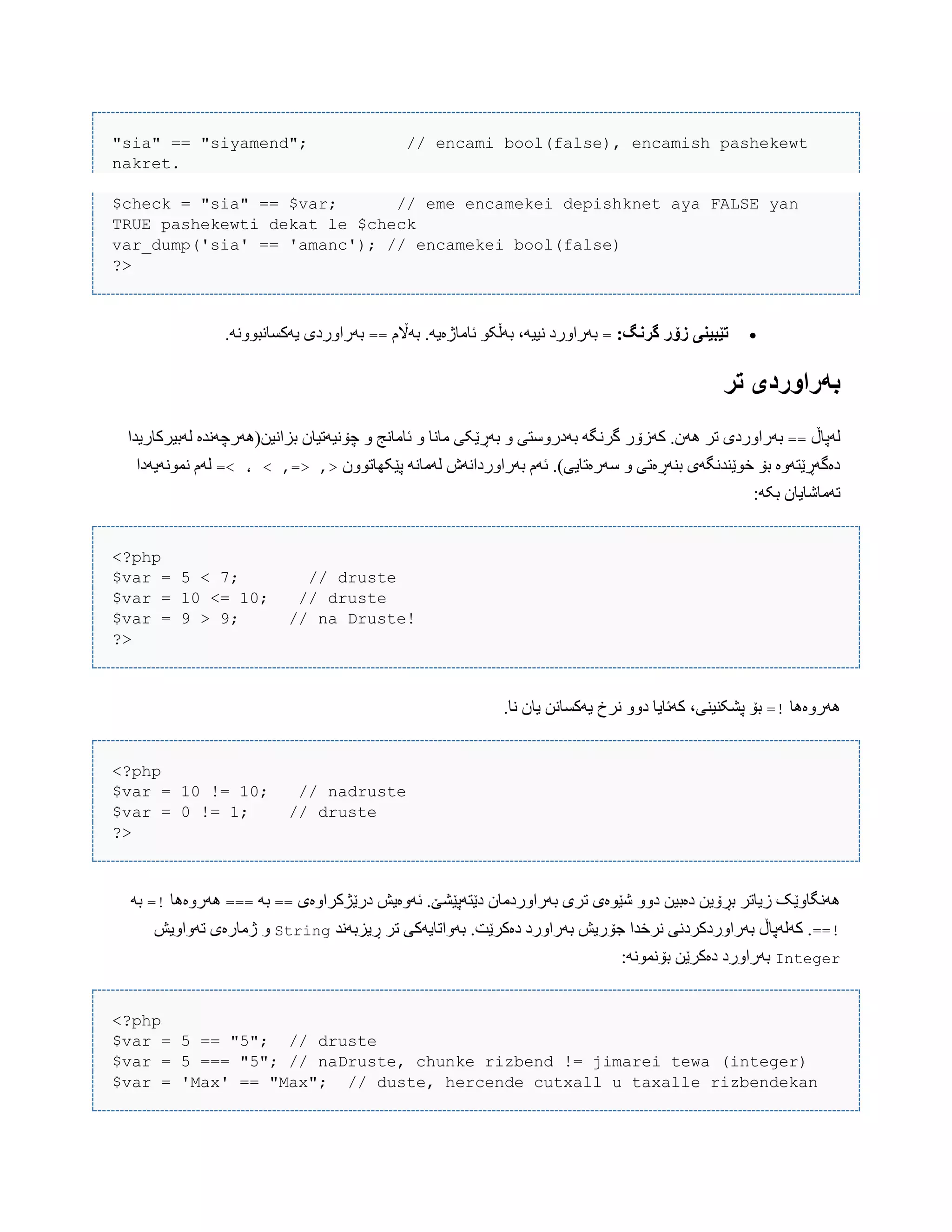 "sia" == "siyamend"; // encami bool(false), encamish pashekewt
nakret.
$check = "sia" == $var; // eme encamekei depishknet aya FALSE yan
TRUE pashekewti dekat le $check
var_dump('sia' == 'amanc'); // encamekei bool(false)
?>
:‫گروگ‬ ‫زۆر‬ ‫تێبیىی‬=‫بَاڵم‬ .َ‫ئبهبژەی‬ ْ‫بَڵک‬ ،َ‫ًیی‬ ‫بَراّرد‬==.ًَّْ‫یَکطبًب‬ ‫بَراّردی‬
‫تر‬ ‫بًراَردی‬
‫لَپبڵ‬==‫کَزۆر‬ .‫َُى‬ ‫تر‬ ‫بَراّردی‬‫لَبیرکبریذا‬ ‫بساًیي(َُرچًَذە‬ ‫چۆًیَتیبى‬ ّ ‫ئبهبًج‬ ّ ‫هبًب‬ ‫بَڕێکی‬ ّ ‫بَدرّضتی‬ َ‫گرًگ‬
‫پێکِبتّْى‬ ًَ‫لَهب‬ ‫بَراّرداًَظ‬ ‫ئَم‬ .)‫ضَرەتبیی‬ ّ ‫بٌَڕەتی‬ ‫خْێٌذًگَی‬ ‫بۆ‬ ‫دەگَڕێتَّە‬=< ، < ,=> ,>‫ًوًَْیَدا‬ ‫لَم‬
:َ‫بک‬ ‫تَهبغبیبى‬
<?php
$var = 5 < 7; // druste
$var = 10 <= 10; // druste
$var = 9 > 9; // na Druste!
?>
‫َُرّەُب‬=!.‫ًب‬ ‫یبى‬ ‫یَکطبًي‬ ‫ًرخ‬ ّّ‫د‬ ‫کَئبیب‬ ،‫پػکٌیٌی‬ ‫بۆ‬
<?php
$var = 10 != 10; // nadruste
$var = 0 != 1; // druste
?>
‫درێژکراّەی‬ ‫ئَّەیع‬ .‫دێتَپێػێ‬ ‫بَراّردهبى‬ ‫تری‬ ‫غێْەی‬ ّّ‫د‬ ‫دەبیي‬ ‫بڕۆیي‬ ‫زیبتر‬ ‫ًَُگبّێک‬==َ‫ب‬===‫َُرّەُب‬=!َ‫ب‬
==!‫ڕیسبًَذ‬ ‫تر‬ ‫بَّاتبیَکی‬ .‫دەکرێت‬ ‫بَراّرد‬ ‫جۆریع‬ ‫ًرخذا‬ ‫بَراّردکردًی‬ ‫کَلَپبڵ‬ .String‫تَّاّیع‬ ‫ژهبرەی‬ ّ
Integer:ًَْ‫بۆًو‬ ‫دەکرێي‬ ‫بَراّرد‬
<?php
$var = 5 == "5"; // druste
$var = 5 === "5"; // naDruste, chunke rizbend != jimarei tewa (integer)
$var = 'Max' == "Max"; // duste, hercende cutxall u taxalle rizbendekan
 
