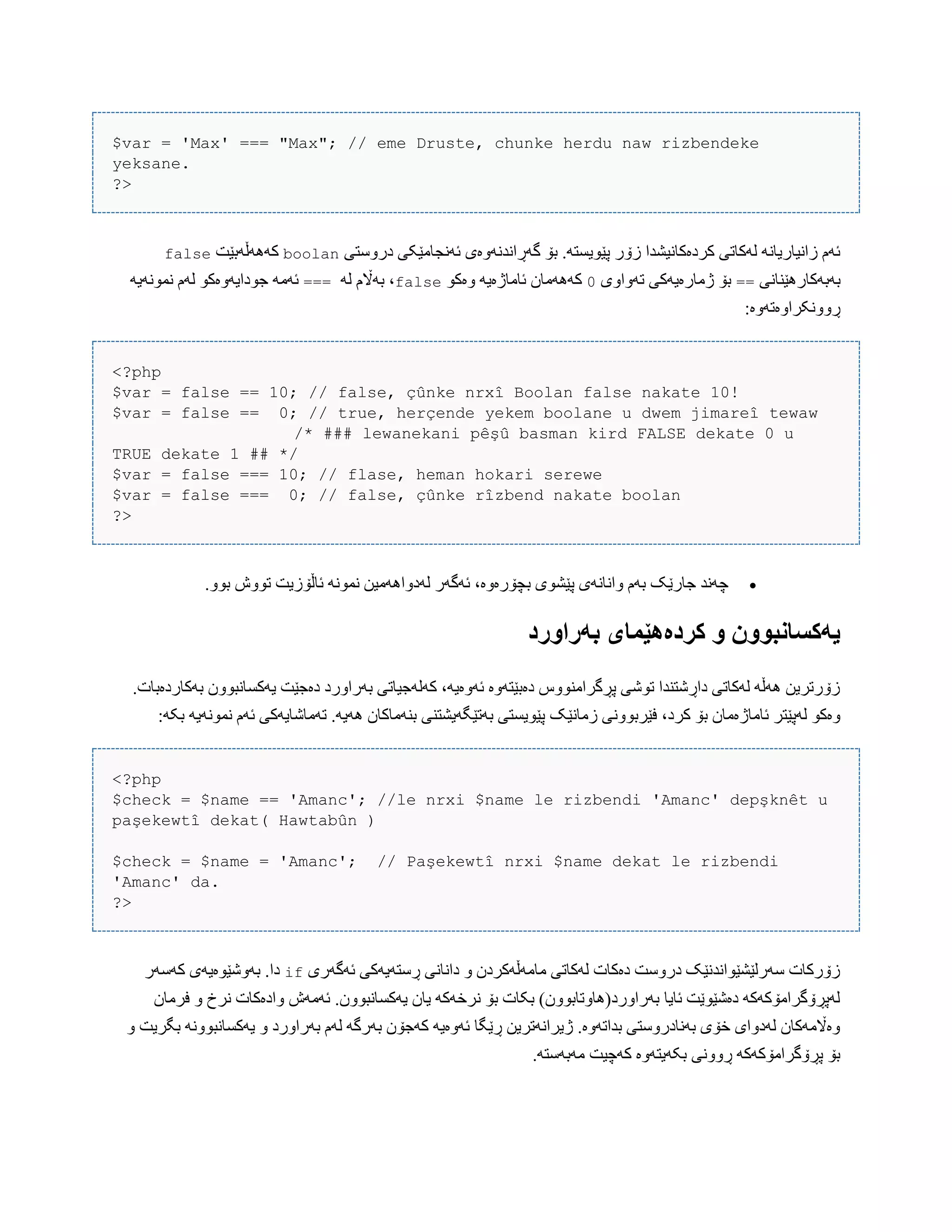 $var = 'Max' === "Max"; // eme Druste, chunke herdu naw rizbendeke
yeksane.
?>
‫درّضتی‬ ‫ئًَجبهێکی‬ ‫گَڕاًذًَّەی‬ ‫بۆ‬ .َ‫پێْیطت‬ ‫زۆر‬ ‫کردەکبًیػذا‬ ‫لَکبتی‬ ًَ‫زاًیبریب‬ ‫ئَم‬boolan‫کََُڵَبێت‬false
َ‫ب‬‫بَکبرُێٌبًی‬==‫تَّاّی‬ ‫ژهبرەیَکی‬ ‫بۆ‬0ْ‫ّەک‬ َ‫ئبهبژەی‬ ‫کََُهبى‬falseَ‫ل‬ ‫بَاڵم‬ ،===َ‫ًوًَْی‬ ‫لَم‬ ْ‫جْدایَّەک‬ َ‫ئَه‬
:‫ڕًّّکراّەتَّە‬
<?php
$var = false == 10; // false, çûnke nrxî Boolan false nakate 10!
$var = false == 0; // true, herçende yekem boolane u dwem jimareî tewaw
/* ### lewanekani pêşû basman kird FALSE dekate 0 u
TRUE dekate 1 ## */
$var = false === 10; // flase, heman hokari serewe
$var = false === 0; // false, çûnke rîzbend nakate boolan
?>
‫جبرێک‬ ‫چًَذ‬.ّْ‫ب‬ ‫تّْظ‬ ‫ئبڵۆزیت‬ ًَْ‫ًو‬ ‫لَدّاَُهیي‬ ‫ئَگَر‬ ،‫بچۆرەّە‬ ‫پێػْی‬ ‫ّاًبًَی‬ ‫بَم‬
‫بًراَرد‬ ‫کردەٌێمای‬ َ ‫یًکساوبَُن‬
.‫بَکبردەببت‬ ‫یَکطبًبّْى‬ ‫دەجێت‬ ‫بَراّرد‬ ‫کَلَجیبتی‬ ،َ‫ئَّەی‬ ‫دەبێتَّە‬ ‫پڕگراهٌّْش‬ ‫تْغی‬ ‫داڕغتٌذا‬ ‫لَکبتی‬ َ‫َُڵ‬ ‫زۆرتریي‬
‫زهبًێک‬ ‫فێربًّْی‬ ،‫کرد‬ ‫بۆ‬ ‫ئبهبژەهبى‬ ‫لَپێتر‬ ْ‫ّەک‬:َ‫بک‬ َ‫ًوًَْی‬ ‫ئَم‬ ‫تَهبغبیَکی‬ .َ‫َُی‬ ‫بٌَهبکبى‬ ‫بَتێگَیػتٌی‬ ‫پێْیطتی‬
<?php
$check = $name == 'Amanc'; //le nrxi $name le rizbendi 'Amanc' depşknêt u
paşekewtî dekat( Hawtabûn )
$check = $name = 'Amanc'; // Paşekewtî nrxi $name dekat le rizbendi
'Amanc' da.
?>
‫ئَگَری‬ ‫ڕضتَیَکی‬ ‫داًبًی‬ ّ ‫هبهَڵَکردى‬ ‫لَکبتی‬ ‫دەکبت‬ ‫درّضت‬ ‫ضَرلێػێْاًذًێک‬ ‫زۆرکبت‬if‫کَضَر‬ ‫بَّغێْەیَی‬ .‫دا‬
.‫یَکطبًبّْى‬ ‫یبى‬ َ‫ًرخَک‬ ‫بۆ‬ ‫بکبت‬ )‫بَراّرد(ُبّتببّْى‬ ‫ئبیب‬ ‫دەغێْێت‬ َ‫لَپڕۆگراهۆکَک‬‫فرهبى‬ ّ ‫ًرخ‬ ‫ّادەکبت‬ ‫ئَهَظ‬
ّ ‫بگریت‬ ًَّْ‫یَکطبًب‬ ّ ‫بَراّرد‬ ‫لَم‬ َ‫بَرگ‬ ‫کَجۆى‬ َ‫ئَّەی‬ ‫ڕێگب‬ ‫ژیراًَتریي‬ .‫بذاتَّە‬ ‫بًَبدرّضتی‬ ‫خۆی‬ ‫لَدّای‬ ‫ّەاڵهَکبى‬
.َ‫هَبَضت‬ ‫کَچیت‬ ‫بکَیتَّە‬ ‫ڕًّّی‬ َ‫پڕۆگراهۆکَک‬ ‫بۆ‬
 