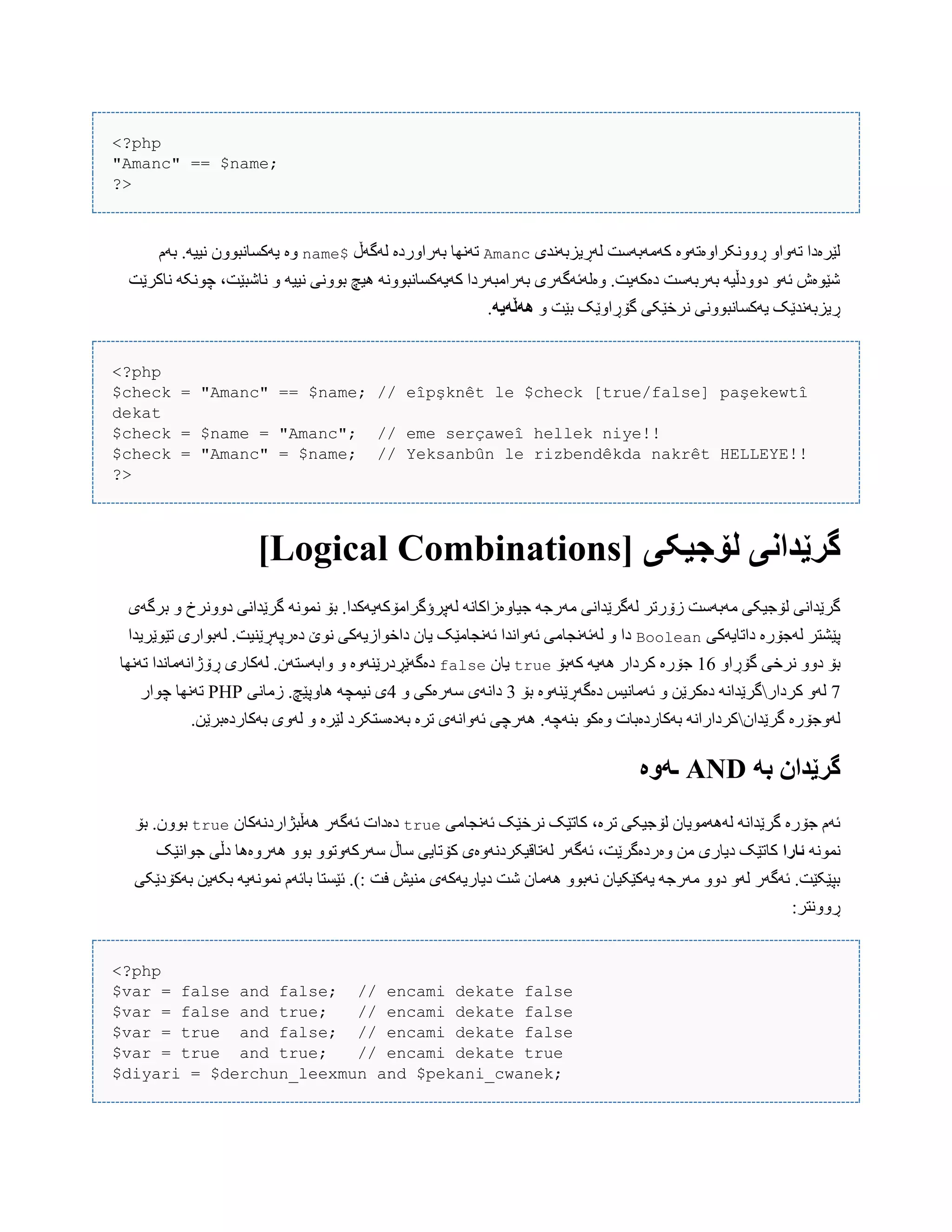 <?php
"Amanc" == $name;
?>
‫لَڕیسبًَذی‬ ‫کَهَبَضت‬ ‫ڕًّّکراّەتَّە‬ ّ‫تَّا‬ ‫لێرەدا‬Amanc‫لَگَڵ‬ ‫بَراّردە‬ ‫تًَِب‬$name‫بَم‬ .َ‫ًیی‬ ‫یَکطبًبّْى‬ ‫ّە‬
‫ًبکرێت‬ َ‫چًْک‬ ،‫ًبغبێت‬ ّ َ‫ًیی‬ ‫بًّْی‬ ‫ُیچ‬ ًَّْ‫کَیَکطبًب‬ ‫بَراهبَردا‬ ‫ّەلَئَگَری‬ .‫دەکَیت‬ ‫بَربَضت‬ َ‫دّّدڵی‬ َّ‫ئ‬ ‫غێْەظ‬
ّ ‫بێت‬ ‫گۆڕاّێک‬ ‫ًرخێکی‬ ‫یَکطبًبًّْی‬ ‫ڕیسبًَذێک‬ً‫ًٌڵًی‬.
<?php
$check = "Amanc" == $name; // eîpşknêt le $check [true/false] paşekewtî
dekat
$check = $name = "Amanc"; // eme serçaweî hellek niye!!
$check = "Amanc" = $name; // Yeksanbûn le rizbendêkda nakrêt HELLEYE!!
?>
[ ‫لۆجیکی‬ ‫گرێداوی‬Logical Combinations]
َ‫ه‬ ‫لَگرێذاًی‬ ‫زۆرتر‬ ‫هَبَضت‬ ‫لۆجیکی‬ ‫گرێذاًی‬‫برگَی‬ ّ ‫دًّّرخ‬ ‫گرێذاًی‬ ًَْ‫ًو‬ ‫بۆ‬ .‫لَپرؤگراهۆکَیَکذا‬ ًَ‫جیبّەزاکب‬ َ‫رج‬
‫داتبیَکی‬ ‫لَجۆرە‬ ‫پێػتر‬Boolean‫تێْێریذا‬ ‫لَبْاری‬ .‫دەرپَڕێٌیت‬ ‫ًْێ‬ ‫داخْازیَکی‬ ‫یبى‬ ‫ئًَجبهێک‬ ‫ئَّاًذا‬ ‫لَئًَجبهی‬ ّ ‫دا‬
ّ‫گۆڕا‬ ‫ًرخی‬ ّّ‫د‬ ‫بۆ‬16‫کَبۆ‬ َ‫َُی‬ ‫کردار‬ ‫جۆرە‬true‫یبى‬false‫ّابَضت‬ ّ ‫دەگَێڕدرێٌَّە‬‫تًَِب‬ ‫ڕۆژاًَهبًذا‬ ‫لَکبری‬ .‫َى‬
7‫کردار‬ َّ‫ل‬‫بۆ‬ ‫دەگَڕێٌَّە‬ ‫ئَهبًیص‬ ّ ‫دەکرێي‬ ًَ‫گرێذا‬3ّ ‫ضَرەکی‬ ‫داًَی‬4‫زهبًی‬ .‫ُبّپێچ‬ َ‫ًیوچ‬ ‫ی‬PHP‫چْار‬ ‫تًَِب‬
‫گرێذاى‬ ‫لَّجۆرە‬.‫بَکبردەبرێي‬ ‫لَّی‬ ّ ‫لێرە‬ ‫بَدەضتکرد‬ ‫ترە‬ ‫ئَّاًَی‬ ‫َُرچی‬ .َ‫بٌَچ‬ ْ‫ّەک‬ ‫بَکبردەببت‬ ًَ‫کردارا‬
ً‫ب‬ ‫گرێدان‬AND‫ـًَە‬
‫ئًَجبهی‬ ‫ًرخێک‬ ‫کبتێک‬ ،‫ترە‬ ‫لۆجیکی‬ ‫لََُهْیبى‬ ًَ‫گرێذا‬ ‫جۆرە‬ ‫ئَم‬true‫َُڵبژاردًَکبى‬ ‫ئَگَر‬ ‫دەدات‬true‫بۆ‬ .‫بّْى‬
ًَْ‫ًو‬‫ئارا‬‫جْاًێک‬ ‫دڵی‬ ‫َُرّەُب‬ ّْ‫ب‬ ّْ‫ضَرکَّت‬ ‫ضبڵ‬ ‫کۆتبیی‬ ‫لَتبقیکردًَّەی‬ ‫ئَگَر‬ ،‫ّەردەگرێت‬ ‫هي‬ ‫دیبری‬ ‫کبتێک‬
‫غ‬ ‫َُهبى‬ ّْ‫ًَب‬ ‫یَکێکیبى‬ َ‫هَرج‬ ّّ‫د‬ َّ‫ل‬ ‫ئَگَر‬ .‫بپێکێت‬‫فت‬ ‫هٌیع‬ ‫دیبریَکَی‬ ‫ت‬‫بَکۆدێکی‬ ‫بکَیي‬ َ‫ًوًَْی‬ ‫ببئَم‬ ‫ئێطتب‬ .):
:‫ڕًّّتر‬
<?php
$var = false and false; // encami dekate false
$var = false and true; // encami dekate false
$var = true and false; // encami dekate false
$var = true and true; // encami dekate true
$diyari = $derchun_leexmun and $pekani_cwanek;
 