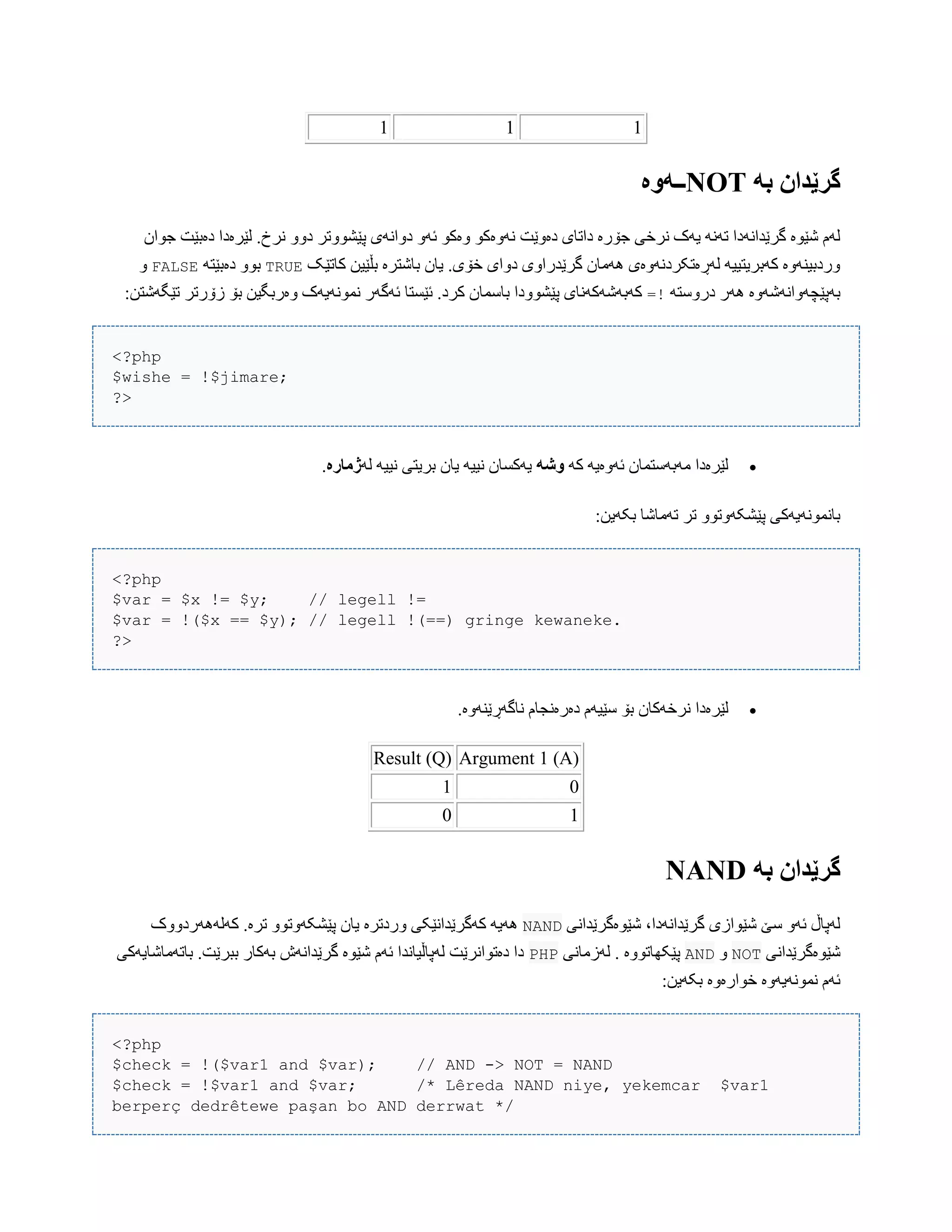 111
ً‫ب‬ ‫گرێدان‬NOT‫ــًَە‬
‫دەّێت‬ ‫داتبی‬ ‫جۆرە‬ ‫ًرخی‬ ‫یَک‬ ًََ‫ت‬ ‫گرێذاًَدا‬ ‫غێْە‬ ‫لَم‬‫جْاى‬ ‫دەبێت‬ ‫لێرەدا‬ .‫ًرخ‬ ّّ‫د‬ ‫پێػّْتر‬ ‫دّاًَی‬ َّ‫ئ‬ ْ‫ّەک‬ ْ‫ًَّەک‬
‫کبتێک‬ ‫بڵێیي‬ ‫ببغترە‬ ‫یبى‬ .‫خۆی‬ ‫دّای‬ ‫گرێذراّی‬ ‫َُهبى‬ ‫لَڕەتکردًَّەی‬ َ‫کَبریتیی‬ ‫ّردبیٌَّە‬TRUEَ‫دەبێت‬ ّْ‫ب‬FALSEّ
َ‫درّضت‬ ‫َُر‬ ‫بَپێچَّاًَغَّە‬=!‫بۆ‬ ‫ّەربگیي‬ ‫ًوًَْیَک‬ ‫ئَگَر‬ ‫ئێطتب‬ .‫کرد‬ ‫ببضوبى‬ ‫پێػّْدا‬ ‫کَبَغَکًَبی‬:‫تێگَغتي‬ ‫زۆرتر‬
<?php
$wishe = !$jimare;
?>
َ‫ک‬ َ‫ئَّەی‬ ‫هَبَضتوبى‬ ‫لێرەدا‬ً‫َش‬َ‫ل‬ َ‫ًیی‬ ‫بریتی‬ ‫یبى‬ َ‫ًیی‬ ‫یَکطبى‬‫ژمارە‬.
:‫بکَیي‬ ‫تَهبغب‬ ‫تر‬ ّْ‫پێػکَّت‬ ‫ببًوًَْیَکی‬
<?php
$var = $x != $y; // legell !=
$var = !($x == $y); // legell !(==) gringe kewaneke.
?>
‫لێرەدا‬.‫ًبگَڕێٌَّە‬ ‫دەرەًجبم‬ ‫ضێیَم‬ ‫بۆ‬ ‫ًرخَکبى‬
Argument 1 (A)Result (Q)
01
10
ً‫ب‬ ‫گرێدان‬NAND
‫غێْەگرێذاًی‬ ،‫گرێذاًَدا‬ ‫غێْازی‬ ‫ضێ‬ َّ‫ئ‬ ‫لَپبڵ‬NAND‫کَلََُردّّک‬ .‫ترە‬ ّْ‫پێػکَّت‬ ‫یبى‬ ‫ّردترە‬ ‫کَگرێذاًێکی‬ َ‫َُی‬
‫غێْەگرێذاًی‬NOTّAND‫لَزهبًی‬ . ‫پێکِبتّْە‬PHP‫ببتَهبغبیَکی‬ .‫ببرێت‬ ‫بَکبر‬ ‫گرێذاًَظ‬ ‫غێْە‬ ‫ئَم‬ ‫لَپبڵیبًذا‬ ‫دەتْاًرێت‬ ‫دا‬
:‫بکَیي‬ ‫خْارەّە‬ ‫ًوًَْیَّە‬ ‫ئَم‬
<?php
$check = !($var1 and $var); // AND -> NOT = NAND
$check = !$var1 and $var; /* Lêreda NAND niye, yekemcar $var1
berperç dedrêtewe paşan bo AND derrwat */
 