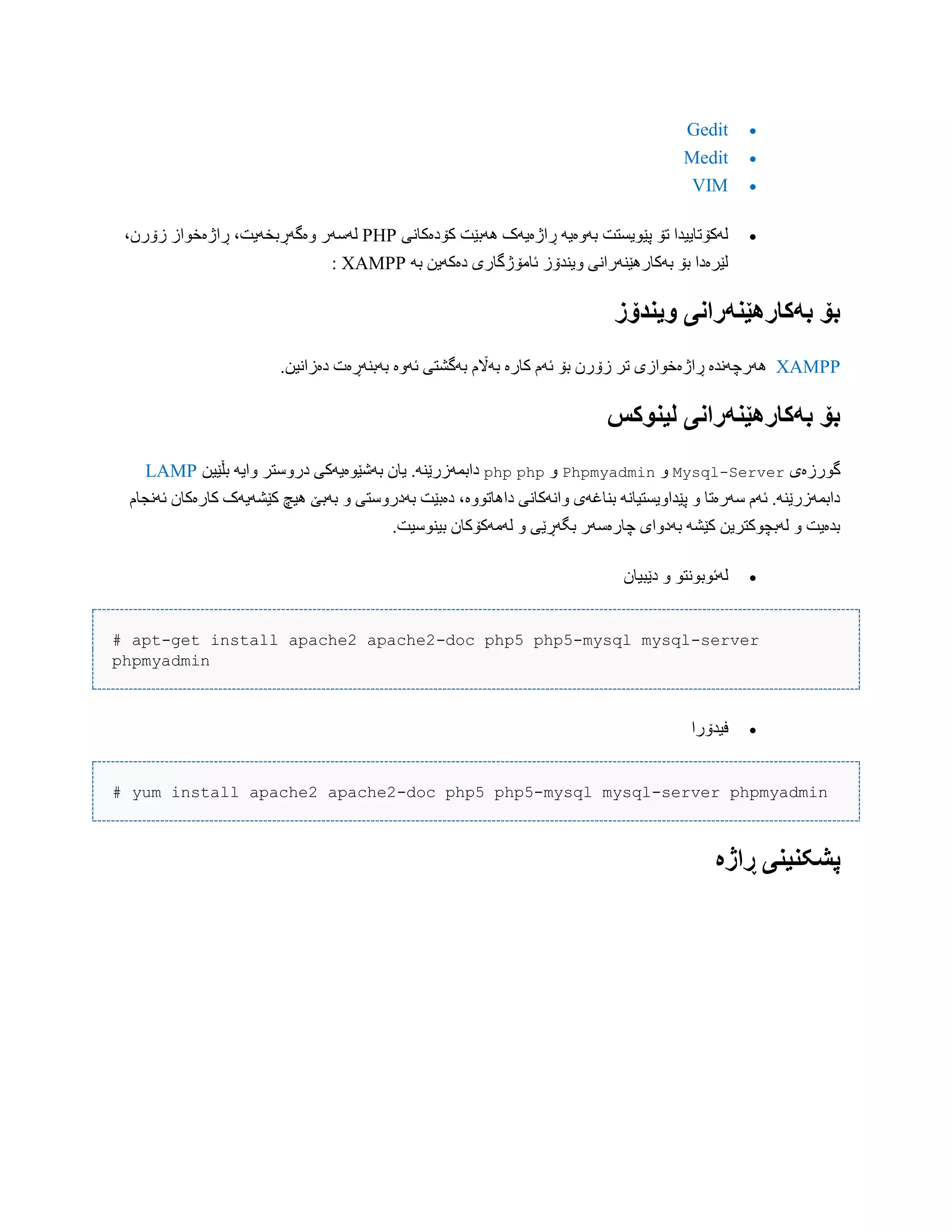Gedit
Medit
VIM
‫کۆدەکبًی‬ ‫َُبێت‬ ‫ڕاژەیَک‬ َ‫بَّەی‬ ‫پێْیطتت‬ ‫تۆ‬ ‫لَکۆتبییذا‬PHP‫ّەگَڕب‬ ‫لَضَر‬،‫زۆرى‬ ‫ڕاژەخْاز‬ ،‫خَیت‬
َ‫ب‬ ‫دەکَیي‬ ‫ئبهۆژگبری‬ ‫ّیٌذۆز‬ ‫بَکبرُێٌَراًی‬ ‫بۆ‬ ‫لێرەدا‬XAMPP:
‫َیىدۆز‬ ‫بًکارٌێىًراوی‬ ‫بۆ‬
XAMPP‫َُر‬‫ئَّە‬ ‫بَگػتی‬ ‫بَاڵم‬ ‫کبرە‬ ‫ئَم‬ ‫بۆ‬ ‫زۆرى‬ ‫تر‬ ‫ڕاژەخْازی‬ ‫چًَذە‬.‫دەزاًیي‬ ‫بَبٌَڕەت‬
‫لیىُکس‬ ‫بًکارٌێىًراوی‬ ‫بۆ‬
‫گْرزەی‬Mysql-ServerّPhpmyadminّphpphp‫بڵێیي‬ َ‫ّای‬ ‫درّضتر‬ ‫بَغێْەیَکی‬ ‫یبى‬ .ٌَ‫دابوَزرێ‬LAMP
‫داُبتّْە‬ ‫ّاًَکبًی‬ ‫بٌبغَی‬ ًَ‫پێذاّیطتیب‬ ّ ‫ضَرەتب‬ ‫ئَم‬ .ٌَ‫دابوَزرێ‬‫ئًَجبم‬ ‫کبرەکبى‬ ‫کێػَیَک‬ ‫ُیچ‬ ‫بَبێ‬ ّ ‫بَدرّضتی‬ ‫دەبێت‬ ،
.‫بیٌْضیت‬ ‫لَهَکۆکبى‬ ّ ‫بگَڕێی‬ ‫چبرەضَر‬ ‫بَدّای‬ َ‫کێػ‬ ‫لَبچْکتریي‬ ّ ‫بذەیت‬
‫دێبیبى‬ ّ ْ‫لَئْبًْت‬
# apt-get install apache2 apache2-doc php5 php5-mysql mysql-server
phpmyadmin
‫فیذۆرا‬
# yum install apache2 apache2-doc php5 php5-mysql mysql-server phpmyadmin
‫ڕاژە‬ ‫پشکىیىی‬
 