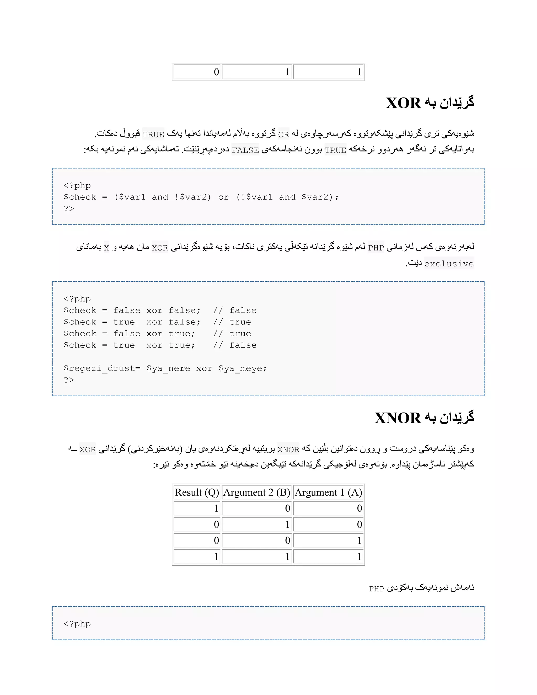 110
ً‫ب‬ ‫گرێدان‬XOR
َ‫ل‬ ‫کَرضَرچبّەی‬ ‫پێػکَّتّْە‬ ‫گرێذاًی‬ ‫تری‬ ‫غێْەیَکی‬OR‫یَک‬ ‫تًَِب‬ ‫لَهَیبًذا‬ ‫بَاڵم‬ ‫گرتّْە‬TRUE.‫دەکبت‬ ‫قبّْڵ‬
َ‫ًرخَک‬ ّّ‫َُرد‬ ‫ئَگَر‬ ‫تر‬ ‫بَّاتبیَکی‬TRUE‫ئًَجبهَکَی‬ ‫بّْى‬FALSE:َ‫بک‬ َ‫ًوًَْی‬ ‫ئَم‬ ‫تَهبغبیَکی‬ .‫دەردەپَڕێٌێت‬
<?php
$check = ($var1 and !$var2) or (!$var1 and $var2);
?>
‫لَزهبًی‬ ‫کَش‬ ‫لَبَرئَّەی‬PHP‫غێْەگرێذاًی‬ َ‫بۆی‬ ،‫ًبکبت‬ ‫یَکتری‬ ‫تێکَڵی‬ ًَ‫گرێذا‬ ‫غێْە‬ ‫لَم‬XORّ َ‫َُی‬ ‫هبى‬X‫بَهبًبی‬
exclusive.‫دێت‬
<?php
$check = false xor false; // false
$check = true xor false; // true
$check = false xor true; // true
$check = true xor true; // false
$regezi_drust= $ya_nere xor $ya_meye;
?>
ً‫ب‬ ‫گرێدان‬XNOR
َ‫ک‬ ‫بڵێیي‬ ‫دەتْاًیي‬ ‫ڕّّى‬ ّ ‫درّضت‬ ‫پێٌبضَیَکی‬ ْ‫ّەک‬XNOR‫گرێذاًی‬ )‫(بًََخێرکردًی‬ ‫یبى‬ ‫لَڕەتکردًَّەی‬ َ‫بریتیی‬XORَ‫ــ‬
‫ئێرە‬ ْ‫ّەک‬ ‫خػتَّە‬ ْ‫ًێ‬ ٌَ‫دەیخَی‬ ‫تێبگَیي‬ َ‫گرێذاًَک‬ ‫لَلۆجیکی‬ ‫بۆئَّەی‬ .‫پێذاّە‬ ‫ئبهبژەهبى‬ ‫کَپێػتر‬:
Argument 1 (A)Argument 2 (B)Result (Q)
001
010
100
111
‫بَکۆدی‬ ‫ًوًَْیَک‬ ‫ئَهَظ‬PHP
<?php
 