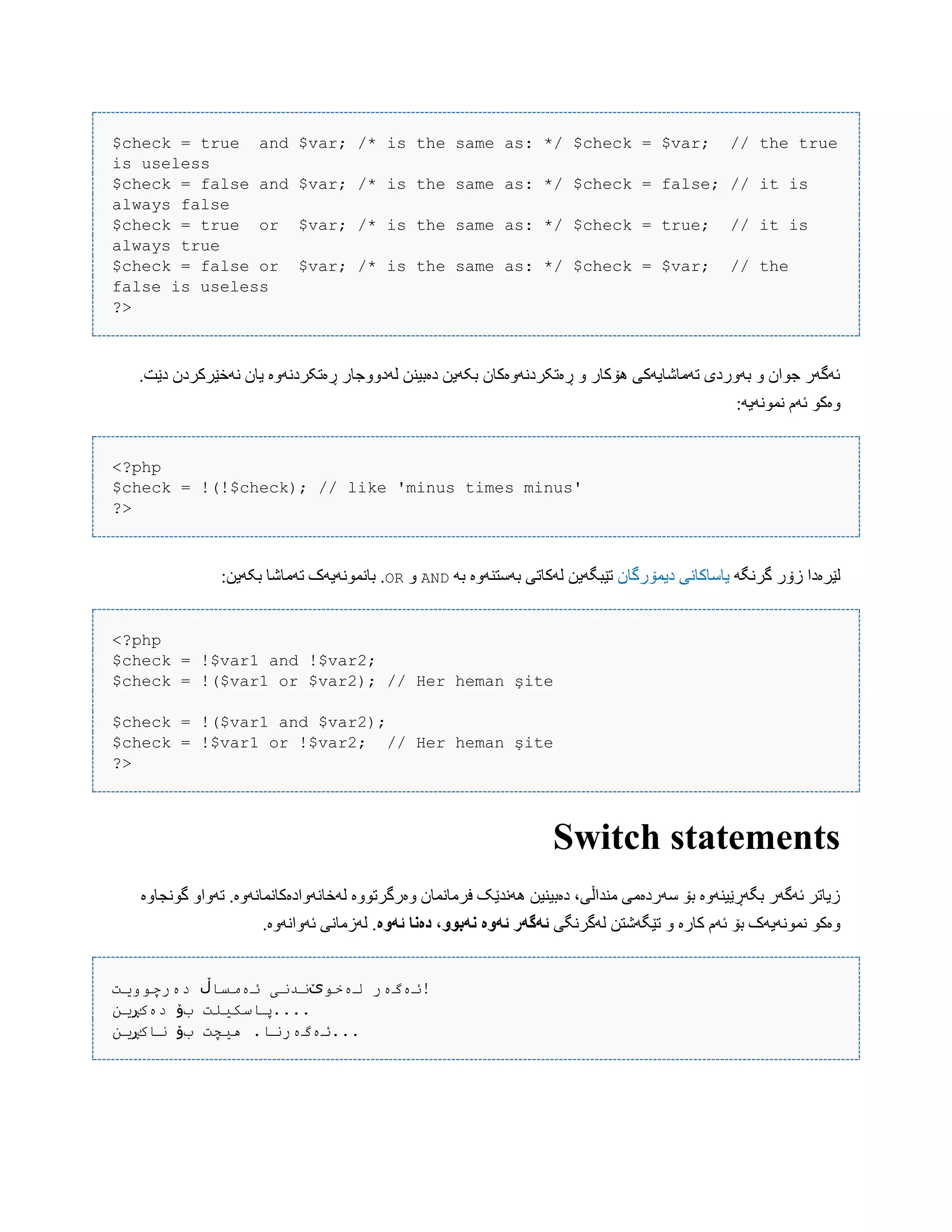 $check = true and $var; /* is the same as: */ $check = $var; // the true
is useless
$check = false and $var; /* is the same as: */ $check = false; // it is
always false
$check = true or $var; /* is the same as: */ $check = true; // it is
always true
$check = false or $var; /* is the same as: */ $check = $var; // the
false is useless
?>
.‫دێت‬ ‫ًَخێرکردى‬ ‫یبى‬ ‫ڕەتکردًَّە‬ ‫لَدّّجبر‬ ‫دەبیٌي‬ ‫بکَیي‬ ‫ڕەتکردًَّەکبى‬ ّ ‫ُۆکبر‬ ‫تَهبغبیَکی‬ ‫بَّردی‬ ّ ‫جْاى‬ ‫ئَگَر‬
:َ‫ًوًَْی‬ ‫ئَم‬ ْ‫ّەک‬
<?php
$check = !(!$check); // like 'minus times minus'
?>
َ‫گرًگ‬ ‫زۆر‬ ‫لێرەدا‬‫دیوۆرگبى‬ ‫یبضبکبًی‬َ‫ب‬ ‫بَضتٌَّە‬ ‫لَکبتی‬ ‫تێبگَیي‬ANDّOR:‫بکَیي‬ ‫تَهبغب‬ ‫ببًوًَْیَک‬ .
<?php
$check = !$var1 and !$var2;
$check = !($var1 or $var2); // Her heman şite
$check = !($var1 and $var2);
$check = !$var1 or !$var2; // Her heman şite
?>
Switch statements
‫گًْجبّە‬ ّ‫تَّا‬ .‫لَخبًَّادەکبًوبًَّە‬ ‫ّەرگرتّْە‬ ‫فرهبًوبى‬ ‫ًَُذێک‬ ‫دەبیٌیي‬ ،‫هٌذاڵی‬ ‫ضَردەهی‬ ‫بۆ‬ ‫بگَڕێیٌَّە‬ ‫ئَگَر‬ ‫زیبتر‬
‫لَگرًگی‬ ‫تێگَغتي‬ ّ ‫کبرە‬ ‫ئَم‬ ‫بۆ‬ ‫ًوًَْیَک‬ ْ‫ّەک‬‫ئًَە‬ ‫دەوا‬ ،َُ‫وًب‬ ‫ئًَە‬ ‫ئًگًر‬.‫ئَّاًَّە‬ ‫لَزهبًی‬ .
‫لەخو‬ ‫ئەگەر‬‫ێ‬‫ئەمسا‬ ‫ندنی‬‫ڵ‬‫دەرچوویت‬ !
‫ب‬ ‫پاسکیلت‬‫ۆ‬‫دەک‬‫ڕ‬‫ین‬ ....
‫ب‬ ‫هیچت‬ .‫ئەگەرنا‬‫ۆ‬‫ناک‬‫ڕ‬‫ین‬ ...
 