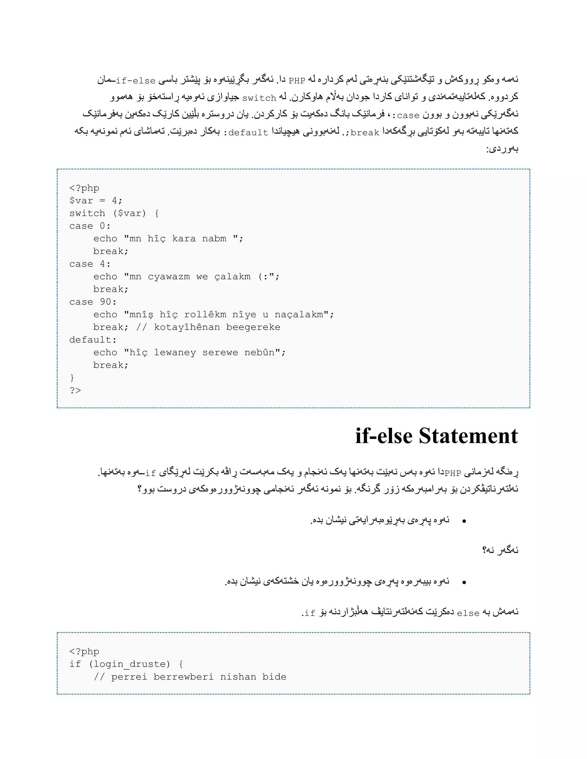 َ‫ل‬ ‫کردارە‬ ‫لَم‬ ‫بٌَڕەتی‬ ‫تێگَغتٌێکی‬ ّ ‫ڕّّکَظ‬ ْ‫ّەک‬ َ‫ئَه‬PHP‫ببضی‬ ‫پێػتر‬ ‫بۆ‬ ‫بگڕێیٌَّە‬ ‫ئَگَر‬ .‫دا‬if-else‫ــوبى‬
َ‫ل‬ .‫ُبّکبرى‬ ‫بَاڵم‬ ‫جْداى‬ ‫کبردا‬ ‫تْاًبی‬ ّ ‫کَلَتبیبَتوًَذی‬ .‫کردّّە‬switch‫ڕاضتَخۆ‬ َ‫ئَّەی‬ ‫جیبّازی‬ّْ‫َُه‬ ‫بۆ‬
‫بّْى‬ ّ ‫ًَبّْى‬ ‫ئَگَرێکی‬case:‫بَفرهبًێک‬ ‫دەکَیي‬ ‫کبرێک‬ ‫بڵێیي‬ ‫درّضترە‬ ‫یبى‬ .‫کبرکردى‬ ‫بۆ‬ ‫دەکَیت‬ ‫ببًگ‬ ‫فرهبًێک‬ ،
‫بڕگَکَدا‬ ‫لَکۆتبیی‬ َّ‫ب‬ َ‫تبیبَت‬ ‫کَتًَِب‬break;‫ُیچیبًذا‬ ‫لًََبًّْی‬ .default:َ‫بک‬ َ‫ًوًَْی‬ ‫ئَم‬ ‫تَهبغبی‬ .‫دەبرێت‬ ‫بَکبر‬
:‫بَّردی‬
<?php
$var = 4;
switch ($var) {
case 0:
echo "mn hîç kara nabm ";
break;
case 4:
echo "mn cyawazm we çalakm (:";
break;
case 90:
echo "mnîş hîç rollêkm nîye u naçalakm";
break; // kotayîhênan beegereke
default:
echo "hîç lewaney serewe nebûn";
break;
}
?>
if-else Statement
‫لَزهبًی‬ َ‫ڕەًگ‬PHP‫لَڕێگبی‬ ‫بکرێت‬ َ‫ڕاڤ‬ ‫هَبَضَت‬ ‫یَک‬ ّ ‫ئًَجبم‬ ‫یَک‬ ‫بَتًَِب‬ ‫ًَبێت‬ ‫بَش‬ ‫ئَّە‬ ‫دا‬if.‫بَتًَِب‬ ‫ــَّە‬
‫بّْ؟‬ ‫درّضت‬ ‫چًَّْژّّرەّەکَی‬ ‫ئًَجبهی‬ ‫ئَگَر‬ ًَْ‫ًو‬ ‫بۆ‬ .َ‫گرًگ‬ ‫زۆر‬ َ‫بَراهبَرەک‬ ‫بۆ‬ ‫ئَلتَرًبتیڤکردى‬
‫ًی‬ ‫بَڕێْەبَرایَتی‬ ‫پَڕەی‬ ‫ئَّە‬.‫بذە‬ ‫ػبى‬
‫ًَ؟‬ ‫ئَگَر‬
.‫بذە‬ ‫ًیػبى‬ ‫خػتَکَی‬ ‫یبى‬ ‫چًَّْژّّرەّە‬ ‫پَڕەی‬ ‫بیبَرەّە‬ ‫ئَّە‬
َ‫ب‬ ‫ئَهَظ‬else‫بۆ‬ ًَ‫َُڵبژارد‬ ‫کَئَلتَرًتبیڤ‬ ‫دەکرێت‬if.
<?php
if (login_druste) {
// perrei berrewberi nishan bide
 