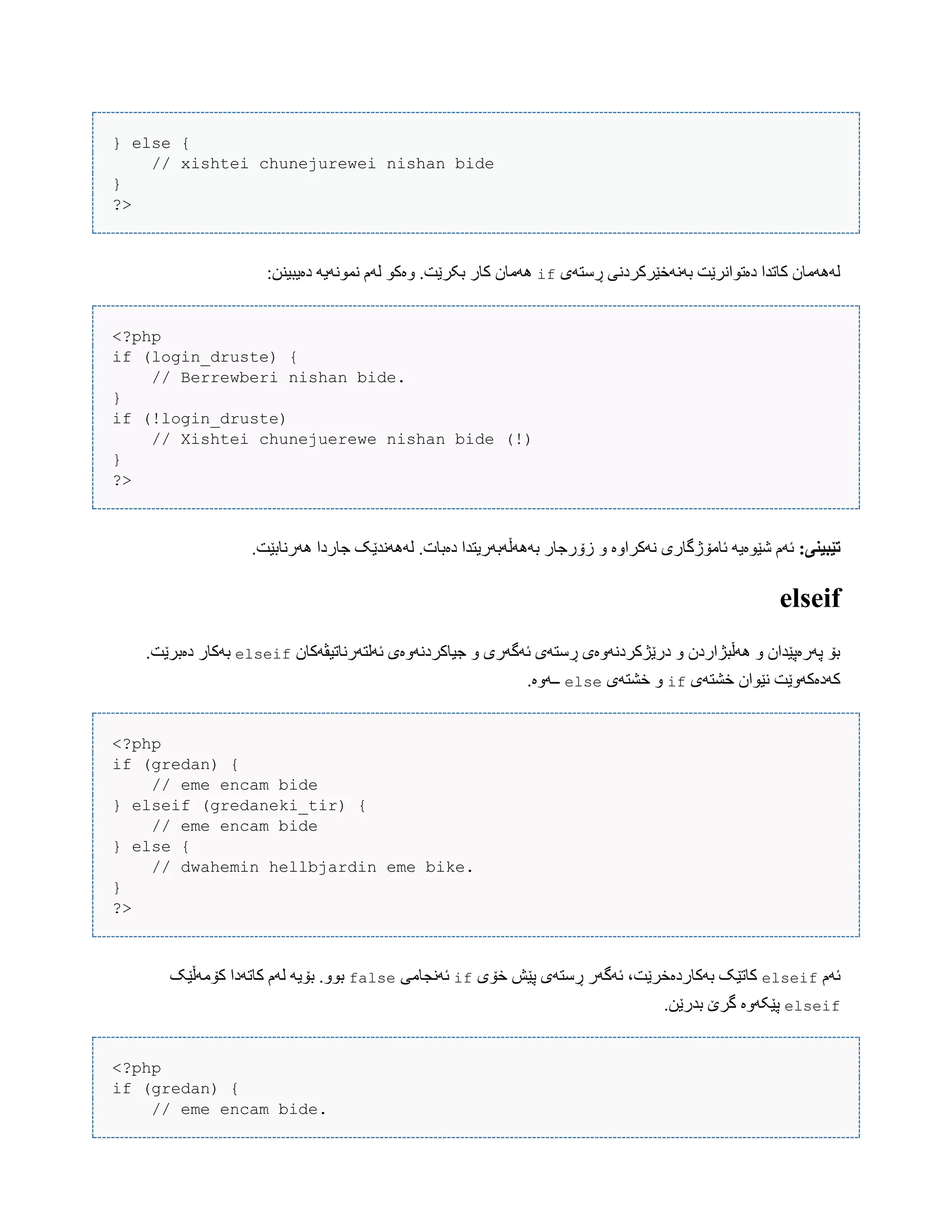 } else {
// xishtei chunejurewei nishan bide
}
?>
‫ڕضتَی‬ ‫بًََخێرکردًی‬ ‫دەتْاًرێت‬ ‫کبتذا‬ ‫لََُهبى‬if:‫دەیبیٌي‬ َ‫ًوًَْی‬ ‫لَم‬ ْ‫ّەک‬ .‫بکرێت‬ ‫کبر‬ ‫َُهبى‬
<?php
if (login_druste) {
// Berrewberi nishan bide.
}
if (!login_druste)
// Xishtei chunejuerewe nishan bide (!)
}
?>
:‫تێبیىی‬ّ ‫ًَکراّە‬ ‫ئبهۆژگبری‬ َ‫غێْەی‬ ‫ئَم‬.‫َُرًببێت‬ ‫جبردا‬ ‫لًََُذێک‬ .‫دەببت‬ ‫بََُڵَبَریتذا‬ ‫زۆرجبر‬
elseif
‫ئَلتَرًبتیڤَکبى‬ ‫جیبکردًَّەی‬ ّ ‫ئَگَری‬ ‫ڕضتَی‬ ‫درێژکردًَّەی‬ ّ ‫َُڵبژاردى‬ ّ ‫پَرەپێذاى‬ ‫بۆ‬elseif.‫دەبرێت‬ ‫بَکبر‬
‫خػتَی‬ ‫ًێْاى‬ ‫کَدەکَّێت‬if‫خػتَی‬ ّelse.‫ــَّە‬
<?php
if (gredan) {
// eme encam bide
} elseif (gredaneki_tir) {
// eme encam bide
} else {
// dwahemin hellbjardin eme bike.
}
?>
‫ئَم‬elseif‫خۆی‬ ‫پێع‬ ‫ڕضتَی‬ ‫ئَگَر‬ ،‫بَکبردەخرێت‬ ‫کبتێک‬if‫ئًَجبهی‬false‫کۆهَڵێک‬ ‫کبتَدا‬ ‫لَم‬ َ‫بۆی‬ .ّْ‫ب‬
elseif.‫بذرێي‬ ‫گرێ‬ ‫پێکَّە‬
<?php
if (gredan) {
// eme encam bide.
 