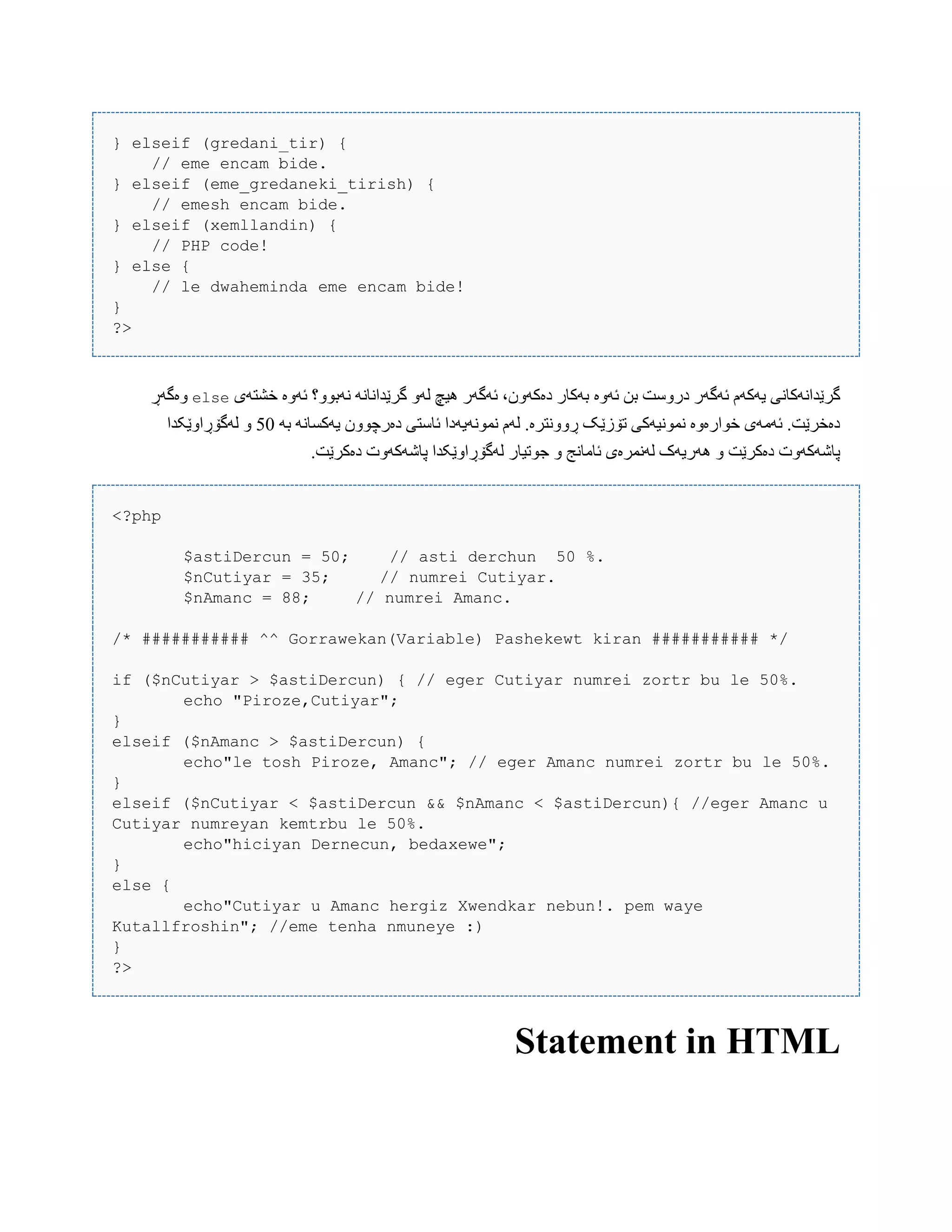 } elseif (gredani_tir) {
// eme encam bide.
} elseif (eme_gredaneki_tirish) {
// emesh encam bide.
} elseif (xemllandin) {
// PHP code!
} else {
// le dwaheminda eme encam bide!
}
?>
‫ئَّە‬ ‫بي‬ ‫درّضت‬ ‫ئَگَر‬ ‫یَکَم‬ ‫گرێذاًَکبًی‬‫خػتَی‬ ‫ئَّە‬ ‫ًَبّْ؟‬ ًَ‫گرێذاًب‬ َّ‫ل‬ ‫ُیچ‬ ‫ئَگَر‬ ،‫دەکَّى‬ ‫بَکبر‬else‫ّەگَڕ‬
َ‫ب‬ ًَ‫یَکطب‬ ‫دەرچّْى‬ ‫ئبضتی‬ ‫ًوًَْیَدا‬ ‫لَم‬ .‫ڕًّّترە‬ ‫تۆزێک‬ ‫ًوًْیَکی‬ ‫خْارەّە‬ ‫ئَهَی‬ .‫دەخرێت‬50‫لَگۆڕاّێکذا‬ ّ
.‫دەکرێت‬ ‫پبغَکَّت‬ ‫لَگۆڕاّێکذا‬ ‫جْتیبر‬ ّ ‫ئبهبًج‬ ‫لًَورەی‬ ‫َُریَک‬ ّ ‫دەکرێت‬ ‫پبغَکَّت‬
<?php
$astiDercun = 50; // asti derchun 50 %.
$nCutiyar = 35; // numrei Cutiyar.
$nAmanc = 88; // numrei Amanc.
/* ########### ^^ Gorrawekan(Variable) Pashekewt kiran ########### */
if ($nCutiyar > $astiDercun) { // eger Cutiyar numrei zortr bu le 50%.
echo "Piroze,Cutiyar";
}
elseif ($nAmanc > $astiDercun) {
echo"le tosh Piroze, Amanc"; // eger Amanc numrei zortr bu le 50%.
}
elseif ($nCutiyar < $astiDercun && $nAmanc < $astiDercun){ //eger Amanc u
Cutiyar numreyan kemtrbu le 50%.
echo"hiciyan Dernecun, bedaxewe";
}
else {
echo"Cutiyar u Amanc hergiz Xwendkar nebun!. pem waye
Kutallfroshin"; //eme tenha nmuneye :)
}
?>
Statement in HTML
 