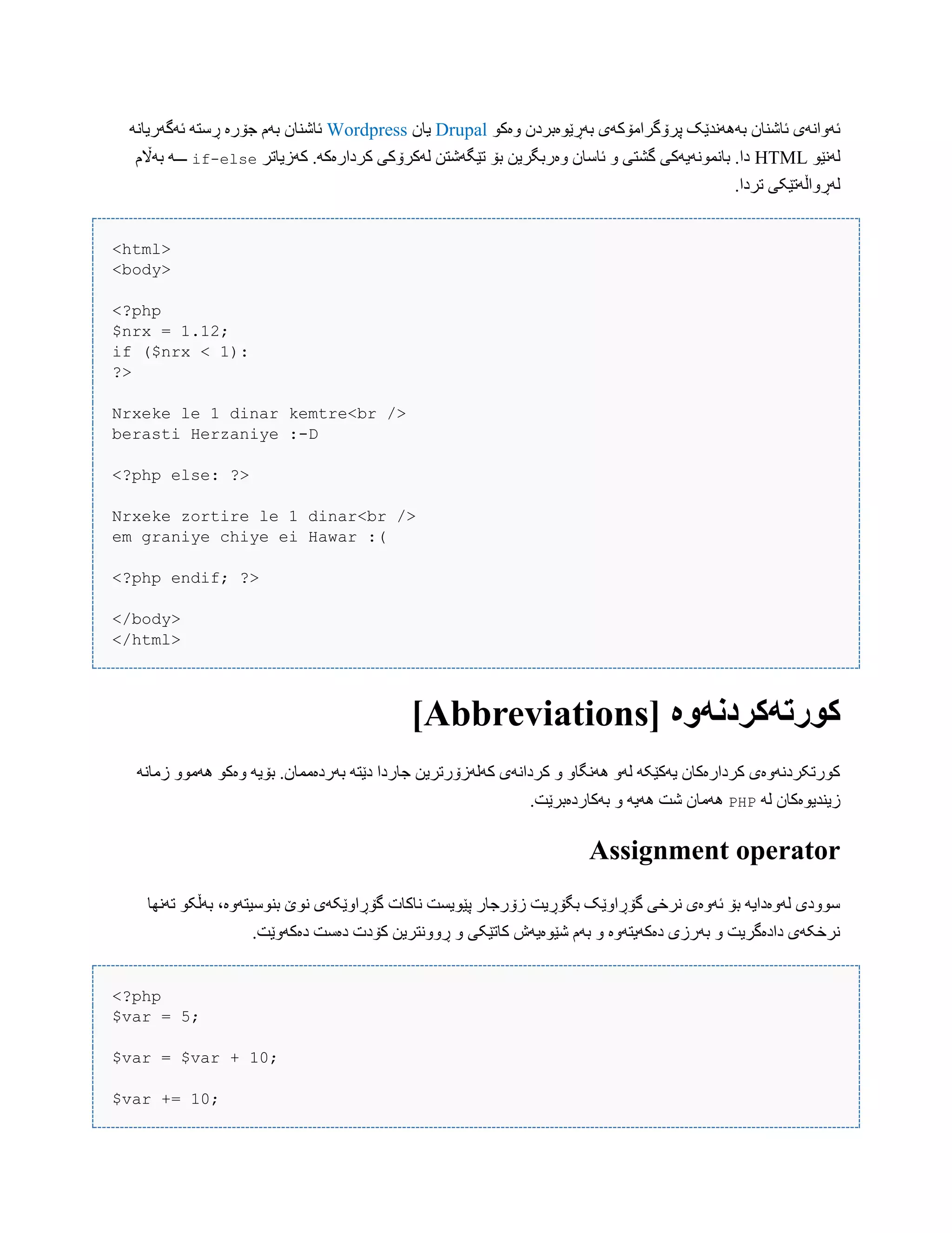 ‫بَڕێْەبرد‬ ‫پرۆگراهۆکَی‬ ‫بًََُذێک‬ ‫ئبغٌبى‬ ‫ئَّاًَی‬ْ‫ّەک‬ ‫ى‬Drupal‫یبى‬Wordpressًَ‫ئَگَریب‬ َ‫ڕضت‬ ‫جۆرە‬ ‫بَم‬ ‫ئبغٌبى‬
ْ‫لًَێ‬HTML‫کَزیبتر‬ .َ‫کردارەک‬ ‫لَکرۆکی‬ ‫تێگَغتي‬ ‫بۆ‬ ‫ّەربگریي‬ ‫ئبضبى‬ ّ ‫گػتی‬ ‫ببًوًَْیَکی‬ .‫دا‬if-else‫بَاڵم‬ َ‫ـــ‬
.‫تردا‬ ‫لَڕّاڵَتێکی‬
<html>
<body>
<?php
$nrx = 1.12;
if ($nrx < 1):
?>
Nrxeke le 1 dinar kemtre<br />
berasti Herzaniye :-D
<?php else: ?>
Nrxeke zortire le 1 dinar<br />
em graniye chiye ei Hawar :(
<?php endif; ?>
</body>
</html>
[ ‫کُرتًکردوًَە‬Abbreviations]
ًَ‫زهب‬ ّْ‫َُه‬ ْ‫ّەک‬ َ‫بۆی‬ .‫بَردەهوبى‬ َ‫دێت‬ ‫جبردا‬ ‫کَلَزۆرتریي‬ ‫کرداًَی‬ ّ ّ‫ًَُگب‬ َّ‫ل‬ َ‫یَکێک‬ ‫کردارەکبى‬ ‫کْرتکردًَّەی‬
َ‫ل‬ ‫زیٌذیْەکبى‬PHP.‫بَکبردەبرێت‬ ّ َ‫َُی‬ ‫غت‬ ‫َُهبى‬
Assignment operator
‫تًَِب‬ ْ‫بَڵک‬ ،‫بٌْضیتَّە‬ ‫ًْێ‬ ‫گۆڕاّێکَی‬ ‫ًبکبت‬ ‫پێْیطت‬ ‫زۆرجبر‬ ‫بگۆڕیت‬ ‫گۆڕاّێک‬ ‫ًرخی‬ ‫ئَّەی‬ ‫بۆ‬ َ‫لَّەدای‬ ‫ضّْدی‬
.‫دەکَّێت‬ ‫دەضت‬ ‫کۆدت‬ ‫ڕًّّتریي‬ ّ ‫کبتێکی‬ ‫غێْەیَظ‬ ‫بَم‬ ّ ‫دەکَیتَّە‬ ‫بَرزی‬ ّ ‫دادەگریت‬ ‫ًرخکَی‬
<?php
$var = 5;
$var = $var + 10;
$var += 10;
 