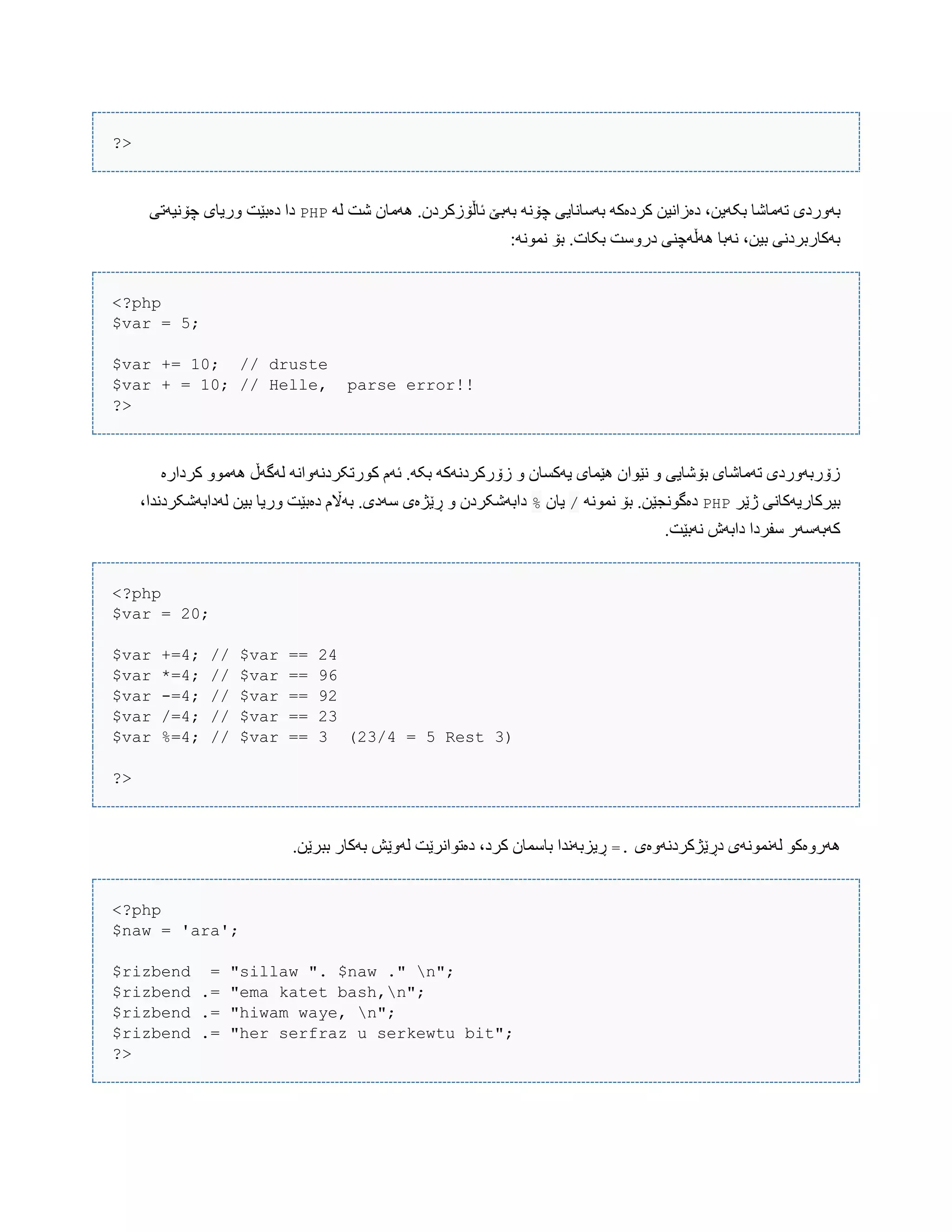 ?>
‫بک‬ ‫تَهبغب‬ ‫بَّردی‬َ‫ل‬ ‫غت‬ ‫َُهبى‬ .‫ئبڵۆزکردى‬ ‫بَبێ‬ ًَ‫چۆ‬ ‫بَضبًبیی‬ َ‫کردەک‬ ‫دەزاًیي‬ ،‫َیي‬PHP‫چۆًیَتی‬ ‫ّریبی‬ ‫دەبێت‬ ‫دا‬
:ًَْ‫ًو‬ ‫بۆ‬ .‫بکبت‬ ‫درّضت‬ ‫َُڵَچٌی‬ ‫ًَبب‬ ،‫بیي‬ ‫بَکبربردًی‬
<?php
$var = 5;
$var += 10; // druste
$var + = 10; // Helle, parse error!!
?>
‫کردارە‬ ّْ‫َُه‬ ‫لَگَڵ‬ ًَ‫کْرتکردًَّا‬ ‫ئَم‬ .َ‫بک‬ َ‫زۆرکردًَک‬ ّ ‫یَکطبى‬ ‫ُێوبی‬ ‫ًێْاى‬ ّ ‫بۆغبیی‬ ‫تَهبغبی‬ ‫زۆربَّردی‬
‫ژێر‬ ‫بیرکبریَکبًی‬PHPًَْ‫ًو‬ ‫بۆ‬ .‫دەگًْجێي‬/‫یبى‬%،‫لَدابَغکردًذا‬ ‫بیي‬ ‫ّریب‬ ‫دەبێت‬ ‫بَاڵم‬ .‫ضَدی‬ ‫ڕێژەی‬ ّ ‫دابَغکردى‬
.‫ًَبێت‬ ‫دابَظ‬ ‫ضفردا‬ ‫کَبَضَر‬
<?php
$var = 20;
$var +=4; // $var == 24
$var *=4; // $var == 96
$var -=4; // $var == 92
$var /=4; // $var == 23
$var %=4; // $var == 3 (23/4 = 5 Rest 3)
?>
‫دڕێژکردًَّەی‬ ‫لًَوًَْی‬ ْ‫َُرّەک‬=..‫ببرێي‬ ‫بَکبر‬ ‫لَّێع‬ ‫دەتْاًرێت‬ ،‫کرد‬ ‫ببضوبى‬ ‫ڕیسبًَذا‬
<?php
$naw = 'ara';
$rizbend = "sillaw ". $naw ." n";
$rizbend .= "ema katet bash,n";
$rizbend .= "hiwam waye, n";
$rizbend .= "her serfraz u serkewtu bit";
?>
 