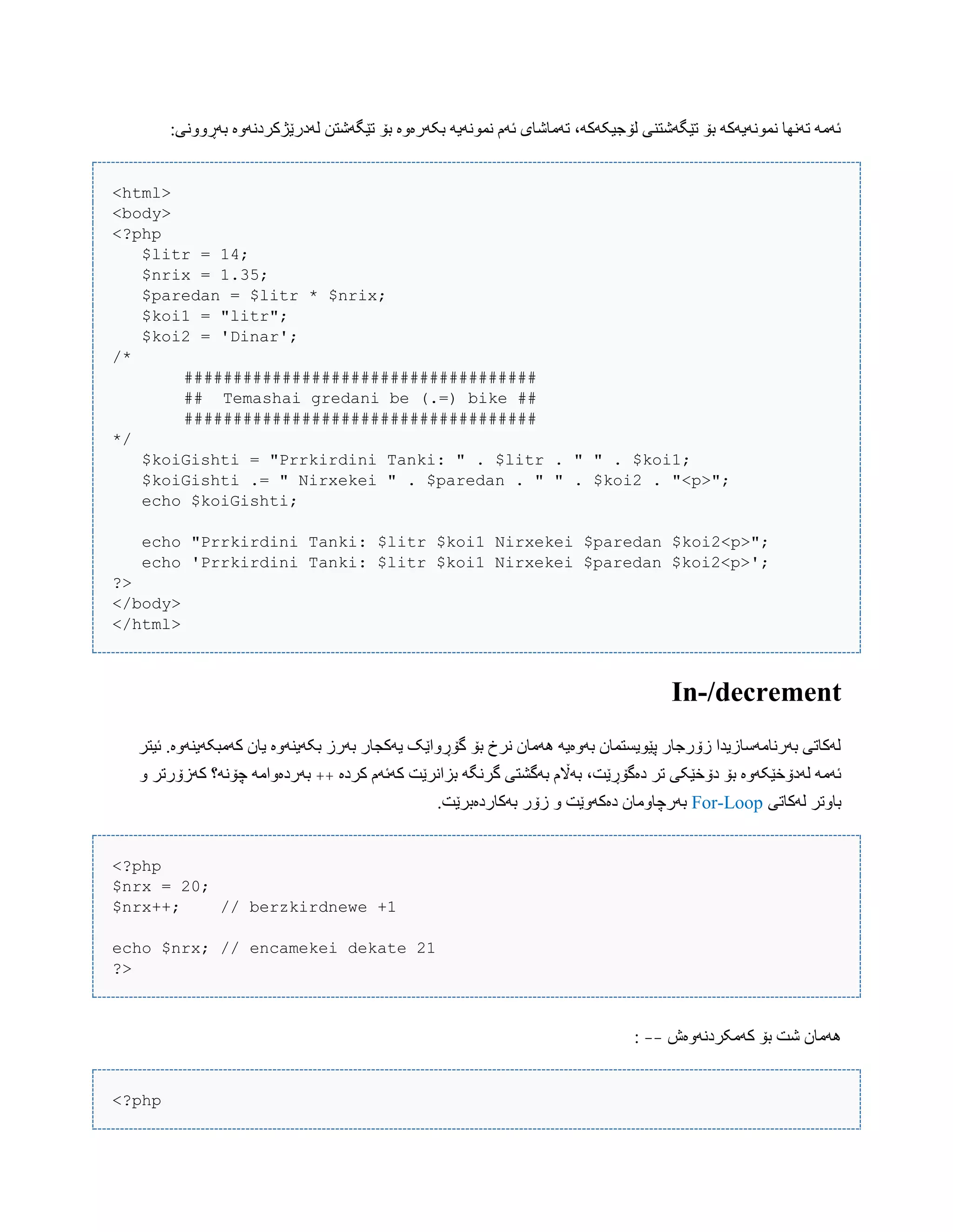 :‫بَڕًّّی‬ ‫لَدرێژکردًَّە‬ ‫تێگَغتي‬ ‫بۆ‬ ‫بکَرەّە‬ َ‫ًوًَْی‬ ‫ئَم‬ ‫تَهبغبی‬ ،َ‫لۆجیکَک‬ ‫تێگَغتٌی‬ ‫بۆ‬ َ‫ًوًَْیَک‬ ‫تًَِب‬ َ‫ئَه‬
<html>
<body>
<?php
$litr = 14;
$nrix = 1.35;
$paredan = $litr * $nrix;
$koi1 = "litr";
$koi2 = 'Dinar';
/*
####################################
## Temashai gredani be (.=) bike ##
####################################
*/
$koiGishti = "Prrkirdini Tanki: " . $litr . " " . $koi1;
$koiGishti .= " Nirxekei " . $paredan . " " . $koi2 . "<p>";
echo $koiGishti;
echo "Prrkirdini Tanki: $litr $koi1 Nirxekei $paredan $koi2<p>";
echo 'Prrkirdini Tanki: $litr $koi1 Nirxekei $paredan $koi2<p>';
?>
</body>
</html>
In-/decrement
‫ئیتر‬ .‫کَهبکَیٌَّە‬ ‫یبى‬ ‫بکَیٌَّە‬ ‫بَرز‬ ‫یَکجبر‬ ‫گۆڕّاێک‬ ‫بۆ‬ ‫ًرخ‬ ‫َُهبى‬ َ‫بَّەی‬ ‫پێْیطتوبى‬ ‫زۆرجبر‬ ‫بَرًبهَضبزیذا‬ ‫لَکبتی‬
‫گ‬ ‫بَگػتی‬ ‫بَاڵم‬ ،‫دەگۆڕێت‬ ‫تر‬ ‫دۆخێکی‬ ‫بۆ‬ ‫لَدۆخێکَّە‬ َ‫ئَه‬‫کردە‬ ‫کَئَم‬ ‫بساًرێت‬ َ‫رًگ‬++ّ ‫کَزۆرتر‬ ‫چۆًَ؟‬ َ‫بَردەّاه‬
‫لَکبتی‬ ‫ببّتر‬For-Loop.‫بَکبردەبرێت‬ ‫زۆر‬ ّ ‫دەکَّێت‬ ‫بَرچبّهبى‬
<?php
$nrx = 20;
$nrx++; // berzkirdnewe +1
echo $nrx; // encamekei dekate 21
?>
‫کَهکردًَّەظ‬ ‫بۆ‬ ‫غت‬ ‫َُهبى‬--:
<?php
 