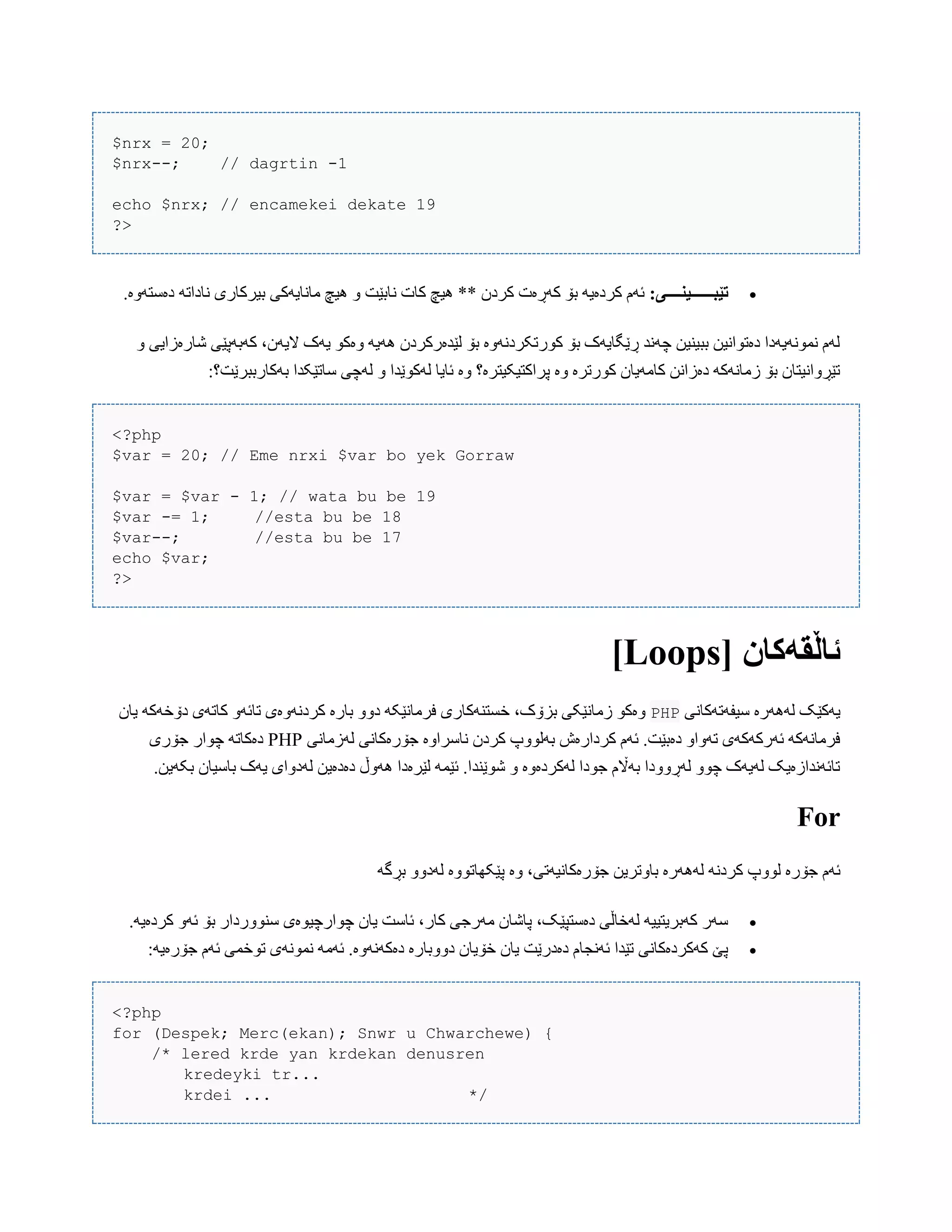 $nrx = 20;
$nrx--; // dagrtin -1
echo $nrx; // encamekei dekate 19
?>
:‫تێبــــــیىــــی‬.‫دەضتَّە‬ َ‫ًبدات‬ ‫بیرکبری‬ ‫هبًبیَکی‬ ‫ُیچ‬ ّ ‫ًببێت‬ ‫کبت‬ ‫ُیچ‬ ** ‫کردى‬ ‫کَڕەت‬ ‫بۆ‬ َ‫کردەی‬ ‫ئَم‬
ّ ‫غبرەزایی‬ ‫کَبَپێی‬ ،‫الیَى‬ ‫یَک‬ ْ‫ّەک‬ َ‫َُی‬ ‫لێذەرکردى‬ ‫بۆ‬ ‫کْرتکردًَّە‬ ‫بۆ‬ ‫ڕێگبیَک‬ ‫چًَذ‬ ‫ببیٌیي‬ ‫دەتْاًیي‬ ‫ًوًَْیَدا‬ ‫لَم‬
:‫بَکبرببرێت؟‬ ‫ضبتێکذا‬ ‫لَچی‬ ّ ‫لَکْێذا‬ ‫ئبیب‬ ‫ّە‬ ‫پراکتیکیترە؟‬ ‫ّە‬ ‫کْرترە‬ ‫کبهَیبى‬ ‫دەزاًي‬ َ‫زهبًَک‬ ‫بۆ‬ ‫تێڕّاًیتبى‬
<?php
$var = 20; // Eme nrxi $var bo yek Gorraw
$var = $var - 1; // wata bu be 19
$var -= 1; //esta bu be 18
$var--; //esta bu be 17
echo $var;
?>
[ ‫ئاڵقًکان‬Loops]
‫ضیفَتَکبًی‬ ‫لََُرە‬ ‫یَکێک‬PHPَّ‫تبئ‬ ‫کردًَّەی‬ ‫ببرە‬ ّّ‫د‬ َ‫فرهبًێک‬ ‫خطتٌَکبری‬ ،‫بسۆک‬ ‫زهبًێکی‬ ْ‫ّەک‬‫یبى‬ َ‫دۆخَک‬ ‫کبتَی‬
‫لَزهبًی‬ ‫جۆرەکبًی‬ ‫ًبضراّە‬ ‫کردى‬ ‫بَلّْپ‬ ‫کردارەظ‬ ‫ئَم‬ .‫دەبێت‬ ّ‫تَّا‬ ‫ئَرکَکَی‬ َ‫فرهبًَک‬PHP‫جۆری‬ ‫چْار‬ َ‫دەکبت‬
.‫بکَیي‬ ‫ببضیبى‬ ‫یَک‬ ‫لَدّای‬ ‫دەدەیي‬ ‫َُّڵ‬ ‫لێرەدا‬ َ‫ئێو‬ .‫غْێٌذا‬ ّ ‫لَکردەّە‬ ‫جْدا‬ ‫بَاڵم‬ ‫لَڕّّدا‬ ّْ‫چ‬ ‫لَیَک‬ ‫تبئًَذازەیک‬
For
َُ‫ل‬ ًَ‫کرد‬ ‫لّْپ‬ ‫جۆرە‬ ‫ئَم‬َ‫بڕگ‬ ّّ‫لَد‬ ‫پێکِبتّْە‬ ‫ّە‬ ،‫جۆرەکبًیَتی‬ ‫ببّتریي‬ ‫َرە‬
.َ‫کردەی‬ َّ‫ئ‬ ‫بۆ‬ ‫ضٌّْردار‬ ‫چْارچیْەی‬ ‫یبى‬ ‫ئبضت‬ ،‫کبر‬ ‫هَرجی‬ ‫پبغبى‬ ،‫دەضتپێک‬ ‫لَخبڵی‬ َ‫کَبریتیی‬ ‫ضَر‬
:َ‫جۆرەی‬ ‫ئَم‬ ‫تْخوی‬ ‫ًوًَْی‬ َ‫ئَه‬ .‫دەکًََّە‬ ‫دّّببرە‬ ‫خۆیبى‬ ‫یبى‬ ‫دەدرێت‬ ‫ئًَجبم‬ ‫تێذا‬ ‫کَکردەکبًی‬ ‫پێ‬
<?php
for (Despek; Merc(ekan); Snwr u Chwarchewe) {
/* lered krde yan krdekan denusren
kredeyki tr...
krdei ... */
 
