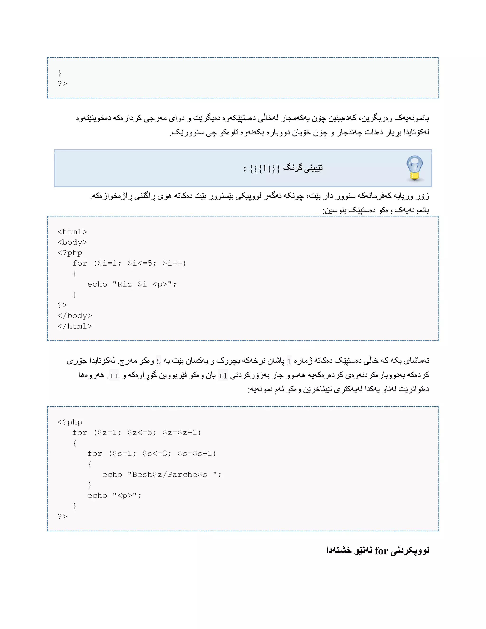 }
?>
‫دەخْیٌێتَّە‬ َ‫کردارەک‬ ‫هَرجی‬ ‫دّای‬ ّ ‫دەیگرێت‬ ‫دەضتپێکَّە‬ ‫لَخبڵی‬ ‫یَکَهجبر‬ ‫چۆى‬ ‫کَدەبیٌیي‬ ،‫ّەربگریي‬ ‫ببًوًَْیَک‬
‫دّّب‬ ‫خۆیبى‬ ‫چۆى‬ ّ ‫چًَذجبر‬ ‫دەدات‬ ‫بڕیبر‬ ‫لَکۆتبیذا‬.‫ضٌّْرێک‬ ‫چی‬ ْ‫تبّەک‬ ‫بکًََّە‬ ‫برە‬
‫گروگ‬ ‫تێبیىی‬: {{{1}}}
.َ‫ڕاژەخْازەک‬ ‫ڕاگتٌی‬ ‫ُۆی‬ َ‫دەکبت‬ ‫بێت‬ ‫بێطٌّْر‬ ‫لّْپیکی‬ ‫ئَگَر‬ َ‫چًْک‬ ،‫بێت‬ ‫دار‬ ‫ضٌّْر‬ َ‫کَفرهبًَک‬ َ‫ّریبب‬ ‫زۆر‬
:‫بٌْضیي‬ ‫دەضتپێک‬ ْ‫ّەک‬ ‫ببًوًَْیَک‬
<html>
<body>
<?php
for ($i=1; $i<=5; $i++)
{
echo "Riz $i <p>";
}
?>
</body>
</html>
‫ژهبرە‬ َ‫دەکبت‬ ‫دەضتپێک‬ ‫خبڵی‬ َ‫ک‬ َ‫بک‬ ‫تَهبغبی‬1َ‫ب‬ ‫بێت‬ ‫یَکطبى‬ ّ ‫بچّْک‬ َ‫ًرخَک‬ ‫پبغبى‬5‫جۆری‬ ‫لَکۆتبیذا‬ .‫هَرج‬ ْ‫ّەک‬
‫بَزۆرکردًی‬ ‫جبر‬ ّْ‫َُه‬ َ‫کردەرەکَی‬ ‫بَدّّببرەکردًَّەی‬ َ‫کردەک‬+1ّ َ‫گۆڕاّەک‬ ‫فێربّْیي‬ ْ‫ّەک‬ ‫یبى‬++‫َُرّەُب‬ .
:َ‫ًوًَْی‬ ‫ئَم‬ ْ‫ّەک‬ ‫تێبئبخرێي‬ ‫لَیَکتری‬ ‫یَکذا‬ ّ‫لًَب‬ ‫دەتْاًرێت‬
<?php
for ($z=1; $z<=5; $z=$z+1)
{
for ($s=1; $s<=3; $s=$s+1)
{
echo "Besh$z/Parche$s ";
}
echo "<p>";
}
?>
‫لَُپکردوی‬for‫خشتًدا‬ ُ‫لًوێ‬
 