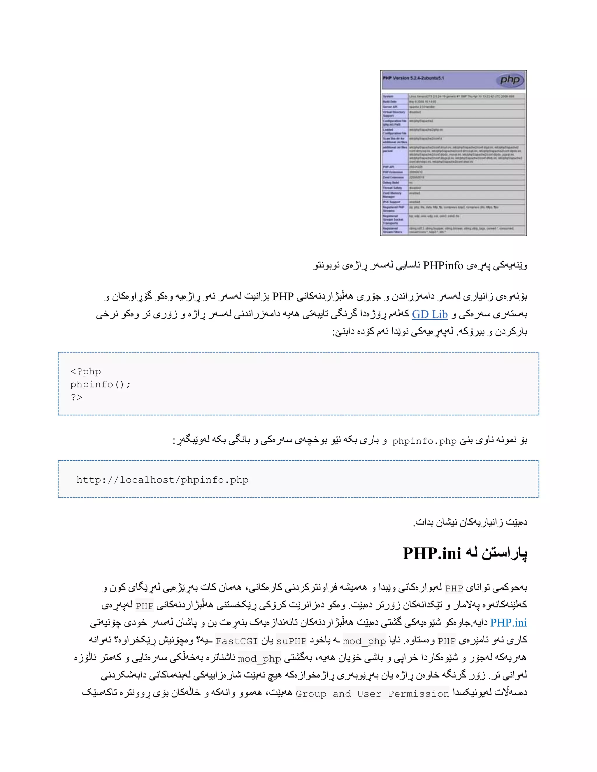 ‫ّێ‬‫پَڕەی‬ ‫ٌَیَکی‬PHPinfoْ‫ئْبًْت‬ ‫ڕاژەی‬ ‫لَضَر‬ ‫ئبضبیی‬
‫َُڵبژاردًَکبًی‬ ‫جۆری‬ ّ ‫داهَزراًذى‬ ‫لَضَر‬ ‫زاًیبری‬ ‫بۆئَّەی‬PHPّ ‫گۆڕاّەکبى‬ ْ‫ّەک‬ َ‫ڕاژەی‬ َّ‫ئ‬ ‫لَضَر‬ ‫بساًیت‬
ّ ‫ضَرەکی‬ ‫بَضتَری‬GD Lib‫ًرخی‬ ْ‫ّەک‬ ‫تر‬ ‫زۆری‬ ّ ‫ڕاژە‬ ‫لَضَر‬ ‫داهَزراًذًی‬ َ‫َُی‬ ‫تبیبَتی‬ ‫گرًگی‬ ‫ڕۆژەدا‬ ‫کَلَم‬
:‫دابٌێ‬ ‫کۆدە‬ ‫ئَم‬ ‫ًْێذا‬ ‫لَپَڕەیَکی‬ .َ‫بیرۆک‬ ّ ‫ببرکردى‬
<?php
phpinfo();
?>
‫بٌێ‬ ‫ًبّی‬ ًَْ‫ًو‬ ‫بۆ‬phpinfo.php:‫لَّێبگَڕ‬ َ‫بک‬ ‫ببًگی‬ ّ ‫ضَرەکی‬ ‫بْخچَی‬ ْ‫ًێ‬ َ‫بک‬ ‫ببری‬ ّ
http://localhost/phpinfo.php
.‫بذات‬ ‫ًیػبى‬ ‫زاًیبریَکبى‬ ‫دەبێت‬
ً‫ل‬ ‫پاراسته‬PHP.ini
‫تْاًبی‬ ‫بَحْکوی‬PHPّ ‫کْى‬ ‫لَڕێگبی‬ ‫بَڕێژەیی‬ ‫کبت‬ ‫َُهبى‬ ،‫کبرەکبًی‬ ‫فراًّترکردًی‬ َ‫َُهیػ‬ ّ ‫ّێبذا‬ ‫لَبْارەکبًی‬
‫َُڵبژاردًَکبًی‬ ‫ڕێکخطتٌی‬ ‫کرۆکی‬ ‫دەزاًرێت‬ ْ‫ّەک‬ .‫دەبێت‬ ‫زۆرتر‬ ‫تێکذاًَکبى‬ ّ ‫پَالهبر‬ ‫کَلێٌَکبًَّە‬PHP‫ل‬‫َپَڕ‬‫ەی‬
PHP.ini‫دای‬‫چۆًیَتی‬ ‫خْدی‬ ‫لَضَر‬ ‫پبغبى‬ ّ ‫بي‬ ‫بٌَڕەت‬ ‫تبئًَذازەیَک‬ ‫َُڵبژاردًَکبى‬ ‫دەبێت‬ ‫گػتی‬ ‫غێْەیَکی‬ ْ‫َ.جبّەک‬
‫ئبهێرەی‬ َّ‫ئ‬ ‫کبری‬PHP‫ئبیب‬ .‫ّەضتبّە‬mod_php‫یبخْد‬ َ‫ـ‬suPHP‫یبى‬FastCGI‫ڕێکخر‬ ‫ّەچۆًیع‬ ‫ــیَ؟‬ًَ‫ئَّا‬ ‫اّە؟‬
‫بَگػتی‬ ،َ‫َُی‬ ‫خۆیبى‬ ‫ببغی‬ ّ ‫خراپی‬ ‫غێْەکبردا‬ ّ ‫لَجۆر‬ َ‫َُریَک‬mod_php‫ئبڵۆزە‬ ‫کَهتر‬ ّ ‫ضَرەتبیی‬ ‫بَخَڵکی‬ ‫ئبغٌبترە‬
‫دابَغکردًی‬ ‫لَبٌَهبکبًی‬ ‫غبرەزاییَکی‬ ‫ًَبێت‬ ‫ُیچ‬ َ‫ڕاژەخْازەک‬ ‫بَڕێْبَری‬ ‫یبى‬ ‫ڕاژە‬ ‫خبّەى‬ َ‫گرًگ‬ ‫زۆر‬ .‫تر‬ ‫لَّاًی‬
‫لَیًْیکطذا‬ ‫دەضَاڵت‬PermissionGroup and User‫تبکَضێک‬ ‫ڕًّّترە‬ ‫بۆی‬ ‫خبڵَکبى‬ ّ َ‫ّاًَک‬ ّْ‫َُه‬ ،‫َُبێت‬
 