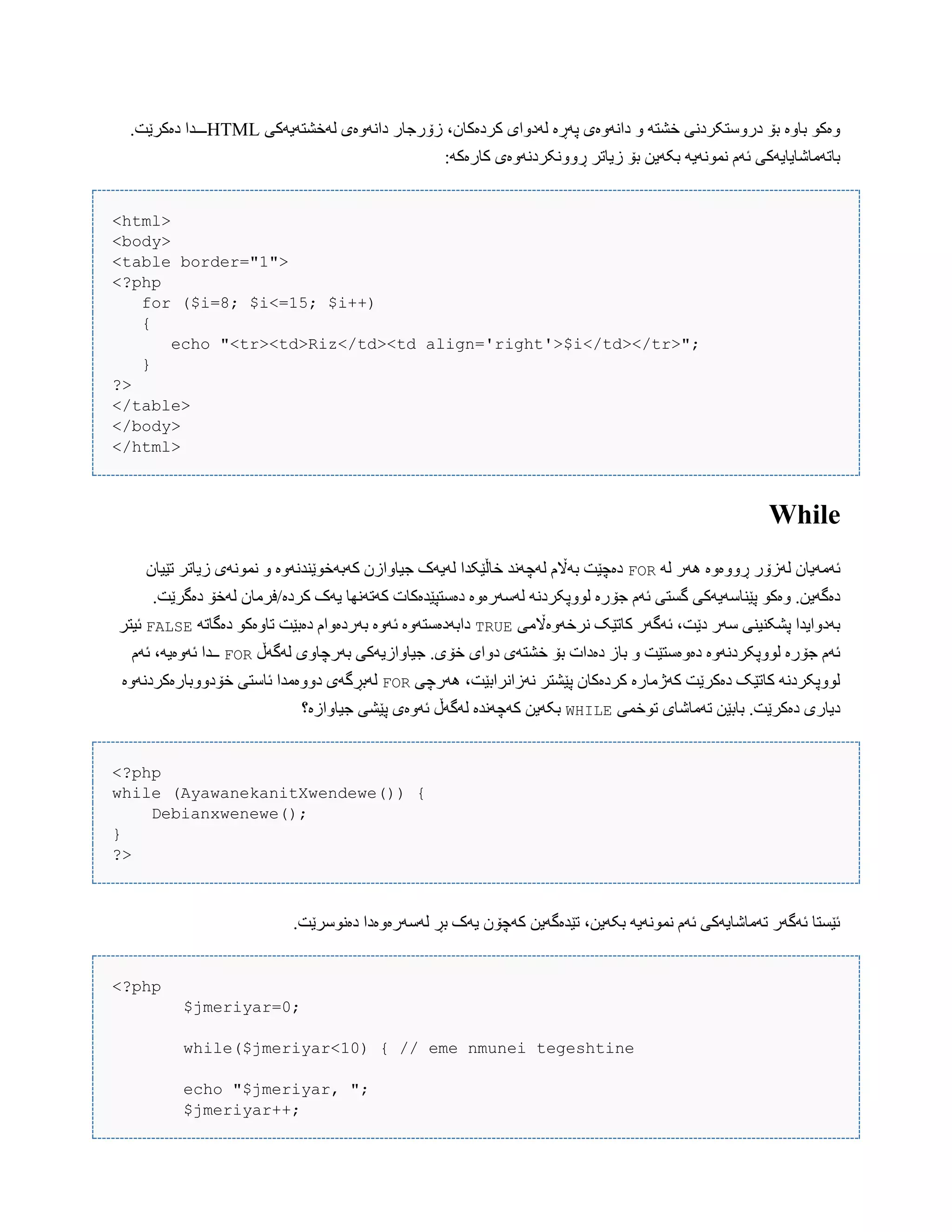 ‫لَخػتَیَکی‬ ‫داًَّەی‬ ‫زۆرجبر‬ ،‫کردەکبى‬ ‫لَدّای‬ ‫پَڕە‬ ‫داًَّەی‬ ّ َ‫خػت‬ ‫درّضتکردًی‬ ‫بۆ‬ ‫ببّە‬ ْ‫ّەک‬HTML.‫دەکرێت‬ ‫ـــذا‬
:َ‫کبرەک‬ ‫ڕًّّکردًَّەی‬ ‫زیبتر‬ ‫بۆ‬ ‫بکَیي‬ َ‫ًوًَْی‬ ‫ئَم‬ ‫ببتَهبغبیبیَکی‬
<html>
<body>
<table border="1">
<?php
for ($i=8; $i<=15; $i++)
{
echo "<tr><td>Riz</td><td align='right'>$i</td></tr>";
}
?>
</table>
</body>
</html>
While
َ‫ل‬ ‫َُر‬ ‫ڕّّەّە‬ ‫لَزۆر‬ ‫ئَهَیبى‬FOR‫تێیبى‬ ‫زیبتر‬ ‫ًوًَْی‬ ّ ‫کَبَخْێٌذًَّە‬ ‫جیبّازى‬ ‫لَیَک‬ ‫خبڵێکذا‬ ‫لَچًَذ‬ ‫بَاڵم‬ ‫دەچێت‬
‫جۆ‬ ‫ئَم‬ ‫گطتی‬ ‫پێٌبضَیَکی‬ ْ‫ّەک‬ .‫دەگَیي‬.‫دەگرێت‬ ‫لَخۆ‬ ‫کردە/فرهبى‬ ‫یَک‬ ‫کَتًَِب‬ ‫دەضتپێذەکبت‬ ‫لَضَرەّە‬ ًَ‫لّْپکرد‬ ‫رە‬
‫ًرخَّەاڵهی‬ ‫کبتێک‬ ‫ئَگَر‬ ،‫دێت‬ ‫ضَر‬ ‫پػکٌیٌی‬ ‫بَدّایذا‬TRUEَ‫دەگبت‬ ْ‫تبّەک‬ ‫دەبێت‬ ‫بَردەّام‬ ‫ئَّە‬ ‫دابَدەضتَّە‬FALSE‫ئیتر‬
‫بَر‬ ‫جیبّازیَکی‬ .‫خۆی‬ ‫دّای‬ ‫خػتَی‬ ‫بۆ‬ ‫دەدات‬ ‫ببز‬ ّ ‫دەّەضتێت‬ ‫لّْپکردًَّە‬ ‫جۆرە‬ ‫ئَم‬‫لَگَڵ‬ ‫چبّی‬FOR‫ئَم‬ ،َ‫ئَّەی‬ ‫ــذا‬
‫َُرچی‬ ،‫ًَزاًرابێت‬ ‫پێػتر‬ ‫کردەکبى‬ ‫کَژهبرە‬ ‫دەکرێت‬ ‫کبتێک‬ ًَ‫لّْپکرد‬FOR‫خۆدّّببرەکردًَّە‬ ‫ئبضتی‬ ‫دّّەهذا‬ ‫لَبڕگَی‬
‫تْخوی‬ ‫تَهبغبی‬ ‫بببێي‬ .‫دەکرێت‬ ‫دیبری‬WHILE‫جیبّازە؟‬ ‫پێػی‬ ‫ئَّەی‬ ‫لَگَڵ‬ ‫کَچًَذە‬ ‫بکَیي‬
<?php
while (AyawanekanitXwendewe()) {
Debianxwenewe();
}
?>
.‫دەًْضرێت‬ ‫لَضَرەّەدا‬ ‫بڕ‬ ‫یَک‬ ‫کَچۆى‬ ‫تێذەگَیي‬ ،‫بکَیي‬ َ‫ًوًَْی‬ ‫ئَم‬ ‫تَهبغبیَکی‬ ‫ئَگَر‬ ‫ئێطتب‬
<?php
$jmeriyar=0;
while($jmeriyar<10) { // eme nmunei tegeshtine
echo "$jmeriyar, ";
$jmeriyar++;
 