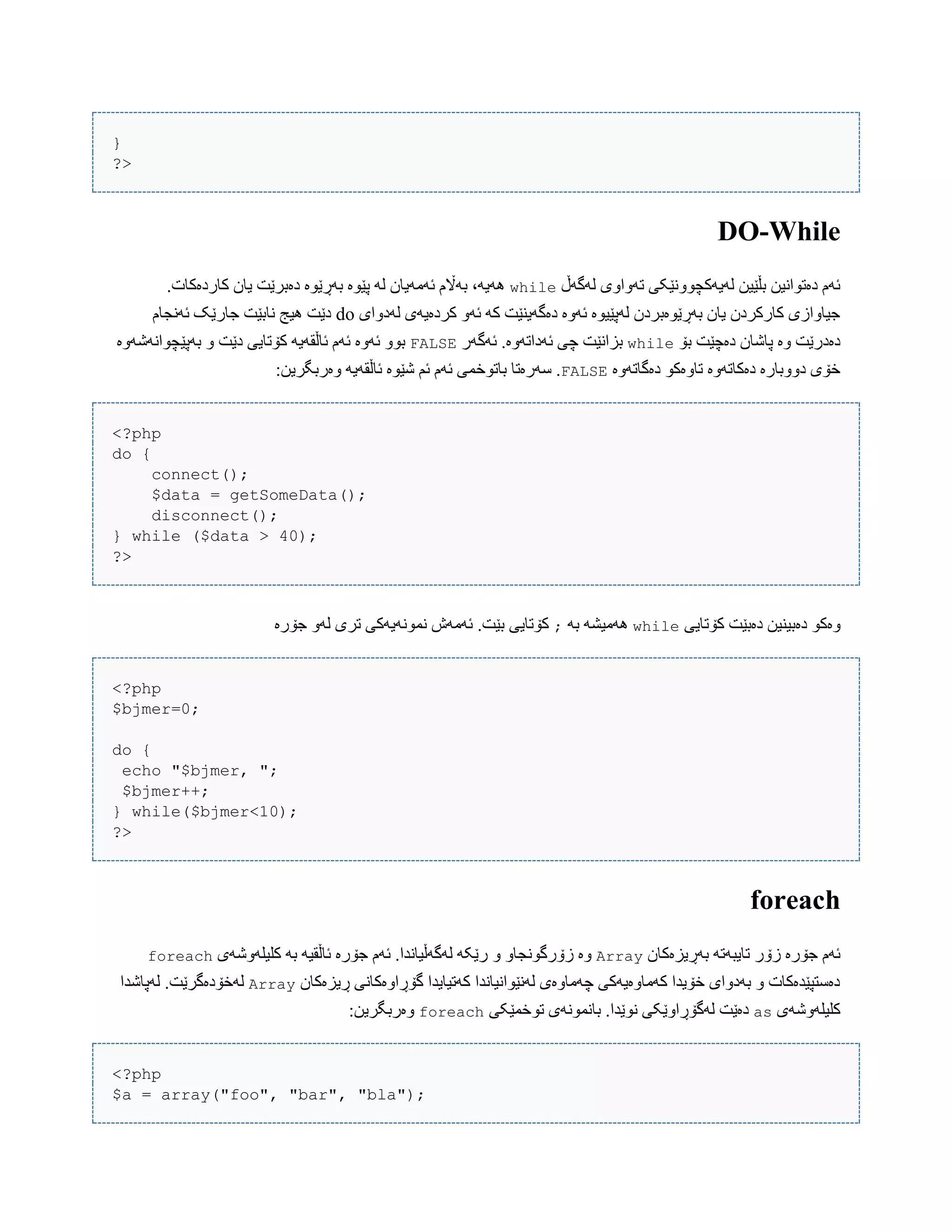 }
?>
DO-While
‫لَگَڵ‬ ‫تَّاّی‬ ‫لَیَکچًّْێکی‬ ‫بڵێیي‬ ‫دەتْاًیي‬ ‫ئَم‬while.‫کبردەکبت‬ ‫یبى‬ ‫دەبرێت‬ ‫بَڕێْە‬ ‫پێْە‬ َ‫ل‬ ‫ئَهَیبى‬ ‫بَاڵم‬ ،َ‫َُی‬
‫لَدّای‬ ‫کردەیَی‬ َّ‫ئ‬ َ‫ک‬ ‫دەگَیٌێت‬ ‫ئَّە‬ ‫لَپێیْە‬ ‫بَڕێْەبردى‬ ‫یبى‬ ‫کبرکردى‬ ‫جیبّازی‬do‫ئًَجبم‬ ‫جبرێک‬ ‫ًببێت‬ ‫ُیج‬ ‫دێت‬
‫بۆ‬ ‫دەچێت‬ ‫پبغبى‬ ‫ّە‬ ‫دەدرێت‬while‫ئَد‬ ‫چی‬ ‫بساًێت‬‫ئَگَر‬ .‫اتَّە‬FALSE‫بَپێچْاًَغَّە‬ ّ ‫دێت‬ ‫کۆتبیی‬ َ‫ئبڵقَی‬ ‫ئَم‬ ‫ئَّە‬ ّْ‫ب‬
‫دەگبتَّە‬ ْ‫تبّەک‬ ‫دەکبتَّە‬ ‫دّّببرە‬ ‫خۆی‬FALSE:‫ّەربگریي‬ َ‫ئبڵقَی‬ ‫غێْە‬ ‫ئن‬ ‫ئَم‬ ‫ببتْخوی‬ ‫ضَرەتب‬ .
<?php
do {
connect();
$data = getSomeData();
disconnect();
} while ($data > 40);
?>
‫ّەک‬‫کۆتبیی‬ ‫دەبێت‬ ‫دەبیٌیي‬ ْwhileَ‫ب‬ َ‫َُهیػ‬;‫جۆرە‬ َّ‫ل‬ ‫تری‬ ‫ًوًَْیَکی‬ ‫ئَهَظ‬ .‫بێت‬ ‫کۆتبیی‬
<?php
$bjmer=0;
do {
echo "$bjmer, ";
$bjmer++;
} while($bjmer<10);
?>
foreach
‫بَڕیسەکبى‬ َ‫تبیبَت‬ ‫زۆر‬ ‫جۆرە‬ ‫ئَم‬Array‫جۆرە‬ ‫ئَم‬ .‫لَگَڵیبًذا‬ َ‫رێک‬ ّ ّ‫زۆرگًْجب‬ ‫ّە‬‫کلیلَّغَی‬ َ‫ب‬ َ‫ئبڵقی‬foreach
‫ڕیسەکبى‬ ‫گۆڕاّەکبًی‬ ‫کَتیبیذا‬ ‫لًَێْاًیبًذا‬ ‫چَهبّەی‬ ‫کَهبّەیَکی‬ ‫خۆیذا‬ ‫بَدّای‬ ّ ‫دەضتپێذەکبت‬Array‫لَپبغذا‬ .‫لَخۆدەگرێت‬
‫کلیلَّغَی‬as‫تْخوێکی‬ ‫ببًوًَْی‬ .‫ًْێذا‬ ‫لَگۆڕاّێکی‬ ‫دەێت‬foreach:‫ّەربگریي‬
<?php
$a = array("foo", "bar", "bla");
 