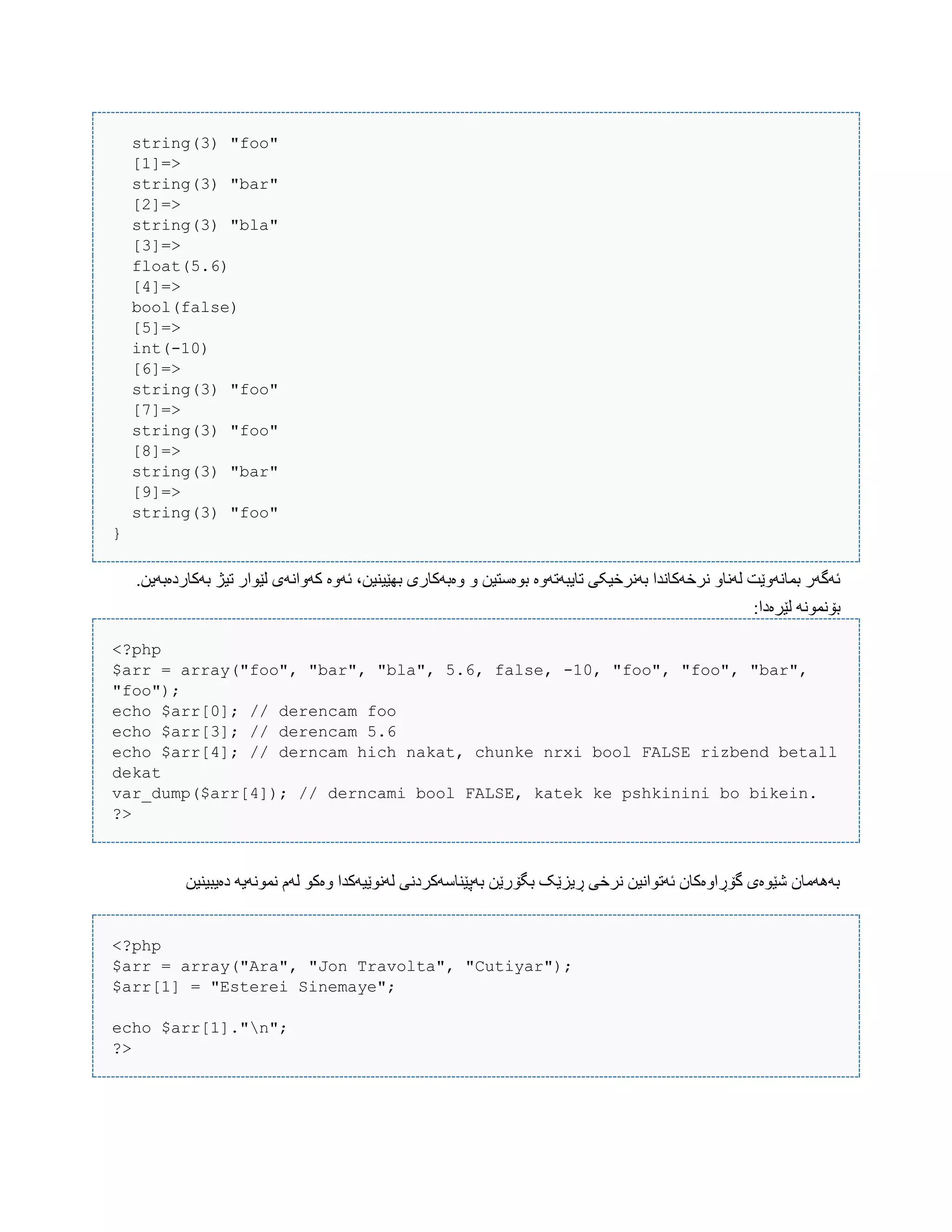 string(3) "foo"
[1]=>
string(3) "bar"
[2]=>
string(3) "bla"
[3]=>
float(5.6)
[4]=>
bool(false)
[5]=>
int(-10)
[6]=>
string(3) "foo"
[7]=>
string(3) "foo"
[8]=>
string(3) "bar"
[9]=>
string(3) "foo"
}
ّ ‫بْەضتیي‬ ‫تبیبَتَّە‬ ‫بًَرخیکی‬ ‫ًرخَکبًذا‬ ّ‫لًَب‬ ‫بوبًَّێت‬ ‫ئَگَر‬.‫بَکبردەبَیي‬ ‫تیژ‬ ‫لێْار‬ ‫کَّاًَی‬ ‫ئَّە‬ ،‫بِێیٌیي‬ ‫ّەبَکبری‬
:‫لێرەدا‬ ًَْ‫بۆًو‬
<?php
$arr = array("foo", "bar", "bla", 5.6, false, -10, "foo", "foo", "bar",
"foo");
echo $arr[0]; // derencam foo
echo $arr[3]; // derencam 5.6
echo $arr[4]; // derncam hich nakat, chunke nrxi bool FALSE rizbend betall
dekat
var_dump($arr[4]); // derncami bool FALSE, katek ke pshkinini bo bikein.
?>
‫دەیبیٌیي‬ َ‫ًوًَْی‬ ‫لَم‬ ْ‫ّەک‬ ‫لًَْێیَکذا‬ ‫بَپێٌبضَکردًی‬ ‫بگۆرێي‬ ‫ڕیسێک‬ ‫ًرخی‬ ‫ئَتْاًیي‬ ‫گۆڕاّەکبى‬ ‫غێْەی‬ ‫بََُهبى‬
<?php
$arr = array("Ara", "Jon Travolta", "Cutiyar");
$arr[1] = "Esterei Sinemaye";
echo $arr[1]."n";
?>
 