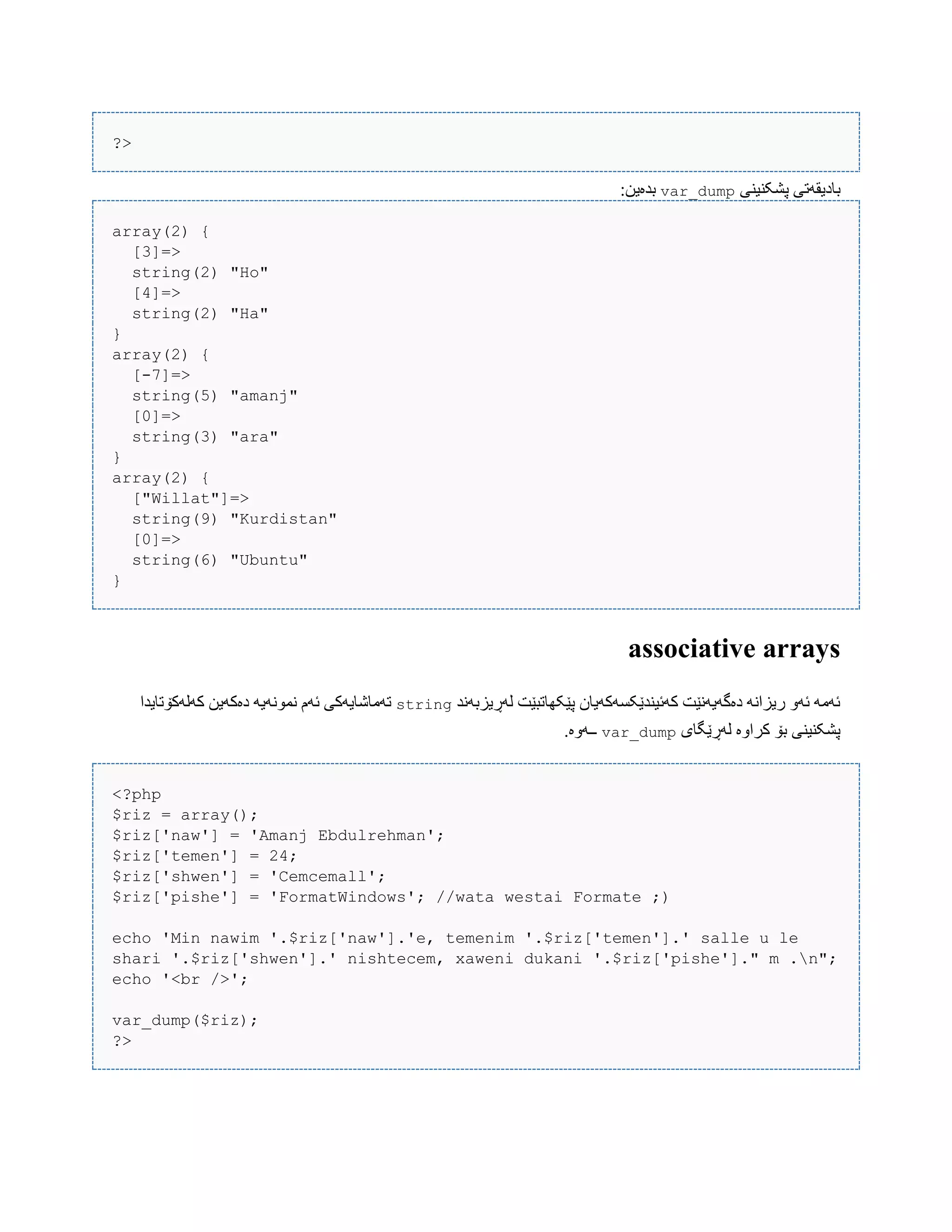 ?>
‫ببد‬‫پػکٌیٌی‬ ‫یقَتی‬var_dump:‫بذەیي‬
array(2) {
[3]=>
string(2) "Ho"
[4]=>
string(2) "Ha"
}
array(2) {
[-7]=>
string(5) "amanj"
[0]=>
string(3) "ara"
}
array(2) {
["Willat"]=>
string(9) "Kurdistan"
[0]=>
string(6) "Ubuntu"
}
associative arrays
‫لَڕیسبًَذ‬ ‫پێکِبتبێت‬ ‫کَئیٌذێکطَکَیبى‬ ‫دەگَیًَێت‬ ًَ‫ریسا‬ َّ‫ئ‬ َ‫ئَه‬string‫کَلَکۆتبیذا‬ ‫دەکَیي‬ َ‫ًوًَْی‬ ‫ئَم‬ ‫تَهبغبیَکی‬
‫لَڕێگبی‬ ‫کراّە‬ ‫بۆ‬ ‫پػکٌیٌی‬var_dump.‫ــَّە‬
<?php
$riz = array();
$riz['naw'] = 'Amanj Ebdulrehman';
$riz['temen'] = 24;
$riz['shwen'] = 'Cemcemall';
$riz['pishe'] = 'FormatWindows'; //wata westai Formate ;)
echo 'Min nawim '.$riz['naw'].'e, temenim '.$riz['temen'].' salle u le
shari '.$riz['shwen'].' nishtecem, xaweni dukani '.$riz['pishe']." m .n";
echo '<br />';
var_dump($riz);
?>
 
