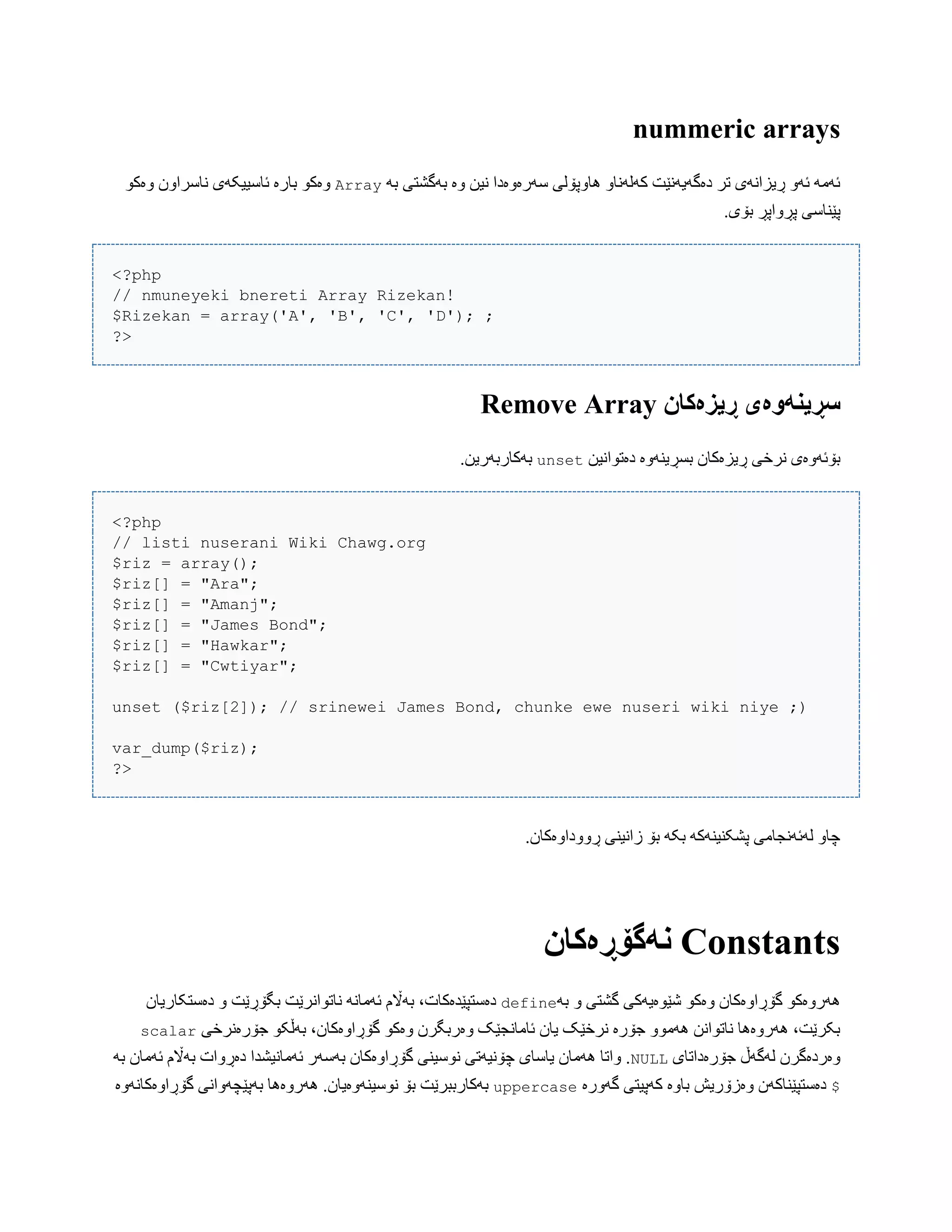 nummeric arrays
َ‫ب‬ ‫بَگػتی‬ ‫ّە‬ ‫ًیي‬ ‫ضَرەّەدا‬ ‫ُبّپۆلی‬ ّ‫کَلًَب‬ ‫دەگَیًَێت‬ ‫تر‬ ‫ڕیساًَی‬ َّ‫ئ‬ َ‫ئَه‬Arrayْ‫ّەک‬ ‫ًبضراّى‬ ‫ئبضییکَی‬ ‫ببرە‬ ْ‫ّەک‬
.‫بۆی‬ ‫پڕّاپڕ‬ ‫پێٌبضی‬
<?php
// nmuneyeki bnereti Array Rizekan!
$Rizekan = array('A', 'B', 'C', 'D'); ;
?>
‫سڕیىًَەی‬‫ڕیسەکان‬Remove Array
‫دەتْاًیي‬ ‫بطڕیٌَّە‬ ‫ڕیسەکبى‬ ‫ًرخی‬ ‫بۆئَّەی‬unset.‫بَکبربَریي‬
<?php
// listi nuserani Wiki Chawg.org
$riz = array();
$riz[] = "Ara";
$riz[] = "Amanj";
$riz[] = "James Bond";
$riz[] = "Hawkar";
$riz[] = "Cwtiyar";
unset ($riz[2]); // srinewei James Bond, chunke ewe nuseri wiki niye ;)
var_dump($riz);
?>
.‫ڕّّداّەکبى‬ ‫زاًیٌی‬ ‫بۆ‬ َ‫بک‬ َ‫پػکٌیٌَک‬ ‫لَئًَجبهی‬ ّ‫چب‬
Constants‫وًگۆڕەکان‬
َ‫ب‬ ّ ‫گػتی‬ ‫غێْەیَکی‬ ْ‫ّەک‬ ‫گۆڕاّەکبى‬ ْ‫َُرّەک‬defineّ ‫بگۆڕێت‬ ‫ًبتْاًرێت‬ ًَ‫ئَهب‬ ‫بَاڵم‬ ،‫دەضتپێذەکبت‬‫دەضتکبریبى‬
‫جۆرەًرخی‬ ْ‫بَڵک‬ ،‫گۆڕاّەکبى‬ ْ‫ّەک‬ ‫ّەربگرى‬ ‫ئبهبًجێک‬ ‫یبى‬ ‫ًرخێک‬ ‫جۆرە‬ ّْ‫َُه‬ ‫ًبتْاًي‬ ‫َُرّەُب‬ ،‫بکرێت‬scalar
‫جۆرەداتبی‬ ‫لَگَڵ‬ ‫ّەردەگرى‬NULLَ‫ب‬ ‫ئَهبى‬ ‫بَاڵم‬ ‫دەڕّات‬ ‫ئَهبًیػذا‬ ‫بَضَر‬ ‫گۆڕاّەکبى‬ ‫ًْضیٌی‬ ‫چۆًیَتی‬ ‫یبضبی‬ ‫َُهبى‬ ‫ّاتب‬ .
$‫ّەزۆریع‬ ‫دەضتپێٌبکَى‬‫گَّرە‬ ‫کَپیتی‬ ‫ببّە‬uppercase‫گۆڕاّەکبًَّە‬ ‫بَپێچَّاًی‬ ‫َُرّەُب‬ .‫ًْضیٌَّەیبى‬ ‫بۆ‬ ‫بَکبرببرێت‬
 