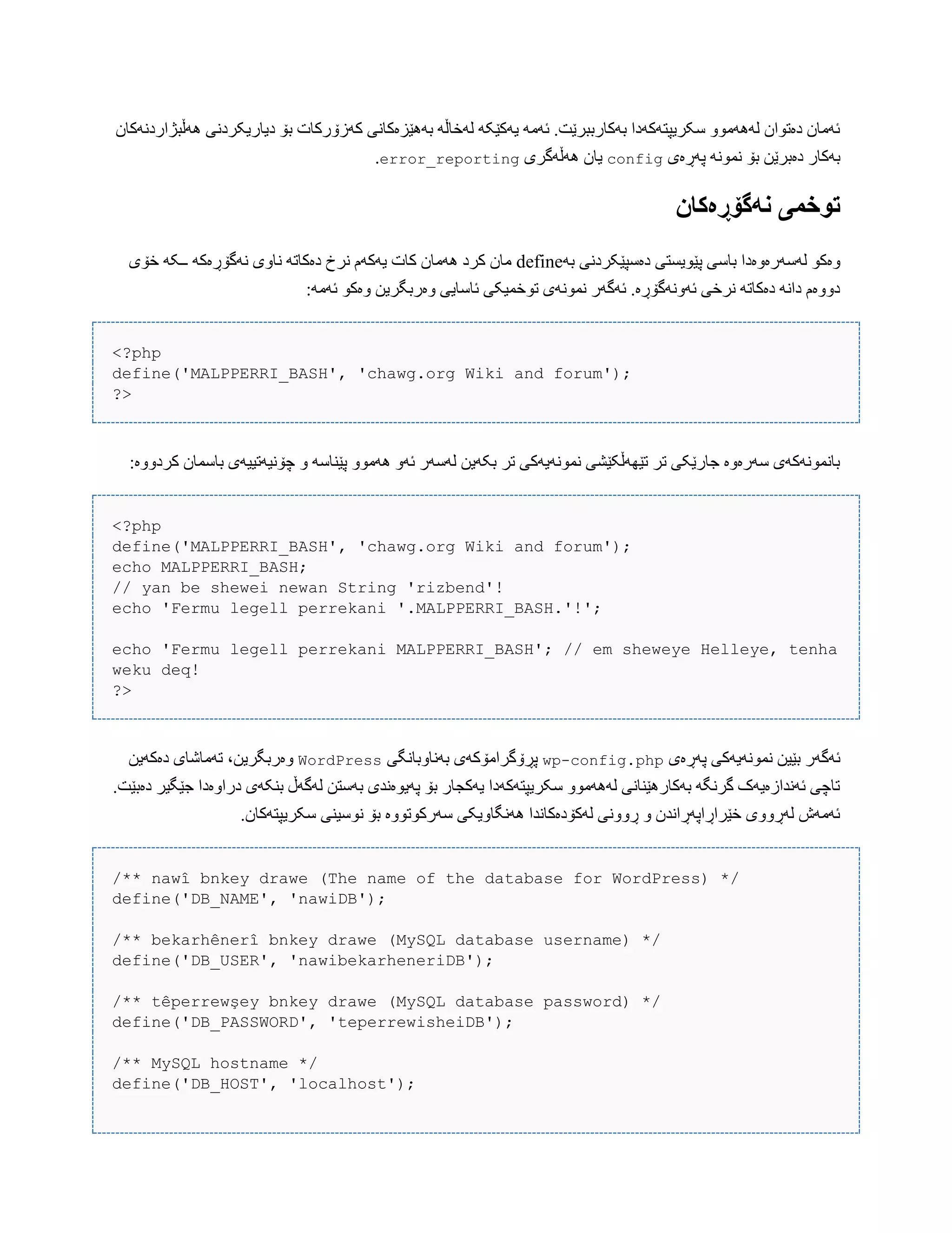 ‫َُڵبژاردًَکبى‬ ‫دیبریکردًی‬ ‫بۆ‬ ‫کَزۆرکبت‬ ‫بَُێسەکبًی‬ َ‫لَخبڵ‬ َ‫یَکێک‬ َ‫ئَه‬ .‫بَکبرببرێت‬ ‫ضکریپتَکَدا‬ ّْ‫لََُه‬ ‫دەتْاى‬ ‫ئَهبى‬
‫پَڕەی‬ ًَْ‫ًو‬ ‫بۆ‬ ‫دەبرێي‬ ‫بَکبر‬config‫َُڵَگری‬ ‫یبى‬error_reporting.
‫وًگۆڕەکان‬ ‫تُخمی‬
َ‫ب‬ ‫دەضپێکردًی‬ ‫پێْیطتی‬ ‫ببضی‬ ‫لَضَرەّەدا‬ ْ‫ّەک‬define‫خۆی‬ َ‫ــک‬ َ‫ًَگۆڕەک‬ ‫ًبّی‬ َ‫دەکبت‬ ‫ًرخ‬ ‫یَکَم‬ ‫کبت‬ ‫َُهبى‬ ‫کرد‬ ‫هبى‬
:َ‫ئَه‬ ْ‫ّەک‬ ‫ّەربگریي‬ ‫ئبضبیی‬ ‫تْخویکی‬ ‫ًوًَْی‬ ‫ئَگَر‬ .‫ئًََّگۆڕە‬ ‫ًرخی‬ َ‫دەکبت‬ ًَ‫دا‬ ‫دّّەم‬
<?php
define('MALPPERRI_BASH', 'chawg.org Wiki and forum');
?>
:‫کردّّە‬ ‫ببضوبى‬ ‫چۆًیَتییَی‬ ّ َ‫پێٌبض‬ ّْ‫َُه‬ َّ‫ئ‬ ‫لَضَر‬ ‫بکَیي‬ ‫تر‬ ‫ًوًَْیَکی‬ ‫تێَِڵکێػی‬ ‫تر‬ ‫جبرێکی‬ ‫ضَرەّە‬ ‫ببًوًَْکَی‬
<?php
define('MALPPERRI_BASH', 'chawg.org Wiki and forum');
echo MALPPERRI_BASH;
// yan be shewei newan String 'rizbend'!
echo 'Fermu legell perrekani '.MALPPERRI_BASH.'!';
echo 'Fermu legell perrekani MALPPERRI_BASH'; // em sheweye Helleye, tenha
weku deq!
?>
‫پَڕەی‬ ‫ًوًَْیَکی‬ ‫بێیي‬ ‫ئَگَر‬wp-config.php‫بًَبّببًگی‬ ‫پڕۆگراهۆکَی‬WordPress‫دەکَیي‬ ‫تَهبغبی‬ ،‫ّەربگریي‬
.‫دەبێت‬ ‫جێگیر‬ ‫دراّەدا‬ ‫بٌکَی‬ ‫لَگَڵ‬ ‫بَضتي‬ ‫پَیْەًذی‬ ‫بۆ‬ ‫یَکجبر‬ ‫ضکریپتَکَدا‬ ّْ‫لََُه‬ ‫بَکبرُێٌبًی‬ َ‫گرًگ‬ ‫ئًَذازەیَک‬ ‫تبچی‬
.‫ضکریپتَکبى‬ ‫ًْضیٌی‬ ‫بۆ‬ ‫ضَرکْتّْە‬ ‫ًَُگبّیکی‬ ‫لَکۆدەکبًذا‬ ‫ڕًّّی‬ ّ ‫خێراڕاپَڕاًذى‬ ‫لَڕّّی‬ ‫ئَهَظ‬
/** nawî bnkey drawe (The name of the database for WordPress) */
define('DB_NAME', 'nawiDB');
/** bekarhênerî bnkey drawe (MySQL database username) */
define('DB_USER', 'nawibekarheneriDB');
/** têperrewşey bnkey drawe (MySQL database password) */
define('DB_PASSWORD', 'teperrewisheiDB');
/** MySQL hostname */
define('DB_HOST', 'localhost');
 