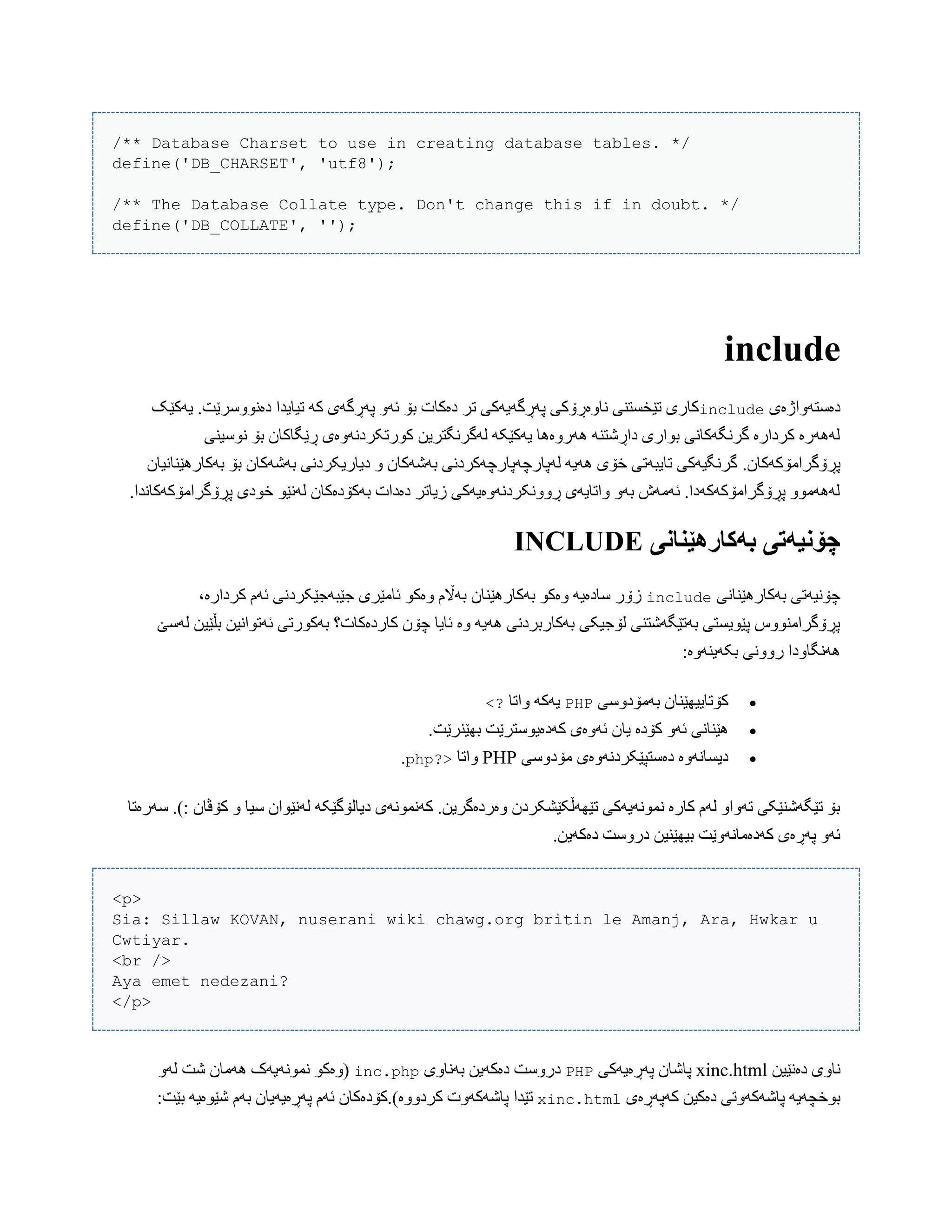 /** Database Charset to use in creating database tables. */
define('DB_CHARSET', 'utf8');
/** The Database Collate type. Don't change this if in doubt. */
define('DB_COLLATE', '');
include
‫دەضتَّاژەی‬include‫یَکێک‬ .‫دەًّْضرێت‬ ‫تیبیذا‬ َ‫ک‬ ‫پَڕگَی‬ َّ‫ئ‬ ‫بۆ‬ ‫دەکبت‬ ‫تر‬ ‫پَڕگَیَکی‬ ‫ًبّەڕۆکی‬ ‫تێخطتٌی‬ ‫کبری‬
‫ًْضیٌی‬ ‫بۆ‬ ‫ڕێگبکبى‬ ‫کْرتکردًَّەی‬ ‫لَگرًگتریي‬ َ‫یَکێک‬ ‫َُرّەُب‬ ٌَ‫داڕغت‬ ‫بْاری‬ ‫گرًگَکبًی‬ ‫کردارە‬ ‫لََُرە‬
.‫پڕۆگراهۆکَکبى‬‫بَکبرُێٌبًیبى‬ ‫بۆ‬ ‫بَغَکبى‬ ‫دیبریکردًی‬ ّ ‫بَغَکبى‬ ‫لَپبرچَپبرچَکردًی‬ َ‫َُی‬ ‫خۆی‬ ‫تبیبَتی‬ ‫گرًگیَکی‬
.‫پڕۆگراهۆکَکبًذا‬ ‫خْدی‬ ْ‫لًَێ‬ ‫بَکۆدەکبى‬ ‫دەدات‬ ‫زیبتر‬ ‫ڕًّّکردًَّەیَکی‬ ‫ّاتبیَی‬ َّ‫ب‬ ‫ئَهَظ‬ .‫پڕۆگراهۆکَکَدا‬ ّْ‫لََُه‬
‫بًکارٌێىاوی‬ ‫چۆویًتی‬INCLUDE
‫بَکبرُێٌبًی‬ ‫چۆًیَتی‬include،‫کردارە‬ ‫ئَم‬ ‫جێبَجێکردًی‬ ‫ئبهێری‬ ْ‫ّەک‬ ‫بَاڵم‬ ‫بَکبرُێٌبى‬ ْ‫ّەک‬ َ‫ضبدەی‬ ‫زۆر‬
‫لَضێ‬ ‫بڵێیي‬ ‫ئَتْاًیي‬ ‫بَکْرتی‬ ‫کبردەکبت؟‬ ‫چۆى‬ ‫ئبیب‬ ‫ّە‬ َ‫َُی‬ ‫بَکبربردًی‬ ‫لۆجیکی‬ ‫بَتێگَغتٌی‬ ‫پێْیطتی‬ ‫پڕۆگراهٌّْش‬
:‫بکَیٌَّە‬ ‫رًّّی‬ ‫ًَُگبّدا‬
‫بَهۆدّضی‬ ‫کۆتبییِێٌبى‬PHP‫ّاتب‬ َ‫یَک‬<?
‫یب‬ ‫کۆدە‬ َّ‫ئ‬ ‫ُێٌبًی‬.‫بِێٌرێت‬ ‫کَدەیْضترێت‬ ‫ئَّەی‬ ‫ى‬
‫هۆدّضی‬ ‫دەضتپێکردًَّەی‬ ‫دیطبًَّە‬PHP‫ّاتب‬?>php.
‫کۆڤبى‬ ّ ‫ضیب‬ ‫لًَێْاى‬ َ‫دیبلۆگێک‬ ‫کًَوًَْی‬ .‫ّەردەگریي‬ ‫تێَِڵکێػکردى‬ ‫ًوًَْیَکی‬ ‫کبرە‬ ‫لَم‬ ّ‫تَّا‬ ‫تێگَغٌێکی‬ ‫بۆ‬‫ضَرەتب‬ .):
.‫دەکَیي‬ ‫درّضت‬ ‫بیِێٌیي‬ ‫کَدەهبًَّێت‬ ‫پَڕەی‬ َّ‫ئ‬
<p>
Sia: Sillaw KOVAN, nuserani wiki chawg.org britin le Amanj, Ara, Hwkar u
Cwtiyar.
<br />
Aya emet nedezani?
</p>
‫دەًێیي‬ ‫ًبّی‬xinc.html‫پَڕەیَکی‬ ‫پبغبى‬PHP‫بًَبّی‬ ‫دەکَیي‬ ‫درّضت‬inc.phpَّ‫ل‬ ‫غت‬ ‫َُهبى‬ ‫ًوًَْیَک‬ ْ‫(ّەک‬
‫کَپَڕەی‬ ‫دەکیي‬ ‫پبغَکَّتی‬ َ‫بْخچَی‬xinc.html‫تێذا‬:‫بێت‬ َ‫غێْەی‬ ‫بَم‬ ‫پَڕەیَیبى‬ ‫ئَم‬ ‫کردّّە).کۆدەکبى‬ ‫پبغَکَّت‬
 