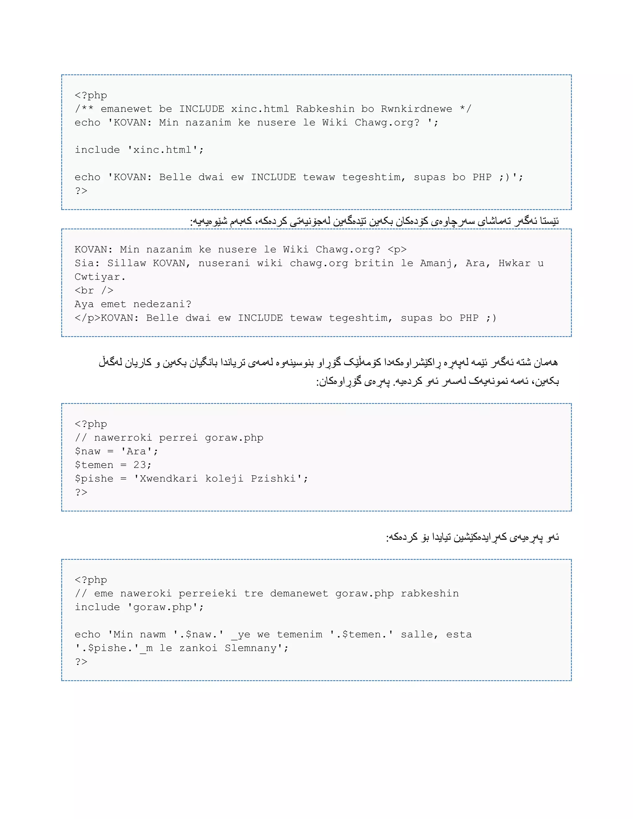 <?php
/** emanewet be INCLUDE xinc.html Rabkeshin bo Rwnkirdnewe */
echo 'KOVAN: Min nazanim ke nusere le Wiki Chawg.org? ';
include 'xinc.html';
echo 'KOVAN: Belle dwai ew INCLUDE tewaw tegeshtim, supas bo PHP ;)';
?>
:َ‫غێْەیَی‬ ‫کَبَم‬ ،َ‫کردەک‬ ‫لَجۆًیَتی‬ ‫تێذەگَیي‬ ‫بکَیي‬ ‫کۆدەکبى‬ ‫ضَرچبّەی‬ ‫تَهبغبی‬ ‫ئَگَر‬ ‫ئێطتب‬
KOVAN: Min nazanim ke nusere le Wiki Chawg.org? <p>
Sia: Sillaw KOVAN, nuserani wiki chawg.org britin le Amanj, Ara, Hwkar u
Cwtiyar.
<br />
Aya emet nedezani?
</p>KOVAN: Belle dwai ew INCLUDE tewaw tegeshtim, supas bo PHP ;)
‫لَگَڵ‬ ‫کبریبى‬ ّ ‫بکَیي‬ ‫ببًگیبى‬ ‫تریبًذا‬ ‫لَهَی‬ ‫بٌْضیٌَّە‬ ّ‫گۆڕا‬ ‫کۆهَڵێک‬ ‫ڕاکێػراّەکَدا‬ ‫لَپَڕە‬ َ‫ئێو‬ ‫ئَگَر‬ َ‫غت‬ ‫َُهبى‬
‫ل‬ ‫ًوًَْیَک‬ َ‫ئَه‬ ،‫بکَیي‬:‫گۆڕاّەکبى‬ ‫پَڕەی‬ .َ‫کردەی‬ َّ‫ئ‬ ‫َضَر‬
<?php
// nawerroki perrei goraw.php
$naw = 'Ara';
$temen = 23;
$pishe = 'Xwendkari koleji Pzishki';
?>
:َ‫کردەک‬ ‫بۆ‬ ‫تیبیذا‬ ‫کَڕایذەکێػیي‬ ‫پَڕەیَی‬ َّ‫ئ‬
<?php
// eme naweroki perreieki tre demanewet goraw.php rabkeshin
include 'goraw.php';
echo 'Min nawm '.$naw.' _ye we temenim '.$temen.' salle, esta
'.$pishe.'_m le zankoi Slemnany';
?>
 