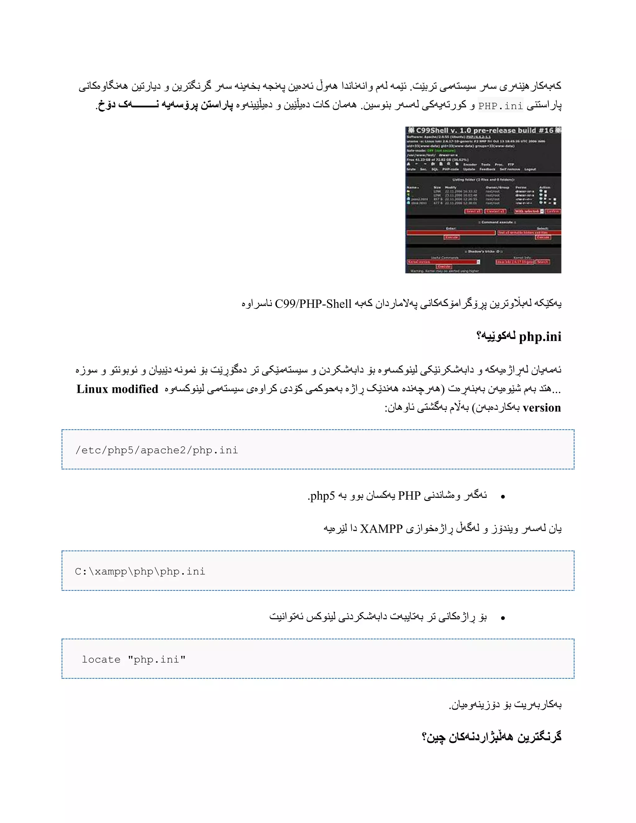 ‫ًَُگبّەکبًی‬ ‫دیبرتیي‬ ّ ‫گرًگتریي‬ ‫ضَر‬ ٌَ‫بخَی‬ َ‫پًَج‬ ‫ئَدەیي‬ ‫َُّڵ‬ ‫ّاًًَبًذا‬ ‫لَم‬ َ‫ئێو‬ .‫تربێت‬ ‫ضیطتَهی‬ ‫ضَر‬ ‫کَبَکبرُێٌَری‬
‫پبراضتٌی‬PHP.ini‫دەیڵێیٌَّە‬ ّ ‫دەیڵێیي‬ ‫کبت‬ ‫َُهبى‬ .‫بٌْضیي‬ ‫لَضَر‬ ‫کْرتَیَکی‬ ّ‫پ‬ ‫پاراسته‬‫دۆخ‬ ‫وـــــــــًک‬ ً‫رۆسًی‬.
َ‫کَب‬ ‫پَالهبرداى‬ ‫پڕۆگراهۆکَکبًی‬ ‫لَباڵّتریي‬ َ‫یَکێک‬C99/PHP-Shell‫ًبضراّە‬
php.ini‫لًکُێیً؟‬
‫ضْزە‬ ّ ْ‫ئْبًْت‬ ّ ‫دێبیبى‬ ًَْ‫ًو‬ ‫بۆ‬ ‫دەگۆڕێت‬ ‫تر‬ ‫ضیطتَهێکی‬ ّ ‫دابَغکردى‬ ‫بۆ‬ ‫لیٌْکطَّە‬ ‫دابَغکرًێکی‬ ّ َ‫لَڕاژەیَک‬ ‫ئَهَیبى‬
‫لیٌْکطَّە‬ ‫ضیطتَهی‬ ‫کراّەی‬ ‫کۆدی‬ ‫بَحْکوی‬ ‫ڕاژە‬ ‫ًَُذێک‬ ‫(َُرچًَذە‬ ‫بَبٌَڕەت‬ ‫غێْەیَى‬ ‫بَم‬ ‫...ُتذ‬Linux modified
version:‫ئبُّبى‬ ‫بَگػتی‬ ‫بَاڵم‬ )‫بَکبردەبَى‬
/etc/php5/apache2/php.ini
‫ّەغبًذًی‬ ‫ئَگَر‬PHPَ‫ب‬ ّْ‫ب‬ ‫یَکطبى‬php5.
‫ڕاژەخْازی‬ ‫لَگَڵ‬ ّ ‫ّیٌذۆز‬ ‫لَضَر‬ ‫یبى‬XAMPPَ‫لێرەی‬ ‫دا‬
C:xamppphpphp.ini
‫ئَتْاًیت‬ ‫لیٌْکص‬ ‫دابَغکردًی‬ ‫بَتبیبَت‬ ‫تر‬ ‫ڕاژەکبًی‬ ‫بۆ‬
locate "php.ini"
.‫دۆزیٌَّەیبى‬ ‫بۆ‬ ‫بَکبربَریت‬
‫چیه؟‬ ‫ًٌڵبژاردوًکان‬ ‫گروگتریه‬
 